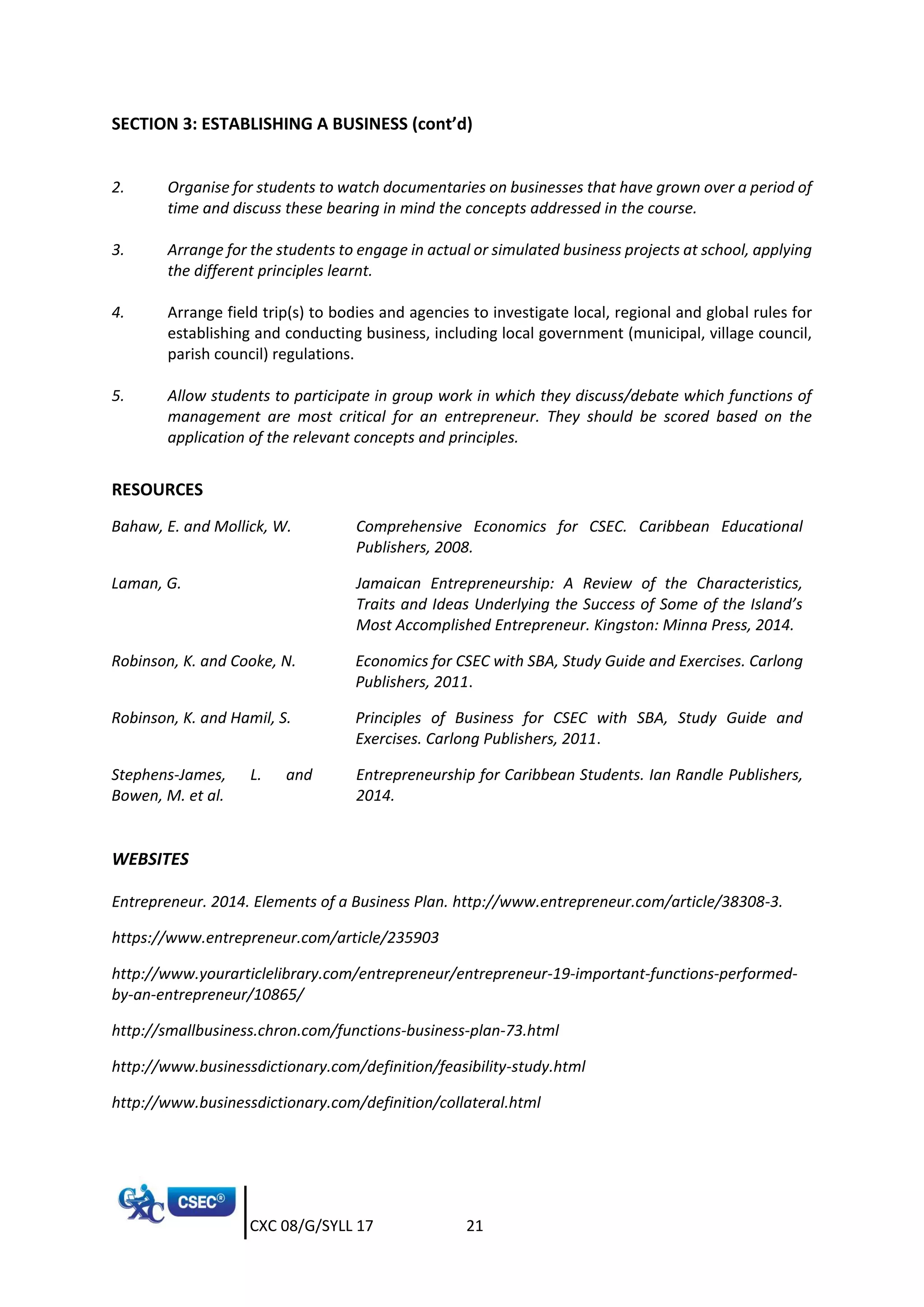 CXC 08/G/SYLL 17 21
SECTION 3: ESTABLISHING A BUSINESS (cont’d)
2. Organise for students to watch documentaries on businesses that have grown over a period of
time and discuss these bearing in mind the concepts addressed in the course.
3. Arrange for the students to engage in actual or simulated business projects at school, applying
the different principles learnt.
4. Arrange field trip(s) to bodies and agencies to investigate local, regional and global rules for
establishing and conducting business, including local government (municipal, village council,
parish council) regulations.
5. Allow students to participate in group work in which they discuss/debate which functions of
management are most critical for an entrepreneur. They should be scored based on the
application of the relevant concepts and principles.
RESOURCES
Bahaw, E. and Mollick, W. Comprehensive Economics for CSEC. Caribbean Educational
Publishers, 2008.
Laman, G. Jamaican Entrepreneurship: A Review of the Characteristics,
Traits and Ideas Underlying the Success of Some of the Island’s
Most Accomplished Entrepreneur. Kingston: Minna Press, 2014.
Robinson, K. and Cooke, N. Economics for CSEC with SBA, Study Guide and Exercises. Carlong
Publishers, 2011.
Robinson, K. and Hamil, S. Principles of Business for CSEC with SBA, Study Guide and
Exercises. Carlong Publishers, 2011.
Stephens-James, L. and
Bowen, M. et al.
Entrepreneurship for Caribbean Students. Ian Randle Publishers,
2014.
WEBSITES
Entrepreneur. 2014. Elements of a Business Plan. http://www.entrepreneur.com/article/38308-3.
https://www.entrepreneur.com/article/235903
http://www.yourarticlelibrary.com/entrepreneur/entrepreneur-19-important-functions-performed-
by-an-entrepreneur/10865/
http://smallbusiness.chron.com/functions-business-plan-73.html
http://www.businessdictionary.com/definition/feasibility-study.html
http://www.businessdictionary.com/definition/collateral.html
 