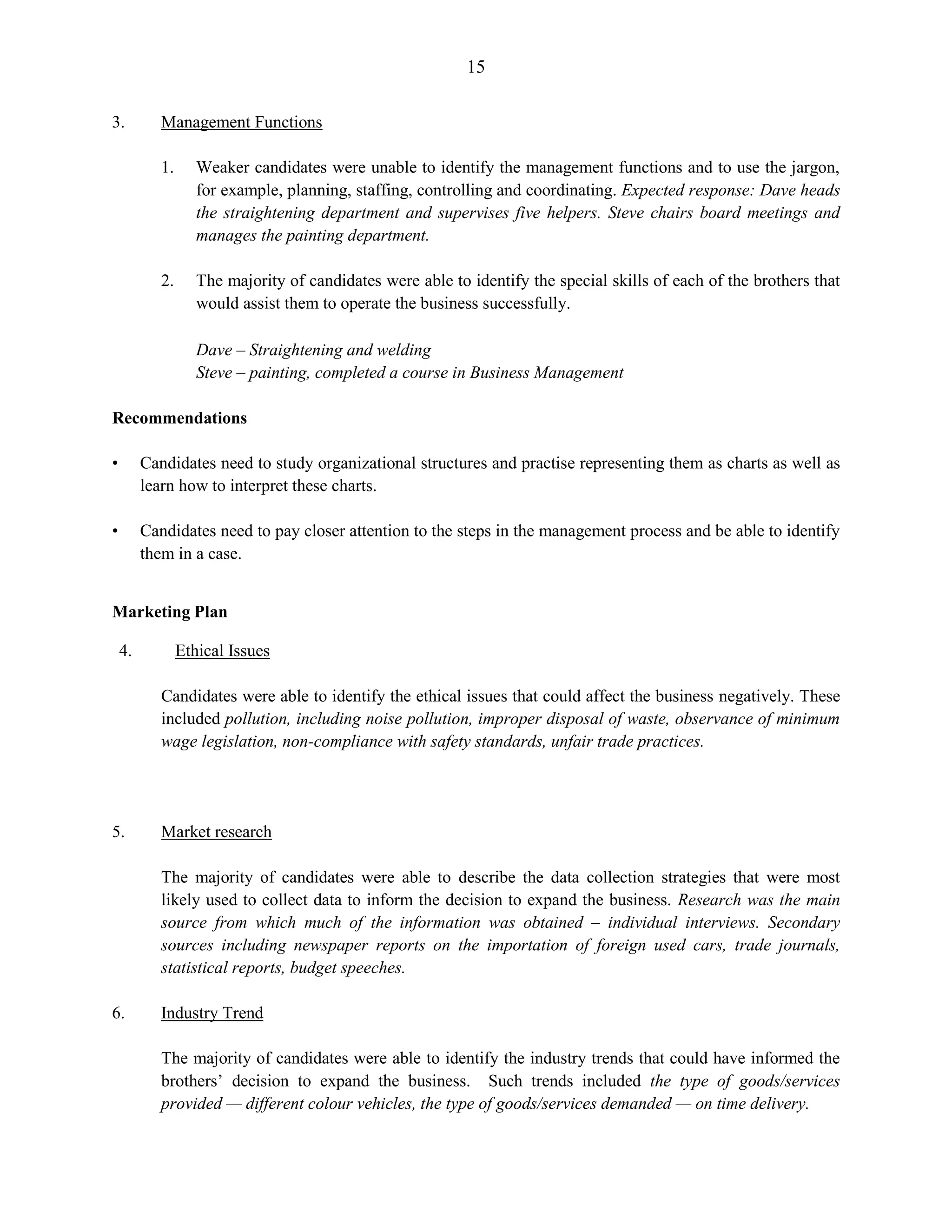 15
3. Management Functions
1. Weaker candidates were unable to identify the management functions and to use the jargon,
for example, planning, staffing, controlling and coordinating. Expected response: Dave heads
the straightening department and supervises five helpers. Steve chairs board meetings and
manages the painting department.
2. The majority of candidates were able to identify the special skills of each of the brothers that
would assist them to operate the business successfully.
Dave – Straightening and welding
Steve – painting, completed a course in Business Management
Recommendations
• Candidates need to study organizational structures and practise representing them as charts as well as
learn how to interpret these charts.
• Candidates need to pay closer attention to the steps in the management process and be able to identify
them in a case.
Marketing Plan
4. Ethical Issues
Candidates were able to identify the ethical issues that could affect the business negatively. These
included pollution, including noise pollution, improper disposal of waste, observance of minimum
wage legislation, non-compliance with safety standards, unfair trade practices.
5. Market research
The majority of candidates were able to describe the data collection strategies that were most
likely used to collect data to inform the decision to expand the business. Research was the main
source from which much of the information was obtained – individual interviews. Secondary
sources including newspaper reports on the importation of foreign used cars, trade journals,
statistical reports, budget speeches.
6. Industry Trend
The majority of candidates were able to identify the industry trends that could have informed the
brothers’ decision to expand the business. Such trends included the type of goods/services
provided — different colour vehicles, the type of goods/services demanded — on time delivery.
 
