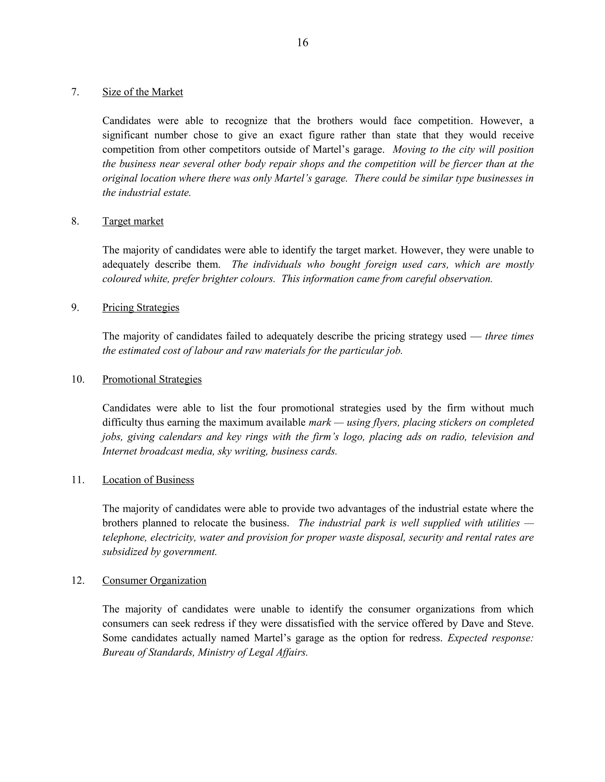 16
7. Size of the Market
Candidates were able to recognize that the brothers would face competition. However, a
significant number chose to give an exact figure rather than state that they would receive
competition from other competitors outside of Martel’s garage. Moving to the city will position
the business near several other body repair shops and the competition will be fiercer than at the
original location where there was only Martel’s garage. There could be similar type businesses in
the industrial estate.
8. Target market
The majority of candidates were able to identify the target market. However, they were unable to
adequately describe them. The individuals who bought foreign used cars, which are mostly
coloured white, prefer brighter colours. This information came from careful observation.
9. Pricing Strategies
The majority of candidates failed to adequately describe the pricing strategy used — three times
the estimated cost of labour and raw materials for the particular job.
10. Promotional Strategies
Candidates were able to list the four promotional strategies used by the firm without much
difficulty thus earning the maximum available mark — using flyers, placing stickers on completed
jobs, giving calendars and key rings with the firm’s logo, placing ads on radio, television and
Internet broadcast media, sky writing, business cards.
11. Location of Business
The majority of candidates were able to provide two advantages of the industrial estate where the
brothers planned to relocate the business. The industrial park is well supplied with utilities —
telephone, electricity, water and provision for proper waste disposal, security and rental rates are
subsidized by government.
12. Consumer Organization
The majority of candidates were unable to identify the consumer organizations from which
consumers can seek redress if they were dissatisfied with the service offered by Dave and Steve.
Some candidates actually named Martel’s garage as the option for redress. Expected response:
Bureau of Standards, Ministry of Legal Affairs.
 