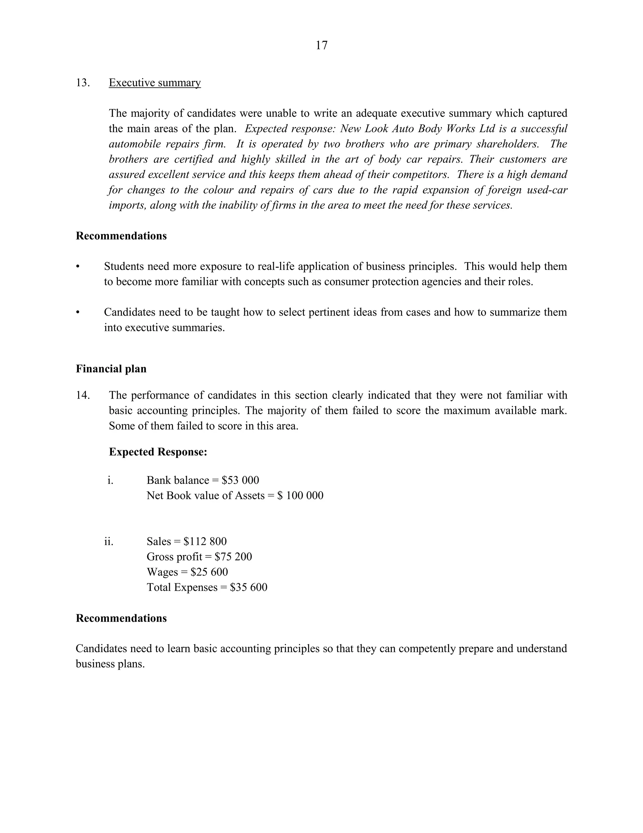17
13. Executive summary
The majority of candidates were unable to write an adequate executive summary which captured
the main areas of the plan. Expected response: New Look Auto Body Works Ltd is a successful
automobile repairs firm. It is operated by two brothers who are primary shareholders. The
brothers are certified and highly skilled in the art of body car repairs. Their customers are
assured excellent service and this keeps them ahead of their competitors. There is a high demand
for changes to the colour and repairs of cars due to the rapid expansion of foreign used-car
imports, along with the inability of firms in the area to meet the need for these services.
Recommendations
• Students need more exposure to real-life application of business principles. This would help them
to become more familiar with concepts such as consumer protection agencies and their roles.
• Candidates need to be taught how to select pertinent ideas from cases and how to summarize them
into executive summaries.
Financial plan
14. The performance of candidates in this section clearly indicated that they were not familiar with
basic accounting principles. The majority of them failed to score the maximum available mark.
Some of them failed to score in this area.
Expected Response:
i. Bank balance = $53 000
Net Book value of Assets = $ 100 000
ii. Sales = $112 800
Gross profit = $75 200
Wages = $25 600
Total Expenses = $35 600
Recommendations
Candidates need to learn basic accounting principles so that they can competently prepare and understand
business plans.
 