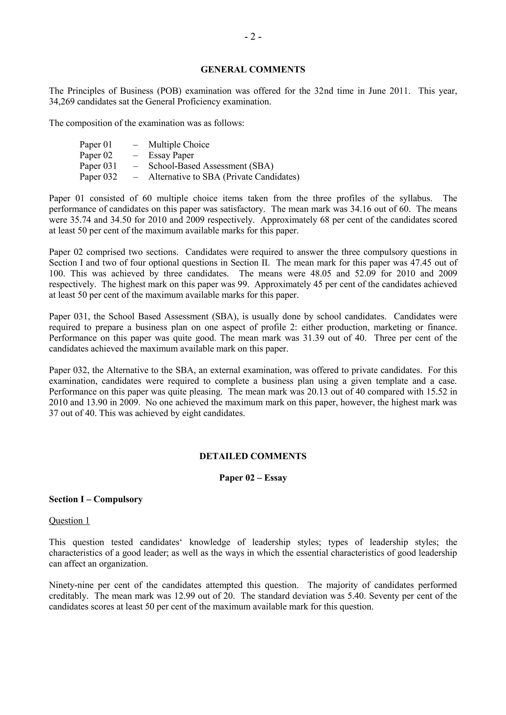 - 2 -
GENERAL COMMENTS
The Principles of Business (POB) examination was offered for the 32nd time in June 2011. This year,
34,269 candidates sat the General Proficiency examination.
The composition of the examination was as follows:
Paper 01 – Multiple Choice
Paper 02 – Essay Paper
Paper 031 – School-Based Assessment (SBA)
Paper 032 – Alternative to SBA (Private Candidates)
Paper 01 consisted of 60 multiple choice items taken from the three profiles of the syllabus. The
performance of candidates on this paper was satisfactory. The mean mark was 34.16 out of 60. The means
were 35.74 and 34.50 for 2010 and 2009 respectively. Approximately 68 per cent of the candidates scored
at least 50 per cent of the maximum available marks for this paper.
Paper 02 comprised two sections. Candidates were required to answer the three compulsory questions in
Section I and two of four optional questions in Section II. The mean mark for this paper was 47.45 out of
100. This was achieved by three candidates. The means were 48.05 and 52.09 for 2010 and 2009
respectively. The highest mark on this paper was 99. Approximately 45 per cent of the candidates achieved
at least 50 per cent of the maximum available marks for this paper.
Paper 031, the School Based Assessment (SBA), is usually done by school candidates. Candidates were
required to prepare a business plan on one aspect of profile 2: either production, marketing or finance.
Performance on this paper was quite good. The mean mark was 31.39 out of 40. Three per cent of the
candidates achieved the maximum available mark on this paper.
Paper 032, the Alternative to the SBA, an external examination, was offered to private candidates. For this
examination, candidates were required to complete a business plan using a given template and a case.
Performance on this paper was quite pleasing. The mean mark was 20.13 out of 40 compared with 15.52 in
2010 and 13.90 in 2009. No one achieved the maximum mark on this paper, however, the highest mark was
37 out of 40. This was achieved by eight candidates.
DETAILED COMMENTS
Paper 02 – Essay
Section I – Compulsory
Question 1
This question tested candidates‘ knowledge of leadership styles; types of leadership styles; the
characteristics of a good leader; as well as the ways in which the essential characteristics of good leadership
can affect an organization.
Ninety-nine per cent of the candidates attempted this question. The majority of candidates performed
creditably. The mean mark was 12.99 out of 20. The standard deviation was 5.40. Seventy per cent of the
candidates scores at least 50 per cent of the maximum available mark for this question.
 