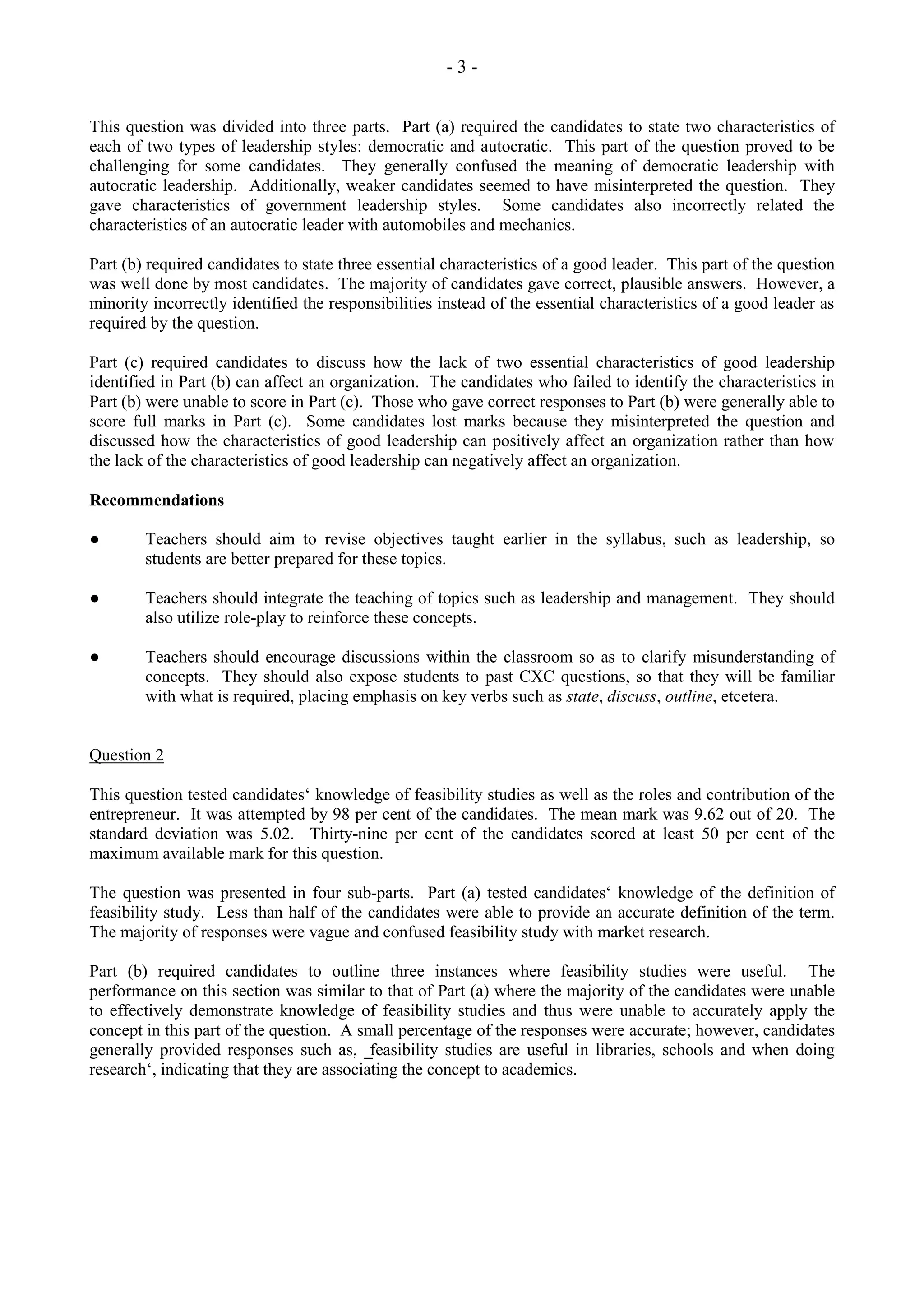 - 3 -
This question was divided into three parts. Part (a) required the candidates to state two characteristics of
each of two types of leadership styles: democratic and autocratic. This part of the question proved to be
challenging for some candidates. They generally confused the meaning of democratic leadership with
autocratic leadership. Additionally, weaker candidates seemed to have misinterpreted the question. They
gave characteristics of government leadership styles. Some candidates also incorrectly related the
characteristics of an autocratic leader with automobiles and mechanics.
Part (b) required candidates to state three essential characteristics of a good leader. This part of the question
was well done by most candidates. The majority of candidates gave correct, plausible answers. However, a
minority incorrectly identified the responsibilities instead of the essential characteristics of a good leader as
required by the question.
Part (c) required candidates to discuss how the lack of two essential characteristics of good leadership
identified in Part (b) can affect an organization. The candidates who failed to identify the characteristics in
Part (b) were unable to score in Part (c). Those who gave correct responses to Part (b) were generally able to
score full marks in Part (c). Some candidates lost marks because they misinterpreted the question and
discussed how the characteristics of good leadership can positively affect an organization rather than how
the lack of the characteristics of good leadership can negatively affect an organization.
Recommendations
● Teachers should aim to revise objectives taught earlier in the syllabus, such as leadership, so
students are better prepared for these topics.
● Teachers should integrate the teaching of topics such as leadership and management. They should
also utilize role-play to reinforce these concepts.
● Teachers should encourage discussions within the classroom so as to clarify misunderstanding of
concepts. They should also expose students to past CXC questions, so that they will be familiar
with what is required, placing emphasis on key verbs such as state, discuss, outline, etcetera.
Question 2
This question tested candidates‘ knowledge of feasibility studies as well as the roles and contribution of the
entrepreneur. It was attempted by 98 per cent of the candidates. The mean mark was 9.62 out of 20. The
standard deviation was 5.02. Thirty-nine per cent of the candidates scored at least 50 per cent of the
maximum available mark for this question.
The question was presented in four sub-parts. Part (a) tested candidates‘ knowledge of the definition of
feasibility study. Less than half of the candidates were able to provide an accurate definition of the term.
The majority of responses were vague and confused feasibility study with market research.
Part (b) required candidates to outline three instances where feasibility studies were useful. The
performance on this section was similar to that of Part (a) where the majority of the candidates were unable
to effectively demonstrate knowledge of feasibility studies and thus were unable to accurately apply the
concept in this part of the question. A small percentage of the responses were accurate; however, candidates
generally provided responses such as, ‗feasibility studies are useful in libraries, schools and when doing
research‘, indicating that they are associating the concept to academics.
 
