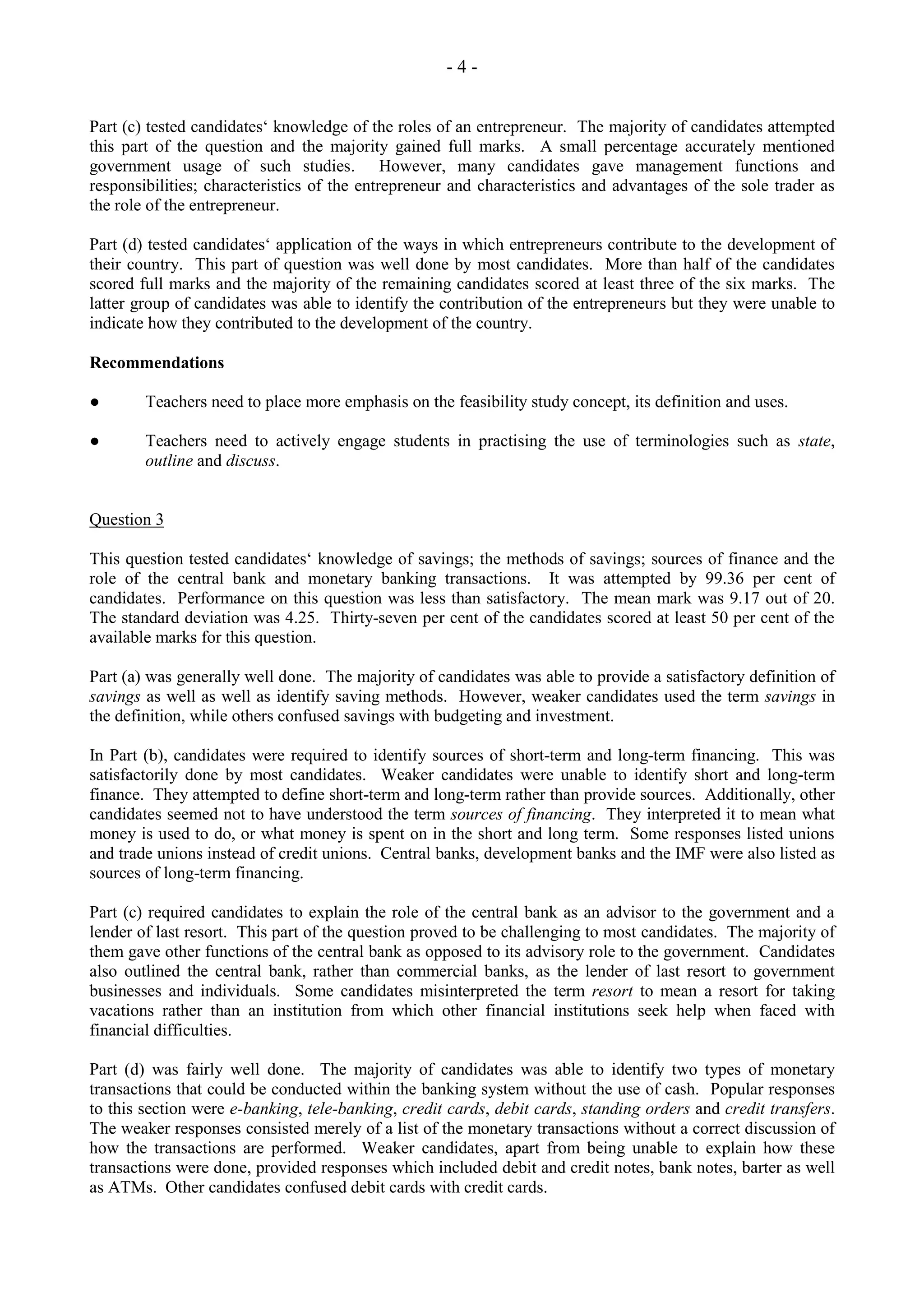 - 4 -
Part (c) tested candidates‘ knowledge of the roles of an entrepreneur. The majority of candidates attempted
this part of the question and the majority gained full marks. A small percentage accurately mentioned
government usage of such studies. However, many candidates gave management functions and
responsibilities; characteristics of the entrepreneur and characteristics and advantages of the sole trader as
the role of the entrepreneur.
Part (d) tested candidates‘ application of the ways in which entrepreneurs contribute to the development of
their country. This part of question was well done by most candidates. More than half of the candidates
scored full marks and the majority of the remaining candidates scored at least three of the six marks. The
latter group of candidates was able to identify the contribution of the entrepreneurs but they were unable to
indicate how they contributed to the development of the country.
Recommendations
● Teachers need to place more emphasis on the feasibility study concept, its definition and uses.
● Teachers need to actively engage students in practising the use of terminologies such as state,
outline and discuss.
Question 3
This question tested candidates‘ knowledge of savings; the methods of savings; sources of finance and the
role of the central bank and monetary banking transactions. It was attempted by 99.36 per cent of
candidates. Performance on this question was less than satisfactory. The mean mark was 9.17 out of 20.
The standard deviation was 4.25. Thirty-seven per cent of the candidates scored at least 50 per cent of the
available marks for this question.
Part (a) was generally well done. The majority of candidates was able to provide a satisfactory definition of
savings as well as well as identify saving methods. However, weaker candidates used the term savings in
the definition, while others confused savings with budgeting and investment.
In Part (b), candidates were required to identify sources of short-term and long-term financing. This was
satisfactorily done by most candidates. Weaker candidates were unable to identify short and long-term
finance. They attempted to define short-term and long-term rather than provide sources. Additionally, other
candidates seemed not to have understood the term sources of financing. They interpreted it to mean what
money is used to do, or what money is spent on in the short and long term. Some responses listed unions
and trade unions instead of credit unions. Central banks, development banks and the IMF were also listed as
sources of long-term financing.
Part (c) required candidates to explain the role of the central bank as an advisor to the government and a
lender of last resort. This part of the question proved to be challenging to most candidates. The majority of
them gave other functions of the central bank as opposed to its advisory role to the government. Candidates
also outlined the central bank, rather than commercial banks, as the lender of last resort to government
businesses and individuals. Some candidates misinterpreted the term resort to mean a resort for taking
vacations rather than an institution from which other financial institutions seek help when faced with
financial difficulties.
Part (d) was fairly well done. The majority of candidates was able to identify two types of monetary
transactions that could be conducted within the banking system without the use of cash. Popular responses
to this section were e-banking, tele-banking, credit cards, debit cards, standing orders and credit transfers.
The weaker responses consisted merely of a list of the monetary transactions without a correct discussion of
how the transactions are performed. Weaker candidates, apart from being unable to explain how these
transactions were done, provided responses which included debit and credit notes, bank notes, barter as well
as ATMs. Other candidates confused debit cards with credit cards.
 