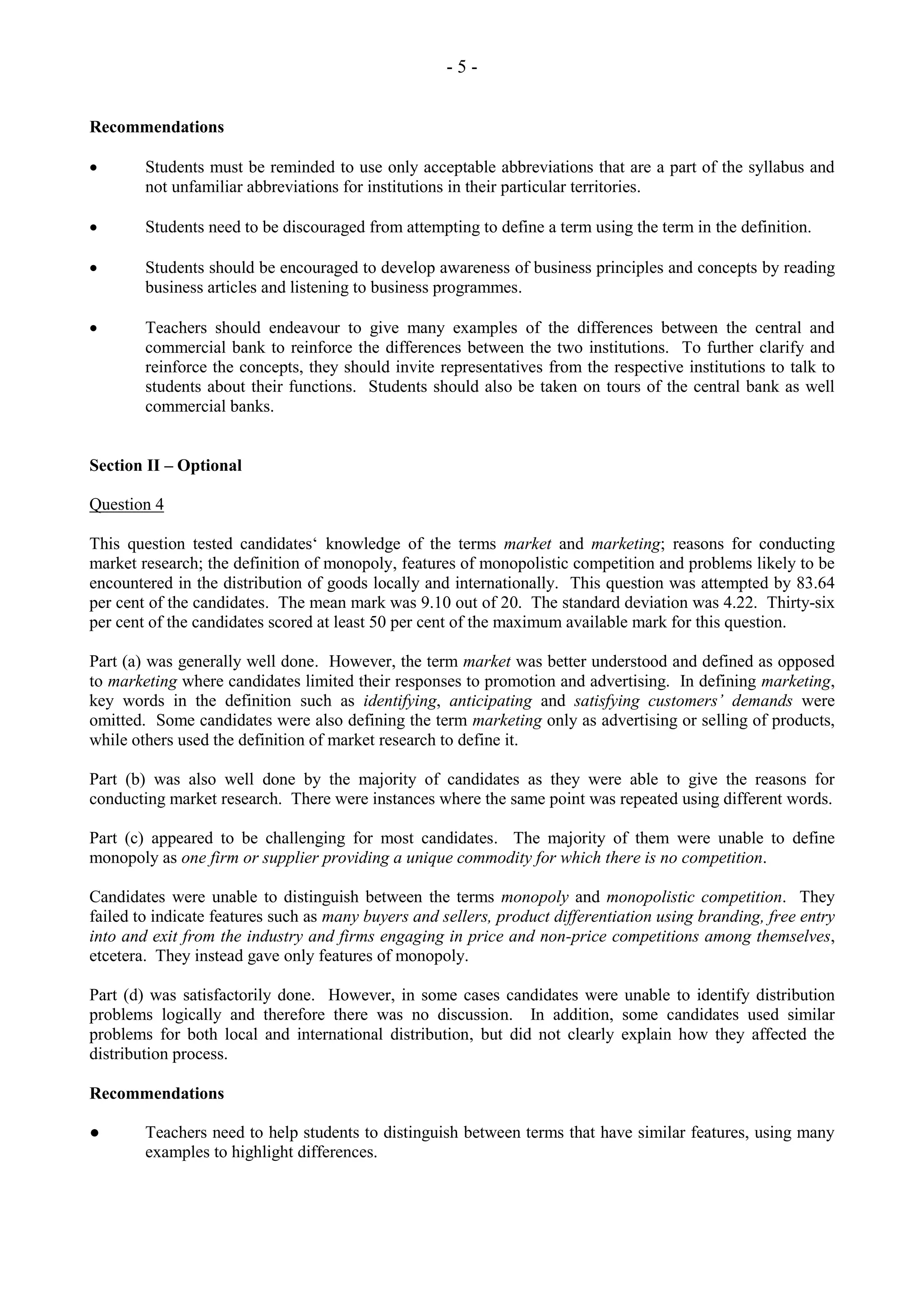 - 5 -
Recommendations
Students must be reminded to use only acceptable abbreviations that are a part of the syllabus and
not unfamiliar abbreviations for institutions in their particular territories.
Students need to be discouraged from attempting to define a term using the term in the definition.
Students should be encouraged to develop awareness of business principles and concepts by reading
business articles and listening to business programmes.
Teachers should endeavour to give many examples of the differences between the central and
commercial bank to reinforce the differences between the two institutions. To further clarify and
reinforce the concepts, they should invite representatives from the respective institutions to talk to
students about their functions. Students should also be taken on tours of the central bank as well
commercial banks.
Section II – Optional
Question 4
This question tested candidates‘ knowledge of the terms market and marketing; reasons for conducting
market research; the definition of monopoly, features of monopolistic competition and problems likely to be
encountered in the distribution of goods locally and internationally. This question was attempted by 83.64
per cent of the candidates. The mean mark was 9.10 out of 20. The standard deviation was 4.22. Thirty-six
per cent of the candidates scored at least 50 per cent of the maximum available mark for this question.
Part (a) was generally well done. However, the term market was better understood and defined as opposed
to marketing where candidates limited their responses to promotion and advertising. In defining marketing,
key words in the definition such as identifying, anticipating and satisfying customers’ demands were
omitted. Some candidates were also defining the term marketing only as advertising or selling of products,
while others used the definition of market research to define it.
Part (b) was also well done by the majority of candidates as they were able to give the reasons for
conducting market research. There were instances where the same point was repeated using different words.
Part (c) appeared to be challenging for most candidates. The majority of them were unable to define
monopoly as one firm or supplier providing a unique commodity for which there is no competition.
Candidates were unable to distinguish between the terms monopoly and monopolistic competition. They
failed to indicate features such as many buyers and sellers, product differentiation using branding, free entry
into and exit from the industry and firms engaging in price and non-price competitions among themselves,
etcetera. They instead gave only features of monopoly.
Part (d) was satisfactorily done. However, in some cases candidates were unable to identify distribution
problems logically and therefore there was no discussion. In addition, some candidates used similar
problems for both local and international distribution, but did not clearly explain how they affected the
distribution process.
Recommendations
● Teachers need to help students to distinguish between terms that have similar features, using many
examples to highlight differences.
 