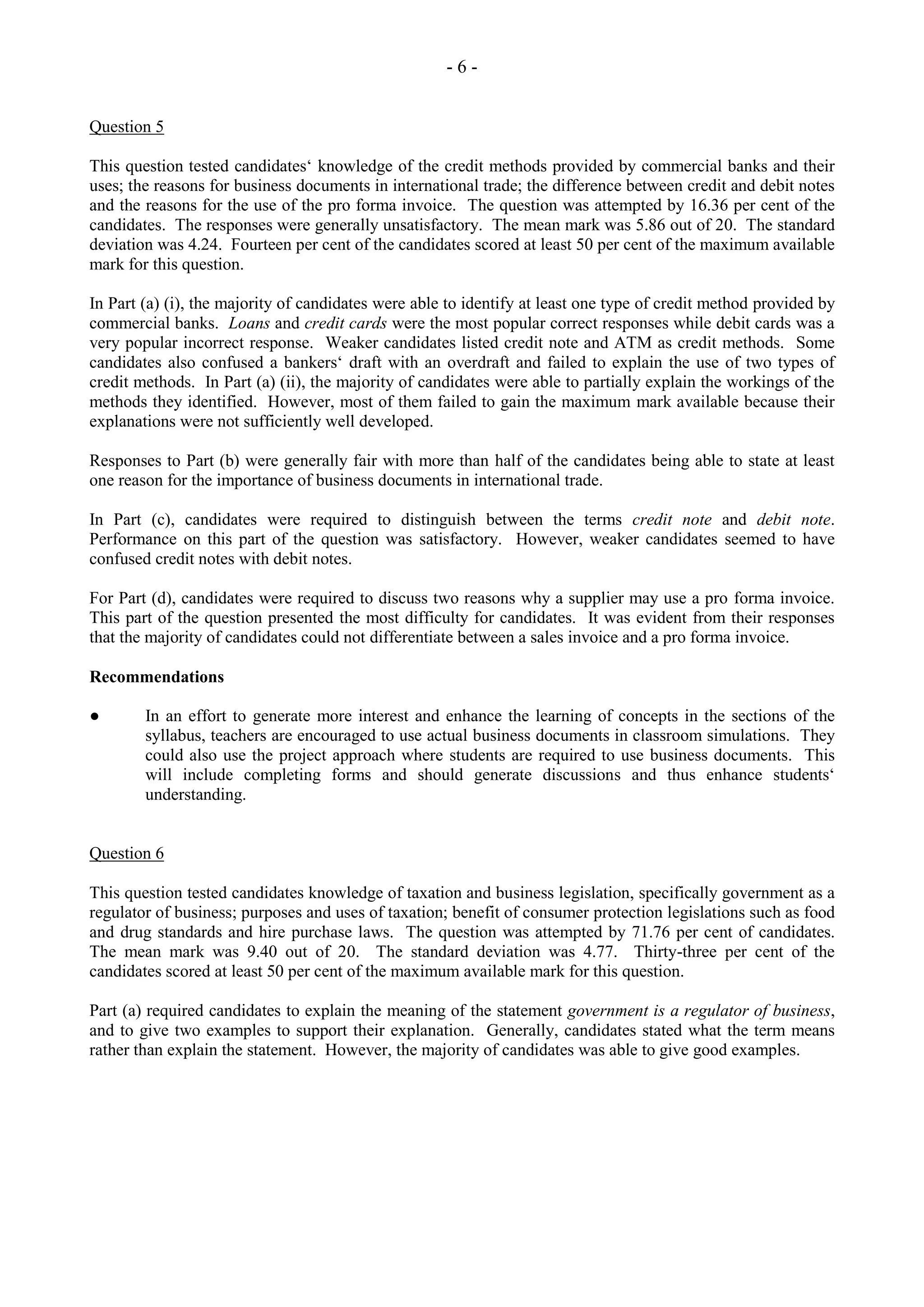 - 6 -
Question 5
This question tested candidates‘ knowledge of the credit methods provided by commercial banks and their
uses; the reasons for business documents in international trade; the difference between credit and debit notes
and the reasons for the use of the pro forma invoice. The question was attempted by 16.36 per cent of the
candidates. The responses were generally unsatisfactory. The mean mark was 5.86 out of 20. The standard
deviation was 4.24. Fourteen per cent of the candidates scored at least 50 per cent of the maximum available
mark for this question.
In Part (a) (i), the majority of candidates were able to identify at least one type of credit method provided by
commercial banks. Loans and credit cards were the most popular correct responses while debit cards was a
very popular incorrect response. Weaker candidates listed credit note and ATM as credit methods. Some
candidates also confused a bankers‘ draft with an overdraft and failed to explain the use of two types of
credit methods. In Part (a) (ii), the majority of candidates were able to partially explain the workings of the
methods they identified. However, most of them failed to gain the maximum mark available because their
explanations were not sufficiently well developed.
Responses to Part (b) were generally fair with more than half of the candidates being able to state at least
one reason for the importance of business documents in international trade.
In Part (c), candidates were required to distinguish between the terms credit note and debit note.
Performance on this part of the question was satisfactory. However, weaker candidates seemed to have
confused credit notes with debit notes.
For Part (d), candidates were required to discuss two reasons why a supplier may use a pro forma invoice.
This part of the question presented the most difficulty for candidates. It was evident from their responses
that the majority of candidates could not differentiate between a sales invoice and a pro forma invoice.
Recommendations
● In an effort to generate more interest and enhance the learning of concepts in the sections of the
syllabus, teachers are encouraged to use actual business documents in classroom simulations. They
could also use the project approach where students are required to use business documents. This
will include completing forms and should generate discussions and thus enhance students‘
understanding.
Question 6
This question tested candidates knowledge of taxation and business legislation, specifically government as a
regulator of business; purposes and uses of taxation; benefit of consumer protection legislations such as food
and drug standards and hire purchase laws. The question was attempted by 71.76 per cent of candidates.
The mean mark was 9.40 out of 20. The standard deviation was 4.77. Thirty-three per cent of the
candidates scored at least 50 per cent of the maximum available mark for this question.
Part (a) required candidates to explain the meaning of the statement government is a regulator of business,
and to give two examples to support their explanation. Generally, candidates stated what the term means
rather than explain the statement. However, the majority of candidates was able to give good examples.
 