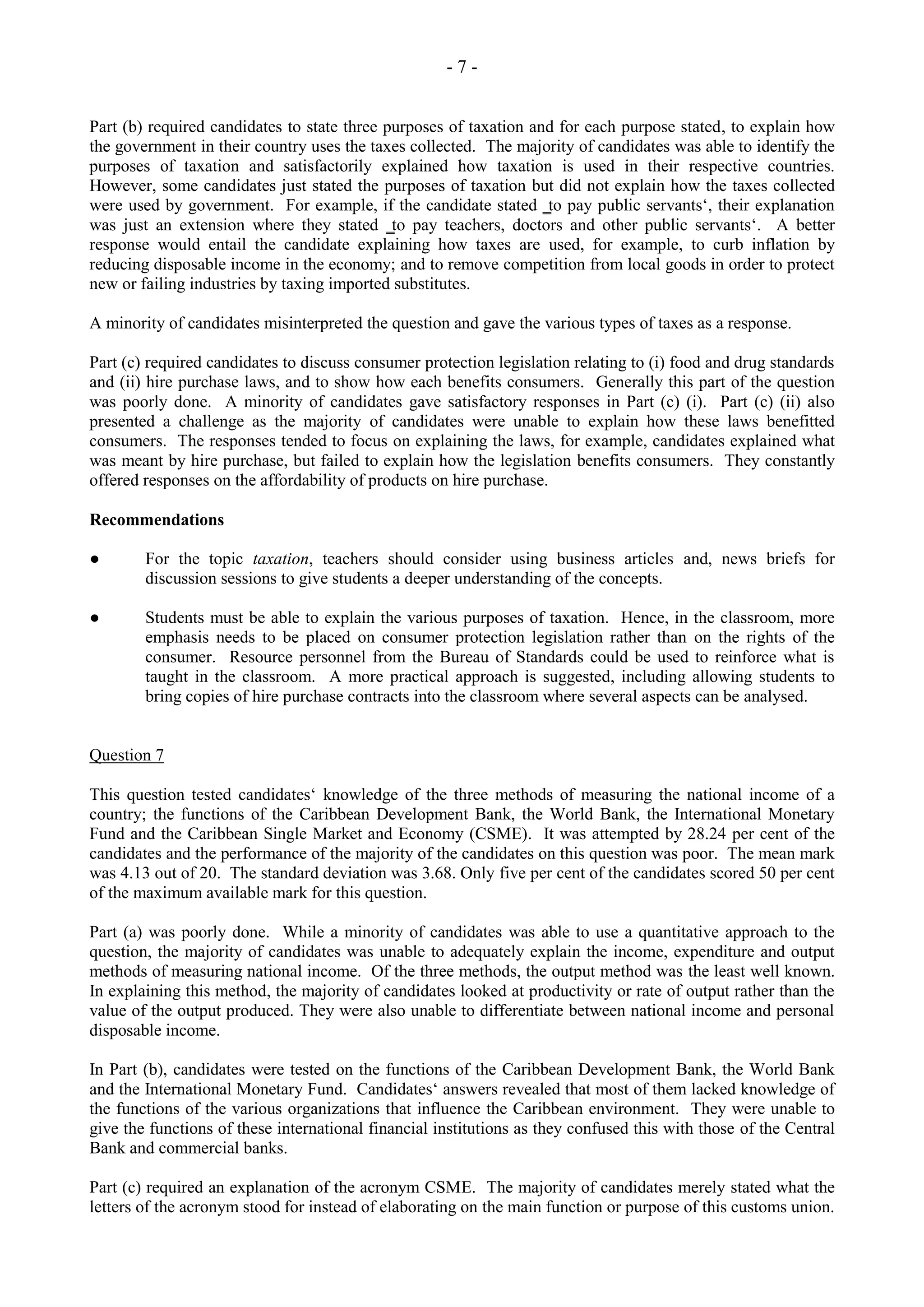 - 7 -
Part (b) required candidates to state three purposes of taxation and for each purpose stated, to explain how
the government in their country uses the taxes collected. The majority of candidates was able to identify the
purposes of taxation and satisfactorily explained how taxation is used in their respective countries.
However, some candidates just stated the purposes of taxation but did not explain how the taxes collected
were used by government. For example, if the candidate stated ‗to pay public servants‘, their explanation
was just an extension where they stated ‗to pay teachers, doctors and other public servants‘. A better
response would entail the candidate explaining how taxes are used, for example, to curb inflation by
reducing disposable income in the economy; and to remove competition from local goods in order to protect
new or failing industries by taxing imported substitutes.
A minority of candidates misinterpreted the question and gave the various types of taxes as a response.
Part (c) required candidates to discuss consumer protection legislation relating to (i) food and drug standards
and (ii) hire purchase laws, and to show how each benefits consumers. Generally this part of the question
was poorly done. A minority of candidates gave satisfactory responses in Part (c) (i). Part (c) (ii) also
presented a challenge as the majority of candidates were unable to explain how these laws benefitted
consumers. The responses tended to focus on explaining the laws, for example, candidates explained what
was meant by hire purchase, but failed to explain how the legislation benefits consumers. They constantly
offered responses on the affordability of products on hire purchase.
Recommendations
● For the topic taxation, teachers should consider using business articles and, news briefs for
discussion sessions to give students a deeper understanding of the concepts.
● Students must be able to explain the various purposes of taxation. Hence, in the classroom, more
emphasis needs to be placed on consumer protection legislation rather than on the rights of the
consumer. Resource personnel from the Bureau of Standards could be used to reinforce what is
taught in the classroom. A more practical approach is suggested, including allowing students to
bring copies of hire purchase contracts into the classroom where several aspects can be analysed.
Question 7
This question tested candidates‘ knowledge of the three methods of measuring the national income of a
country; the functions of the Caribbean Development Bank, the World Bank, the International Monetary
Fund and the Caribbean Single Market and Economy (CSME). It was attempted by 28.24 per cent of the
candidates and the performance of the majority of the candidates on this question was poor. The mean mark
was 4.13 out of 20. The standard deviation was 3.68. Only five per cent of the candidates scored 50 per cent
of the maximum available mark for this question.
Part (a) was poorly done. While a minority of candidates was able to use a quantitative approach to the
question, the majority of candidates was unable to adequately explain the income, expenditure and output
methods of measuring national income. Of the three methods, the output method was the least well known.
In explaining this method, the majority of candidates looked at productivity or rate of output rather than the
value of the output produced. They were also unable to differentiate between national income and personal
disposable income.
In Part (b), candidates were tested on the functions of the Caribbean Development Bank, the World Bank
and the International Monetary Fund. Candidates‘ answers revealed that most of them lacked knowledge of
the functions of the various organizations that influence the Caribbean environment. They were unable to
give the functions of these international financial institutions as they confused this with those of the Central
Bank and commercial banks.
Part (c) required an explanation of the acronym CSME. The majority of candidates merely stated what the
letters of the acronym stood for instead of elaborating on the main function or purpose of this customs union.
 