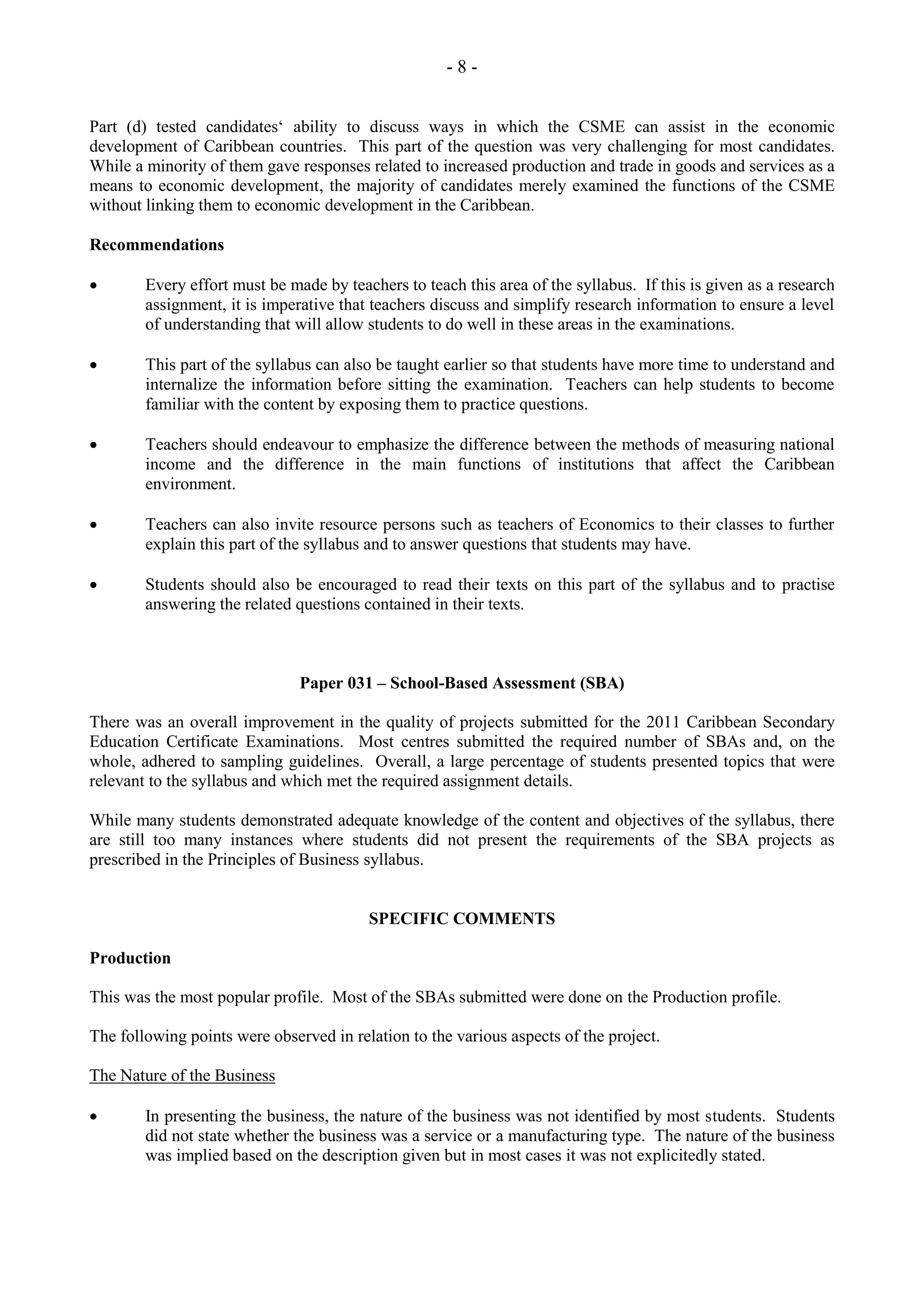 - 8 -
Part (d) tested candidates‘ ability to discuss ways in which the CSME can assist in the economic
development of Caribbean countries. This part of the question was very challenging for most candidates.
While a minority of them gave responses related to increased production and trade in goods and services as a
means to economic development, the majority of candidates merely examined the functions of the CSME
without linking them to economic development in the Caribbean.
Recommendations
Every effort must be made by teachers to teach this area of the syllabus. If this is given as a research
assignment, it is imperative that teachers discuss and simplify research information to ensure a level
of understanding that will allow students to do well in these areas in the examinations.
This part of the syllabus can also be taught earlier so that students have more time to understand and
internalize the information before sitting the examination. Teachers can help students to become
familiar with the content by exposing them to practice questions.
Teachers should endeavour to emphasize the difference between the methods of measuring national
income and the difference in the main functions of institutions that affect the Caribbean
environment.
Teachers can also invite resource persons such as teachers of Economics to their classes to further
explain this part of the syllabus and to answer questions that students may have.
Students should also be encouraged to read their texts on this part of the syllabus and to practise
answering the related questions contained in their texts.
Paper 031 – School-Based Assessment (SBA)
There was an overall improvement in the quality of projects submitted for the 2011 Caribbean Secondary
Education Certificate Examinations. Most centres submitted the required number of SBAs and, on the
whole, adhered to sampling guidelines. Overall, a large percentage of students presented topics that were
relevant to the syllabus and which met the required assignment details.
While many students demonstrated adequate knowledge of the content and objectives of the syllabus, there
are still too many instances where students did not present the requirements of the SBA projects as
prescribed in the Principles of Business syllabus.
SPECIFIC COMMENTS
Production
This was the most popular profile. Most of the SBAs submitted were done on the Production profile.
The following points were observed in relation to the various aspects of the project.
The Nature of the Business
In presenting the business, the nature of the business was not identified by most students. Students
did not state whether the business was a service or a manufacturing type. The nature of the business
was implied based on the description given but in most cases it was not explicitedly stated.
 