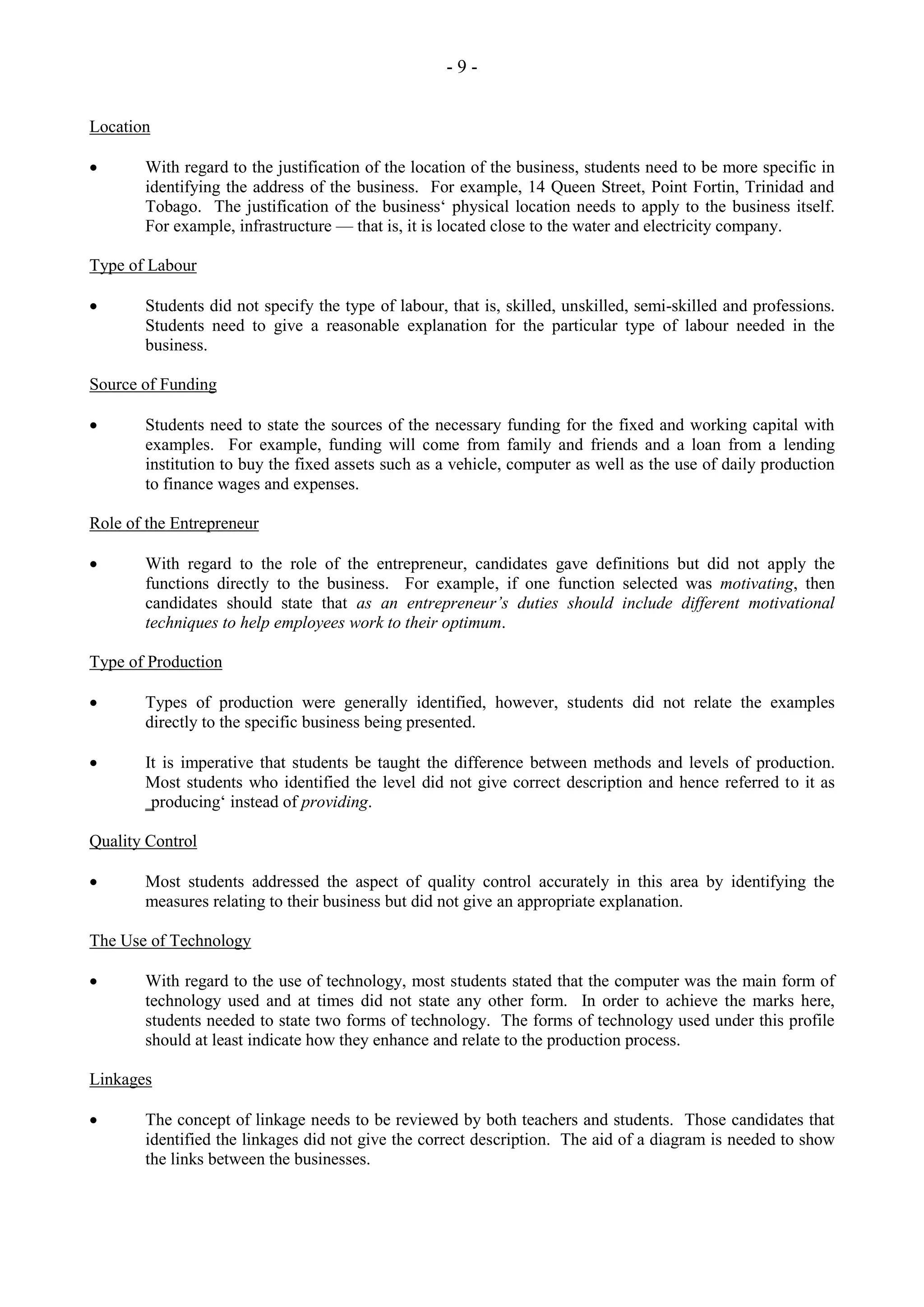 - 9 -
Location
With regard to the justification of the location of the business, students need to be more specific in
identifying the address of the business. For example, 14 Queen Street, Point Fortin, Trinidad and
Tobago. The justification of the business‘ physical location needs to apply to the business itself.
For example, infrastructure — that is, it is located close to the water and electricity company.
Type of Labour
Students did not specify the type of labour, that is, skilled, unskilled, semi-skilled and professions.
Students need to give a reasonable explanation for the particular type of labour needed in the
business.
Source of Funding
Students need to state the sources of the necessary funding for the fixed and working capital with
examples. For example, funding will come from family and friends and a loan from a lending
institution to buy the fixed assets such as a vehicle, computer as well as the use of daily production
to finance wages and expenses.
Role of the Entrepreneur
With regard to the role of the entrepreneur, candidates gave definitions but did not apply the
functions directly to the business. For example, if one function selected was motivating, then
candidates should state that as an entrepreneur’s duties should include different motivational
techniques to help employees work to their optimum.
Type of Production
Types of production were generally identified, however, students did not relate the examples
directly to the specific business being presented.
It is imperative that students be taught the difference between methods and levels of production.
Most students who identified the level did not give correct description and hence referred to it as
‗producing‘ instead of providing.
Quality Control
Most students addressed the aspect of quality control accurately in this area by identifying the
measures relating to their business but did not give an appropriate explanation.
The Use of Technology
With regard to the use of technology, most students stated that the computer was the main form of
technology used and at times did not state any other form. In order to achieve the marks here,
students needed to state two forms of technology. The forms of technology used under this profile
should at least indicate how they enhance and relate to the production process.
Linkages
The concept of linkage needs to be reviewed by both teachers and students. Those candidates that
identified the linkages did not give the correct description. The aid of a diagram is needed to show
the links between the businesses.
 