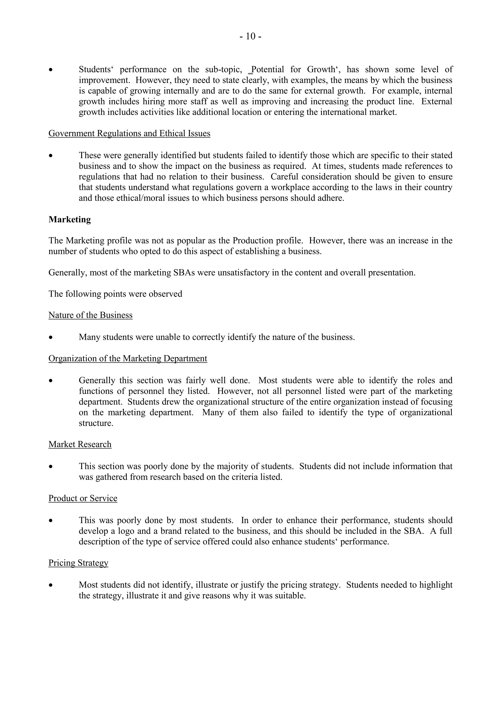 - 10 -
Students‘ performance on the sub-topic, ‗Potential for Growth‘, has shown some level of
improvement. However, they need to state clearly, with examples, the means by which the business
is capable of growing internally and are to do the same for external growth. For example, internal
growth includes hiring more staff as well as improving and increasing the product line. External
growth includes activities like additional location or entering the international market.
Government Regulations and Ethical Issues
These were generally identified but students failed to identify those which are specific to their stated
business and to show the impact on the business as required. At times, students made references to
regulations that had no relation to their business. Careful consideration should be given to ensure
that students understand what regulations govern a workplace according to the laws in their country
and those ethical/moral issues to which business persons should adhere.
Marketing
The Marketing profile was not as popular as the Production profile. However, there was an increase in the
number of students who opted to do this aspect of establishing a business.
Generally, most of the marketing SBAs were unsatisfactory in the content and overall presentation.
The following points were observed
Nature of the Business
Many students were unable to correctly identify the nature of the business.
Organization of the Marketing Department
Generally this section was fairly well done. Most students were able to identify the roles and
functions of personnel they listed. However, not all personnel listed were part of the marketing
department. Students drew the organizational structure of the entire organization instead of focusing
on the marketing department. Many of them also failed to identify the type of organizational
structure.
Market Research
This section was poorly done by the majority of students. Students did not include information that
was gathered from research based on the criteria listed.
Product or Service
This was poorly done by most students. In order to enhance their performance, students should
develop a logo and a brand related to the business, and this should be included in the SBA. A full
description of the type of service offered could also enhance students‘ performance.
Pricing Strategy
Most students did not identify, illustrate or justify the pricing strategy. Students needed to highlight
the strategy, illustrate it and give reasons why it was suitable.
 