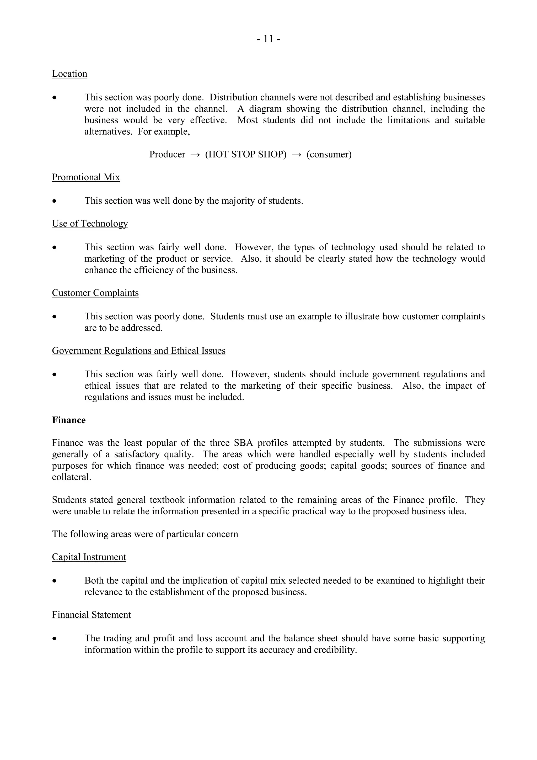 - 11 -
Location
This section was poorly done. Distribution channels were not described and establishing businesses
were not included in the channel. A diagram showing the distribution channel, including the
business would be very effective. Most students did not include the limitations and suitable
alternatives. For example,
Producer → (HOT STOP SHOP) → (consumer)
Promotional Mix
This section was well done by the majority of students.
Use of Technology
This section was fairly well done. However, the types of technology used should be related to
marketing of the product or service. Also, it should be clearly stated how the technology would
enhance the efficiency of the business.
Customer Complaints
This section was poorly done. Students must use an example to illustrate how customer complaints
are to be addressed.
Government Regulations and Ethical Issues
This section was fairly well done. However, students should include government regulations and
ethical issues that are related to the marketing of their specific business. Also, the impact of
regulations and issues must be included.
Finance
Finance was the least popular of the three SBA profiles attempted by students. The submissions were
generally of a satisfactory quality. The areas which were handled especially well by students included
purposes for which finance was needed; cost of producing goods; capital goods; sources of finance and
collateral.
Students stated general textbook information related to the remaining areas of the Finance profile. They
were unable to relate the information presented in a specific practical way to the proposed business idea.
The following areas were of particular concern
Capital Instrument
Both the capital and the implication of capital mix selected needed to be examined to highlight their
relevance to the establishment of the proposed business.
Financial Statement
The trading and profit and loss account and the balance sheet should have some basic supporting
information within the profile to support its accuracy and credibility.
 