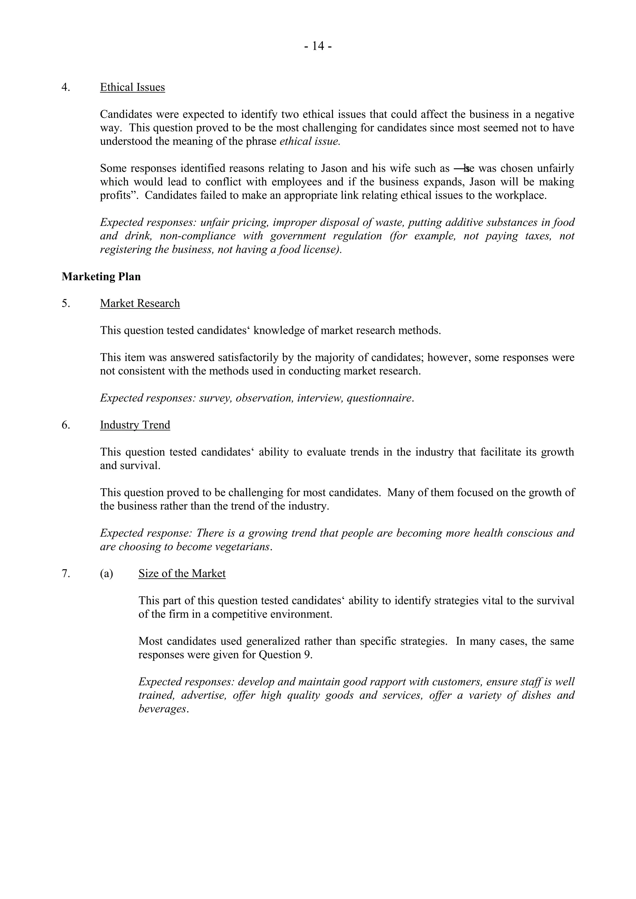 - 14 -
4. Ethical Issues
Candidates were expected to identify two ethical issues that could affect the business in a negative
way. This question proved to be the most challenging for candidates since most seemed not to have
understood the meaning of the phrase ethical issue.
Some responses identified reasons relating to Jason and his wife such as ―s
he was chosen unfairly
which would lead to conflict with employees and if the business expands, Jason will be making
profits‖. Candidates failed to make an appropriate link relating ethical issues to the workplace.
Expected responses: unfair pricing, improper disposal of waste, putting additive substances in food
and drink, non-compliance with government regulation (for example, not paying taxes, not
registering the business, not having a food license).
Marketing Plan
5. Market Research
This question tested candidates‘ knowledge of market research methods.
This item was answered satisfactorily by the majority of candidates; however, some responses were
not consistent with the methods used in conducting market research.
Expected responses: survey, observation, interview, questionnaire.
6. Industry Trend
This question tested candidates‘ ability to evaluate trends in the industry that facilitate its growth
and survival.
This question proved to be challenging for most candidates. Many of them focused on the growth of
the business rather than the trend of the industry.
Expected response: There is a growing trend that people are becoming more health conscious and
are choosing to become vegetarians.
7. (a) Size of the Market
This part of this question tested candidates‘ ability to identify strategies vital to the survival
of the firm in a competitive environment.
Most candidates used generalized rather than specific strategies. In many cases, the same
responses were given for Question 9.
Expected responses: develop and maintain good rapport with customers, ensure staff is well
trained, advertise, offer high quality goods and services, offer a variety of dishes and
beverages.
 