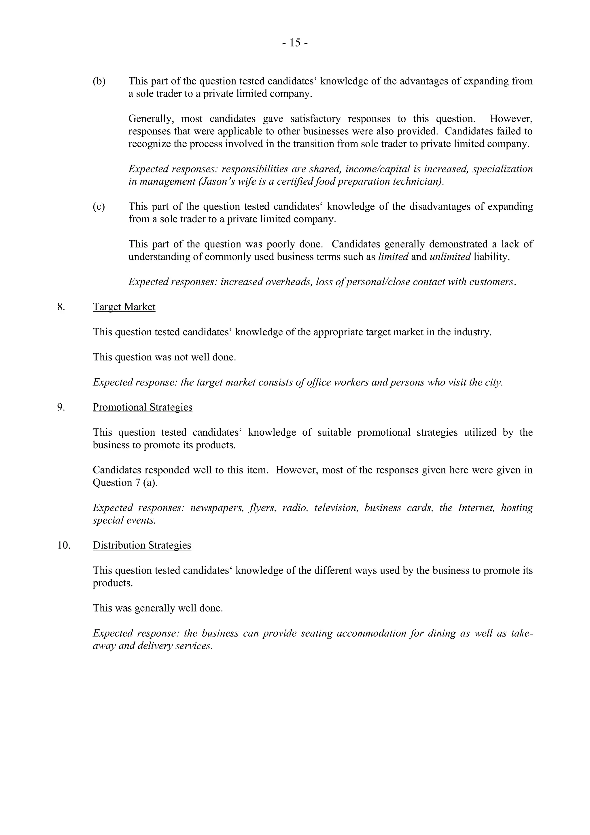 - 15 -
(b) This part of the question tested candidates‘ knowledge of the advantages of expanding from
a sole trader to a private limited company.
Generally, most candidates gave satisfactory responses to this question. However,
responses that were applicable to other businesses were also provided. Candidates failed to
recognize the process involved in the transition from sole trader to private limited company.
Expected responses: responsibilities are shared, income/capital is increased, specialization
in management (Jason’s wife is a certified food preparation technician).
(c) This part of the question tested candidates‘ knowledge of the disadvantages of expanding
from a sole trader to a private limited company.
This part of the question was poorly done. Candidates generally demonstrated a lack of
understanding of commonly used business terms such as limited and unlimited liability.
Expected responses: increased overheads, loss of personal/close contact with customers.
8. Target Market
This question tested candidates‘ knowledge of the appropriate target market in the industry.
This question was not well done.
Expected response: the target market consists of office workers and persons who visit the city.
9. Promotional Strategies
This question tested candidates‘ knowledge of suitable promotional strategies utilized by the
business to promote its products.
Candidates responded well to this item. However, most of the responses given here were given in
Question 7 (a).
Expected responses: newspapers, flyers, radio, television, business cards, the Internet, hosting
special events.
10. Distribution Strategies
This question tested candidates‘ knowledge of the different ways used by the business to promote its
products.
This was generally well done.
Expected response: the business can provide seating accommodation for dining as well as take-
away and delivery services.
 