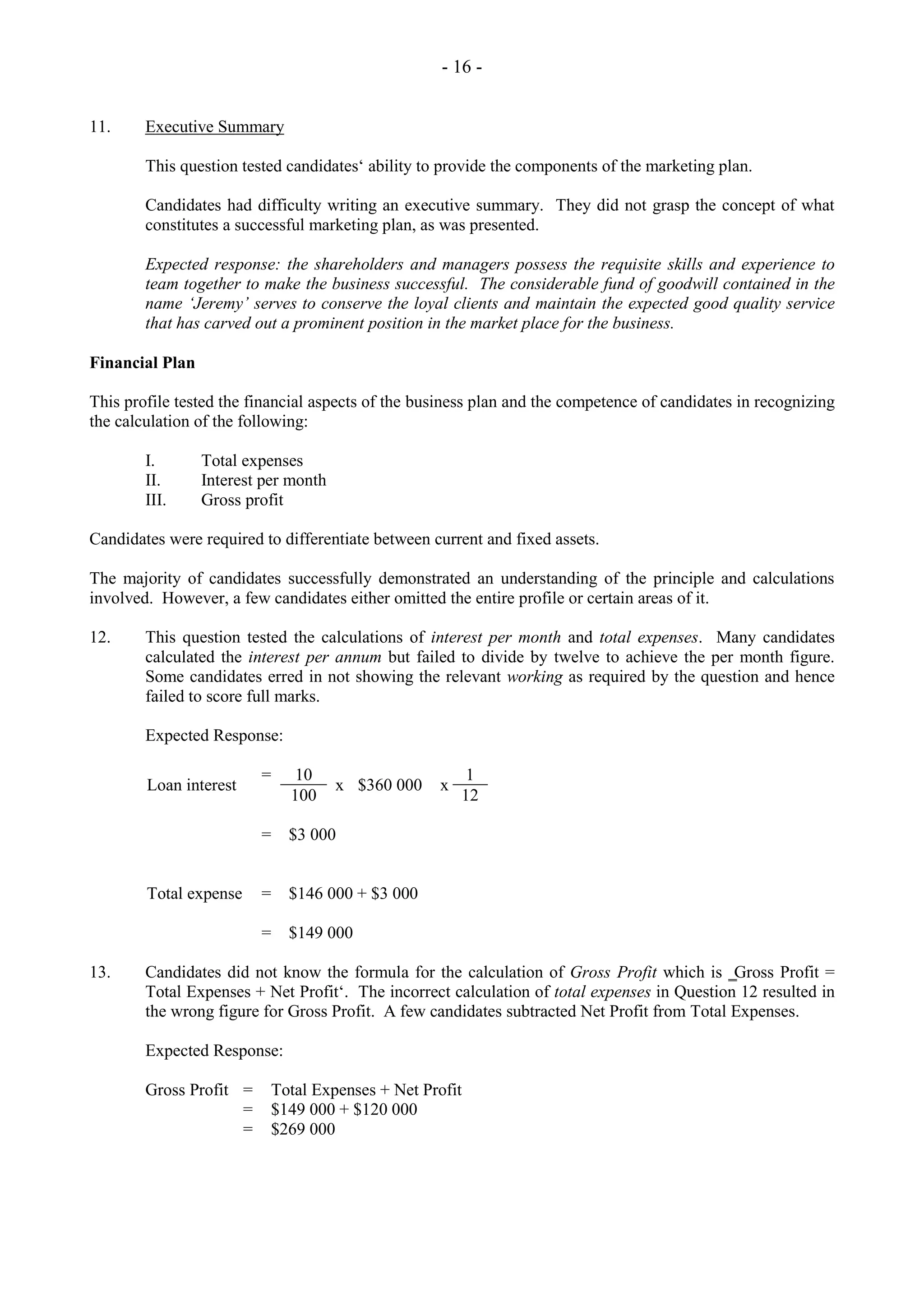 - 16 -
11. Executive Summary
This question tested candidates‘ ability to provide the components of the marketing plan.
Candidates had difficulty writing an executive summary. They did not grasp the concept of what
constitutes a successful marketing plan, as was presented.
Expected response: the shareholders and managers possess the requisite skills and experience to
team together to make the business successful. The considerable fund of goodwill contained in the
name ‘Jeremy’ serves to conserve the loyal clients and maintain the expected good quality service
that has carved out a prominent position in the market place for the business.
Financial Plan
This profile tested the financial aspects of the business plan and the competence of candidates in recognizing
the calculation of the following:
I. Total expenses
II. Interest per month
III. Gross profit
Candidates were required to differentiate between current and fixed assets.
The majority of candidates successfully demonstrated an understanding of the principle and calculations
involved. However, a few candidates either omitted the entire profile or certain areas of it.
12. This question tested the calculations of interest per month and total expenses. Many candidates
calculated the interest per annum but failed to divide by twelve to achieve the per month figure.
Some candidates erred in not showing the relevant working as required by the question and hence
failed to score full marks.
Expected Response:
Loan interest
= 10
x $360 000 x
1
100 12
= $3 000
Total expense = $146 000 + $3 000
= $149 000
13. Candidates did not know the formula for the calculation of Gross Profit which is ‗Gross Profit =
Total Expenses + Net Profit‘. The incorrect calculation of total expenses in Question 12 resulted in
the wrong figure for Gross Profit. A few candidates subtracted Net Profit from Total Expenses.
Expected Response:
Gross Profit = Total Expenses + Net Profit
= $149 000 + $120 000
= $269 000
 