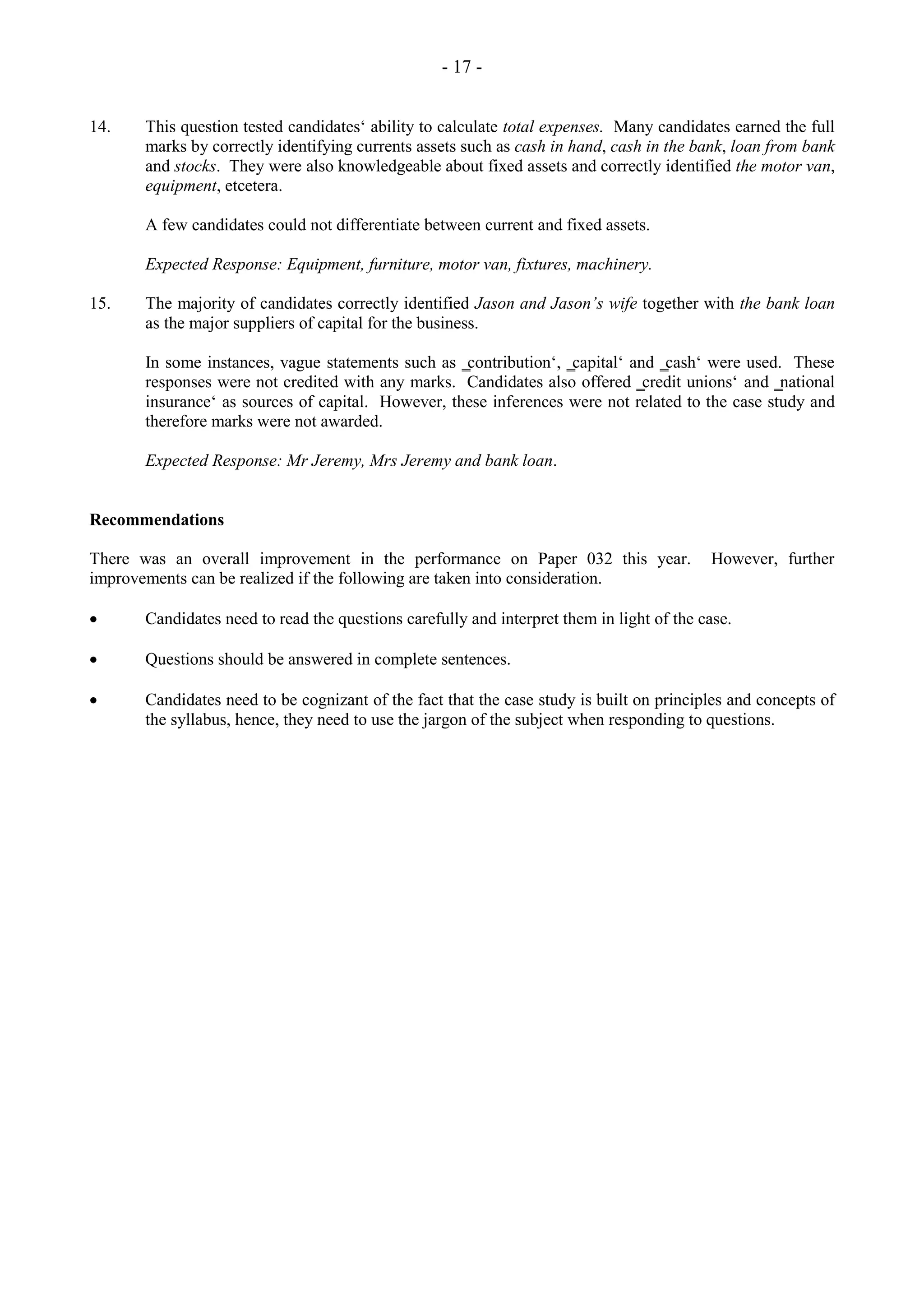 - 17 -
14. This question tested candidates‘ ability to calculate total expenses. Many candidates earned the full
marks by correctly identifying currents assets such as cash in hand, cash in the bank, loan from bank
and stocks. They were also knowledgeable about fixed assets and correctly identified the motor van,
equipment, etcetera.
A few candidates could not differentiate between current and fixed assets.
Expected Response: Equipment, furniture, motor van, fixtures, machinery.
15. The majority of candidates correctly identified Jason and Jason’s wife together with the bank loan
as the major suppliers of capital for the business.
In some instances, vague statements such as ‗contribution‘, ‗capital‘ and ‗cash‘ were used. These
responses were not credited with any marks. Candidates also offered ‗credit unions‘ and ‗national
insurance‘ as sources of capital. However, these inferences were not related to the case study and
therefore marks were not awarded.
Expected Response: Mr Jeremy, Mrs Jeremy and bank loan.
Recommendations
There was an overall improvement in the performance on Paper 032 this year. However, further
improvements can be realized if the following are taken into consideration.
Candidates need to read the questions carefully and interpret them in light of the case.
Questions should be answered in complete sentences.
Candidates need to be cognizant of the fact that the case study is built on principles and concepts of
the syllabus, hence, they need to use the jargon of the subject when responding to questions.
 