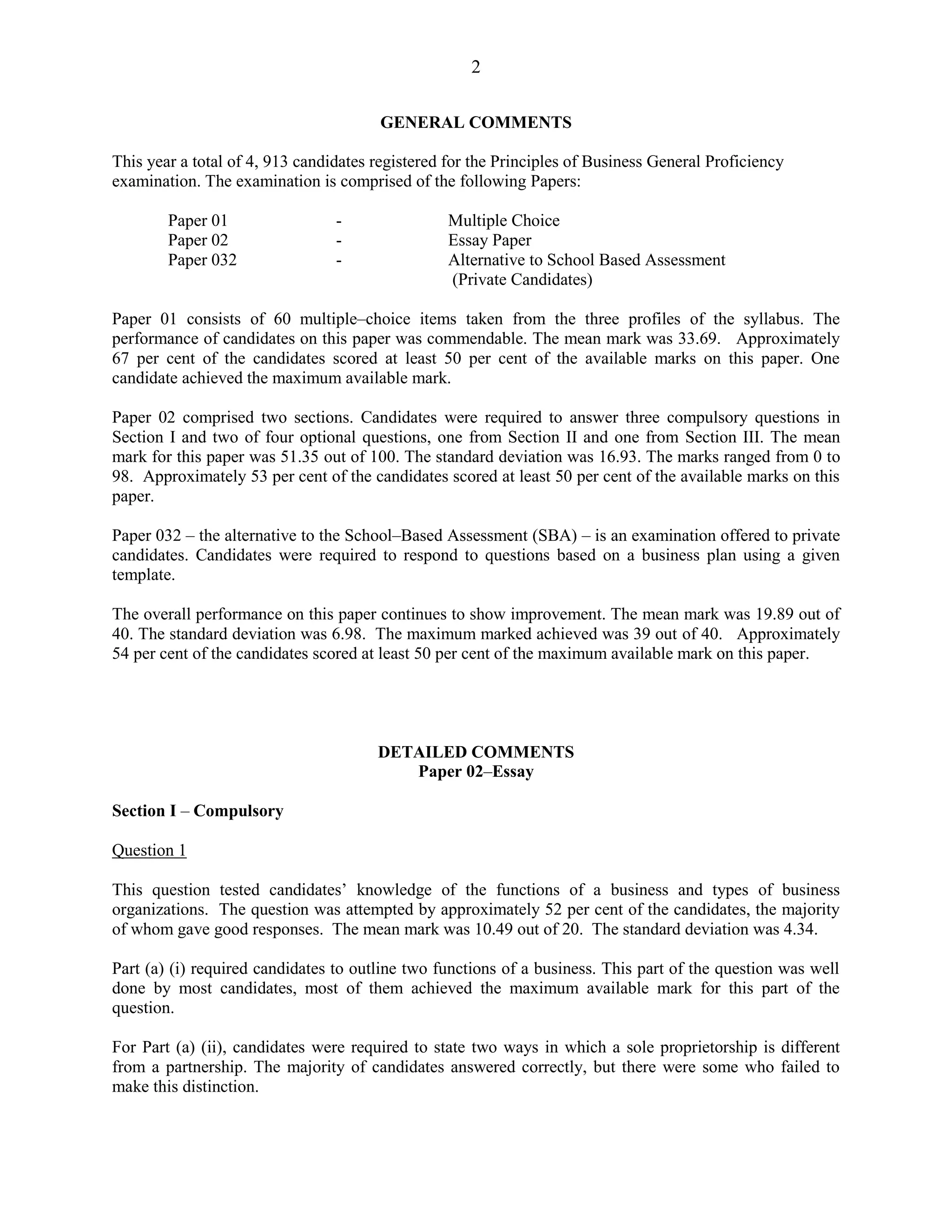2
GENERAL COMMENTS
This year a total of 4, 913 candidates registered for the Principles of Business General Proficiency
examination. The examination is comprised of the following Papers:
Paper 01 - Multiple Choice
Paper 02 - Essay Paper
Paper 032 - Alternative to School Based Assessment
(Private Candidates)
Paper 01 consists of 60 multiple–choice items taken from the three profiles of the syllabus. The
performance of candidates on this paper was commendable. The mean mark was 33.69. Approximately
67 per cent of the candidates scored at least 50 per cent of the available marks on this paper. One
candidate achieved the maximum available mark.
Paper 02 comprised two sections. Candidates were required to answer three compulsory questions in
Section I and two of four optional questions, one from Section II and one from Section III. The mean
mark for this paper was 51.35 out of 100. The standard deviation was 16.93. The marks ranged from 0 to
98. Approximately 53 per cent of the candidates scored at least 50 per cent of the available marks on this
paper.
Paper 032 – the alternative to the School–Based Assessment (SBA) – is an examination offered to private
candidates. Candidates were required to respond to questions based on a business plan using a given
template.
The overall performance on this paper continues to show improvement. The mean mark was 19.89 out of
40. The standard deviation was 6.98. The maximum marked achieved was 39 out of 40. Approximately
54 per cent of the candidates scored at least 50 per cent of the maximum available mark on this paper.
DETAILED COMMENTS
Paper 02–Essay
Section I – Compulsory
Question 1
This question tested candidates’ knowledge of the functions of a business and types of business
organizations. The question was attempted by approximately 52 per cent of the candidates, the majority
of whom gave good responses. The mean mark was 10.49 out of 20. The standard deviation was 4.34.
Part (a) (i) required candidates to outline two functions of a business. This part of the question was well
done by most candidates, most of them achieved the maximum available mark for this part of the
question.
For Part (a) (ii), candidates were required to state two ways in which a sole proprietorship is different
from a partnership. The majority of candidates answered correctly, but there were some who failed to
make this distinction.
 