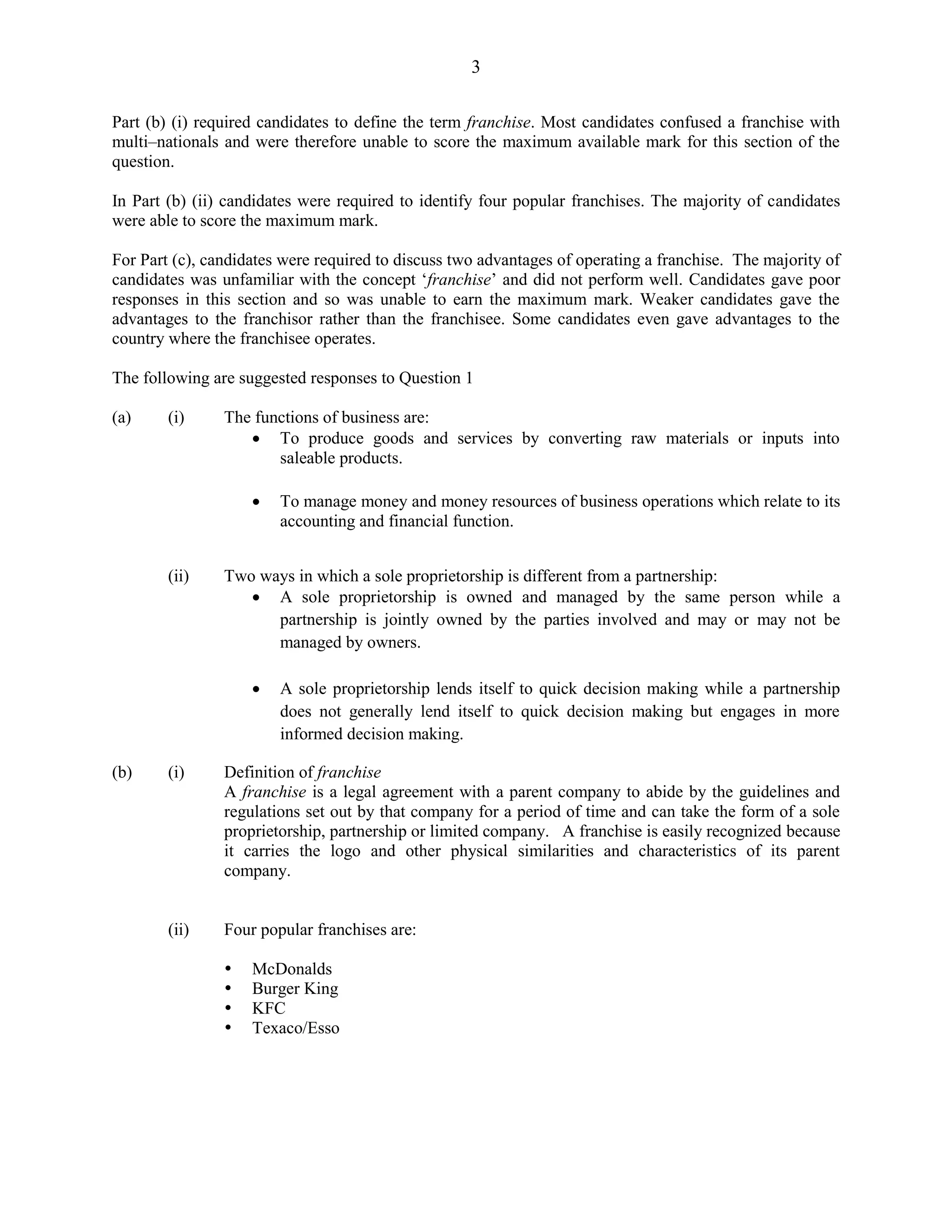 3
Part (b) (i) required candidates to define the term franchise. Most candidates confused a franchise with
multi–nationals and were therefore unable to score the maximum available mark for this section of the
question.
In Part (b) (ii) candidates were required to identify four popular franchises. The majority of candidates
were able to score the maximum mark.
For Part (c), candidates were required to discuss two advantages of operating a franchise. The majority of
candidates was unfamiliar with the concept ‘franchise’ and did not perform well. Candidates gave poor
responses in this section and so was unable to earn the maximum mark. Weaker candidates gave the
advantages to the franchisor rather than the franchisee. Some candidates even gave advantages to the
country where the franchisee operates.
The following are suggested responses to Question 1
(a) (i) The functions of business are:
To produce goods and services by converting raw materials or inputs into
saleable products.
To manage money and money resources of business operations which relate to its
accounting and financial function.
(ii) Two ways in which a sole proprietorship is different from a partnership:
A sole proprietorship is owned and managed by the same person while a
partnership is jointly owned by the parties involved and may or may not be
managed by owners.
A sole proprietorship lends itself to quick decision making while a partnership
does not generally lend itself to quick decision making but engages in more
informed decision making.
(b) (i) Definition of franchise
A franchise is a legal agreement with a parent company to abide by the guidelines and
regulations set out by that company for a period of time and can take the form of a sole
proprietorship, partnership or limited company. A franchise is easily recognized because
it carries the logo and other physical similarities and characteristics of its parent
company.
(ii) Four popular franchises are:
McDonalds
Burger King
KFC
Texaco/Esso
 