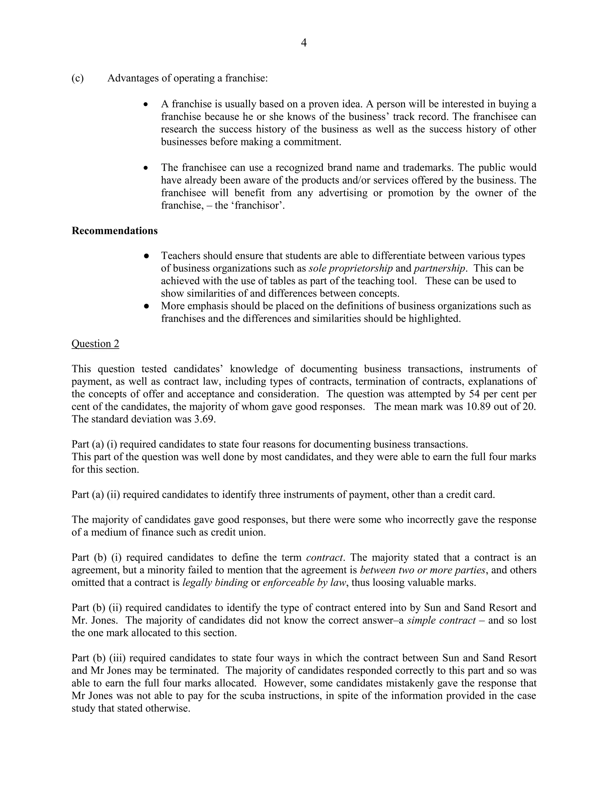 4
(c) Advantages of operating a franchise:
A franchise is usually based on a proven idea. A person will be interested in buying a
franchise because he or she knows of the business’ track record. The franchisee can
research the success history of the business as well as the success history of other
businesses before making a commitment.
The franchisee can use a recognized brand name and trademarks. The public would
have already been aware of the products and/or services offered by the business. The
franchisee will benefit from any advertising or promotion by the owner of the
franchise, – the ‘franchisor’.
Recommendations
● Teachers should ensure that students are able to differentiate between various types
of business organizations such as sole proprietorship and partnership. This can be
achieved with the use of tables as part of the teaching tool. These can be used to
show similarities of and differences between concepts.
● More emphasis should be placed on the definitions of business organizations such as
franchises and the differences and similarities should be highlighted.
Question 2
This question tested candidates’ knowledge of documenting business transactions, instruments of
payment, as well as contract law, including types of contracts, termination of contracts, explanations of
the concepts of offer and acceptance and consideration. The question was attempted by 54 per cent per
cent of the candidates, the majority of whom gave good responses. The mean mark was 10.89 out of 20.
The standard deviation was 3.69.
Part (a) (i) required candidates to state four reasons for documenting business transactions.
This part of the question was well done by most candidates, and they were able to earn the full four marks
for this section.
Part (a) (ii) required candidates to identify three instruments of payment, other than a credit card.
The majority of candidates gave good responses, but there were some who incorrectly gave the response
of a medium of finance such as credit union.
Part (b) (i) required candidates to define the term contract. The majority stated that a contract is an
agreement, but a minority failed to mention that the agreement is between two or more parties, and others
omitted that a contract is legally binding or enforceable by law, thus loosing valuable marks.
Part (b) (ii) required candidates to identify the type of contract entered into by Sun and Sand Resort and
Mr. Jones. The majority of candidates did not know the correct answer–a simple contract – and so lost
the one mark allocated to this section.
Part (b) (iii) required candidates to state four ways in which the contract between Sun and Sand Resort
and Mr Jones may be terminated. The majority of candidates responded correctly to this part and so was
able to earn the full four marks allocated. However, some candidates mistakenly gave the response that
Mr Jones was not able to pay for the scuba instructions, in spite of the information provided in the case
study that stated otherwise.
 