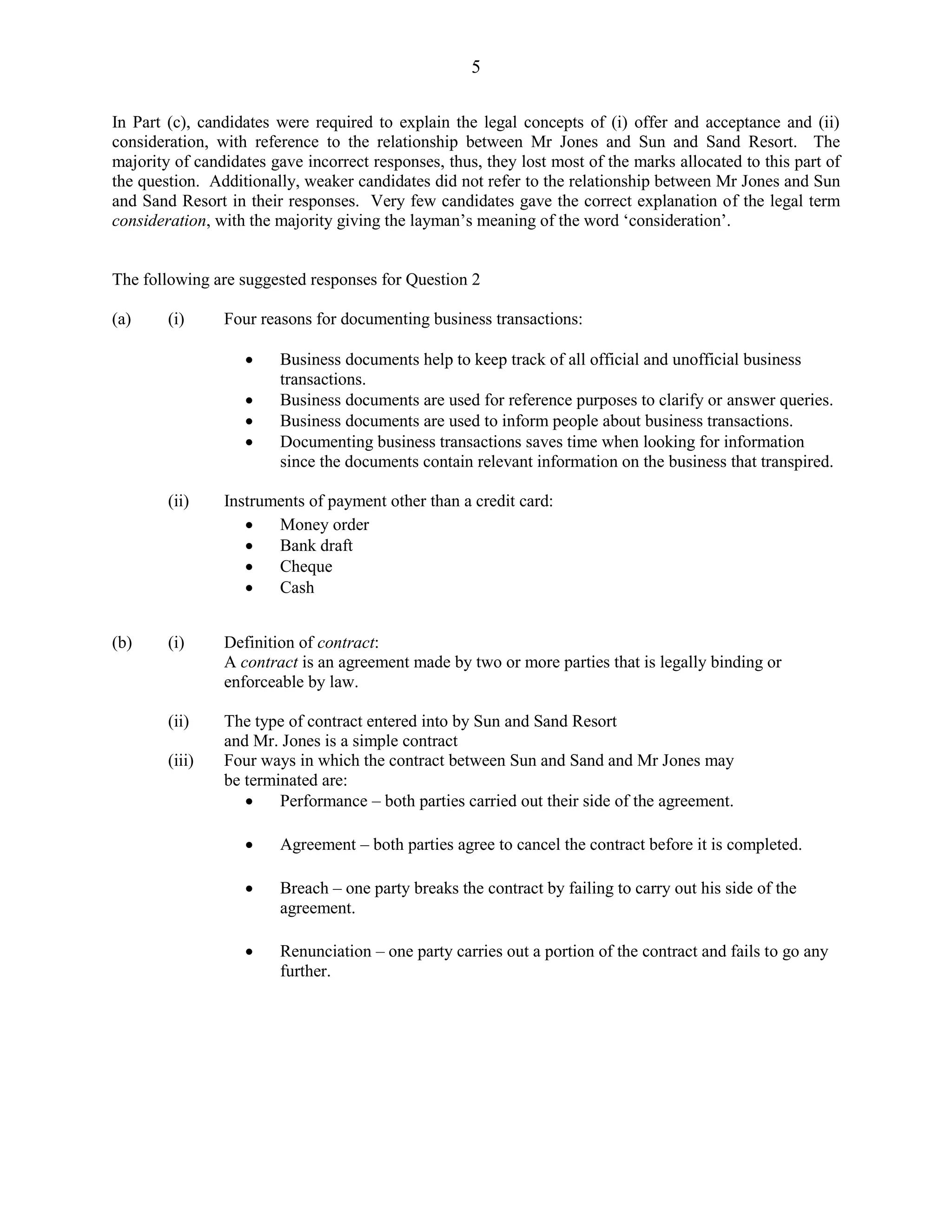 5
In Part (c), candidates were required to explain the legal concepts of (i) offer and acceptance and (ii)
consideration, with reference to the relationship between Mr Jones and Sun and Sand Resort. The
majority of candidates gave incorrect responses, thus, they lost most of the marks allocated to this part of
the question. Additionally, weaker candidates did not refer to the relationship between Mr Jones and Sun
and Sand Resort in their responses. Very few candidates gave the correct explanation of the legal term
consideration, with the majority giving the layman’s meaning of the word ‘consideration’.
The following are suggested responses for Question 2
(a) (i) Four reasons for documenting business transactions:
Business documents help to keep track of all official and unofficial business
transactions.
Business documents are used for reference purposes to clarify or answer queries.
Business documents are used to inform people about business transactions.
Documenting business transactions saves time when looking for information
since the documents contain relevant information on the business that transpired.
(ii) Instruments of payment other than a credit card:
Money order
Bank draft
Cheque
Cash
(b) (i) Definition of contract:
A contract is an agreement made by two or more parties that is legally binding or
enforceable by law.
(ii) The type of contract entered into by Sun and Sand Resort
and Mr. Jones is a simple contract
(iii) Four ways in which the contract between Sun and Sand and Mr Jones may
be terminated are:
Performance – both parties carried out their side of the agreement.
Agreement – both parties agree to cancel the contract before it is completed.
Breach – one party breaks the contract by failing to carry out his side of the
agreement.
Renunciation – one party carries out a portion of the contract and fails to go any
further.
 