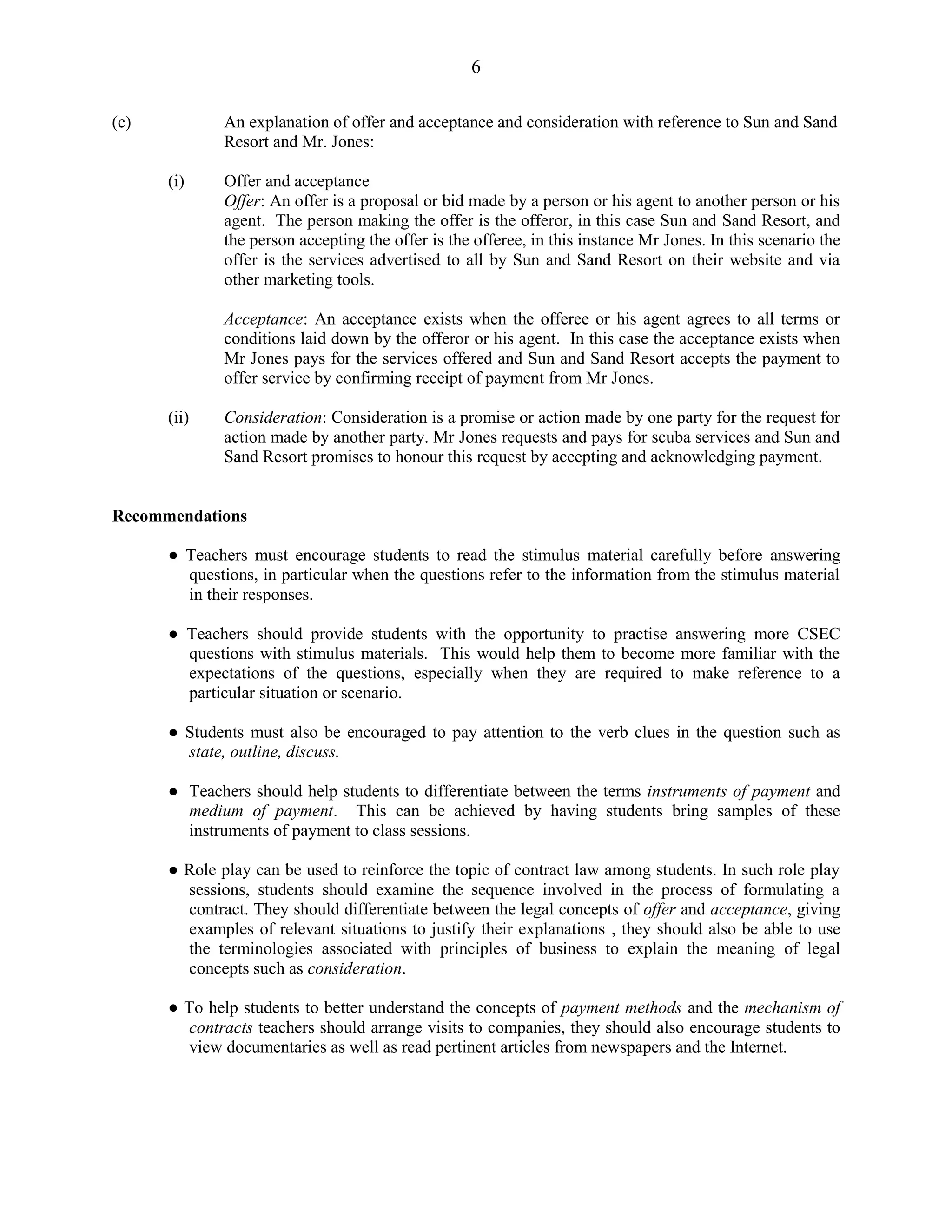 6
(c) An explanation of offer and acceptance and consideration with reference to Sun and Sand
Resort and Mr. Jones:
(i) Offer and acceptance
Offer: An offer is a proposal or bid made by a person or his agent to another person or his
agent. The person making the offer is the offeror, in this case Sun and Sand Resort, and
the person accepting the offer is the offeree, in this instance Mr Jones. In this scenario the
offer is the services advertised to all by Sun and Sand Resort on their website and via
other marketing tools.
Acceptance: An acceptance exists when the offeree or his agent agrees to all terms or
conditions laid down by the offeror or his agent. In this case the acceptance exists when
Mr Jones pays for the services offered and Sun and Sand Resort accepts the payment to
offer service by confirming receipt of payment from Mr Jones.
(ii) Consideration: Consideration is a promise or action made by one party for the request for
action made by another party. Mr Jones requests and pays for scuba services and Sun and
Sand Resort promises to honour this request by accepting and acknowledging payment.
Recommendations
● Teachers must encourage students to read the stimulus material carefully before answering
questions, in particular when the questions refer to the information from the stimulus material
in their responses.
● Teachers should provide students with the opportunity to practise answering more CSEC
questions with stimulus materials. This would help them to become more familiar with the
expectations of the questions, especially when they are required to make reference to a
particular situation or scenario.
● Students must also be encouraged to pay attention to the verb clues in the question such as
state, outline, discuss.
● Teachers should help students to differentiate between the terms instruments of payment and
medium of payment. This can be achieved by having students bring samples of these
instruments of payment to class sessions.
● Role play can be used to reinforce the topic of contract law among students. In such role play
sessions, students should examine the sequence involved in the process of formulating a
contract. They should differentiate between the legal concepts of offer and acceptance, giving
examples of relevant situations to justify their explanations , they should also be able to use
the terminologies associated with principles of business to explain the meaning of legal
concepts such as consideration.
● To help students to better understand the concepts of payment methods and the mechanism of
contracts teachers should arrange visits to companies, they should also encourage students to
view documentaries as well as read pertinent articles from newspapers and the Internet.
 