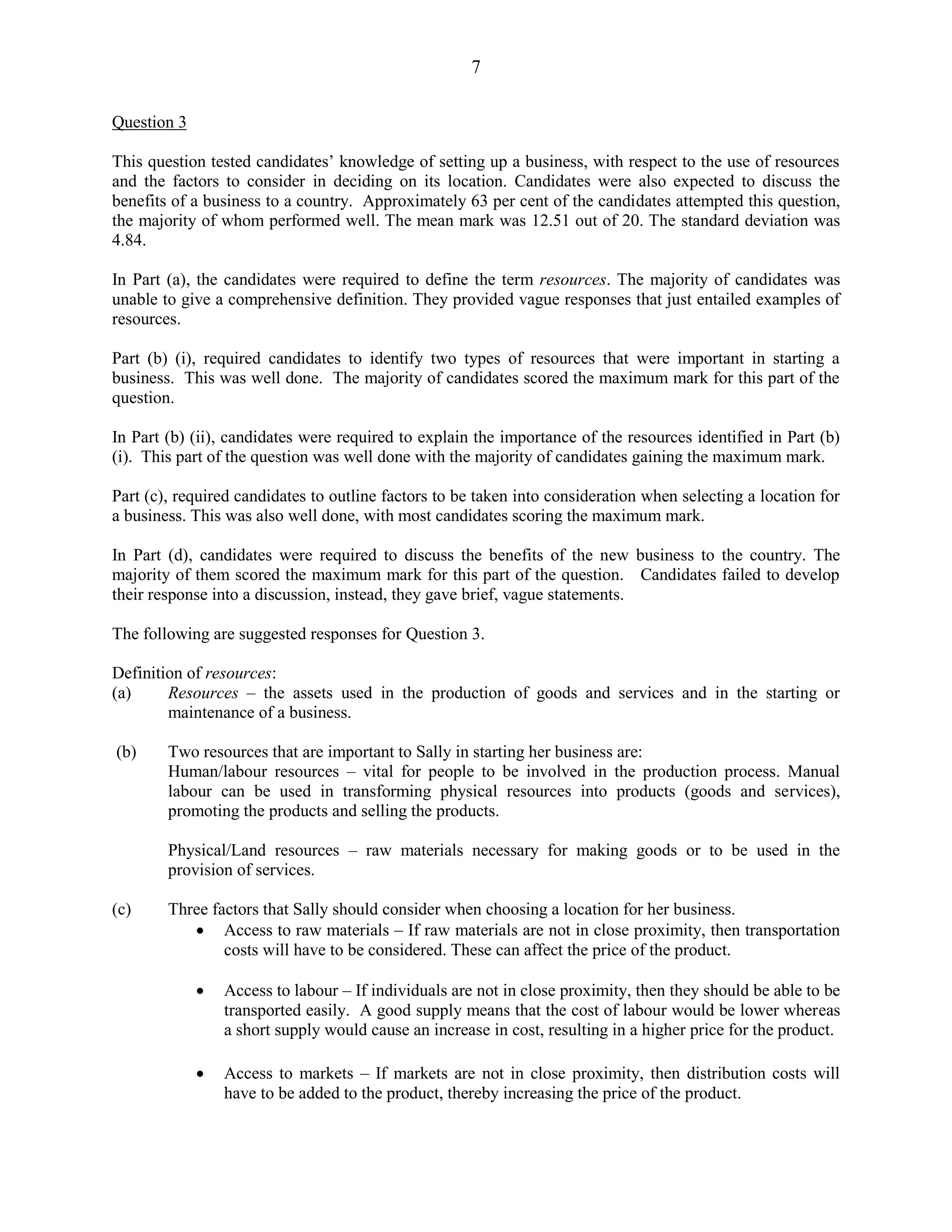 7
Question 3
This question tested candidates’ knowledge of setting up a business, with respect to the use of resources
and the factors to consider in deciding on its location. Candidates were also expected to discuss the
benefits of a business to a country. Approximately 63 per cent of the candidates attempted this question,
the majority of whom performed well. The mean mark was 12.51 out of 20. The standard deviation was
4.84.
In Part (a), the candidates were required to define the term resources. The majority of candidates was
unable to give a comprehensive definition. They provided vague responses that just entailed examples of
resources.
Part (b) (i), required candidates to identify two types of resources that were important in starting a
business. This was well done. The majority of candidates scored the maximum mark for this part of the
question.
In Part (b) (ii), candidates were required to explain the importance of the resources identified in Part (b)
(i). This part of the question was well done with the majority of candidates gaining the maximum mark.
Part (c), required candidates to outline factors to be taken into consideration when selecting a location for
a business. This was also well done, with most candidates scoring the maximum mark.
In Part (d), candidates were required to discuss the benefits of the new business to the country. The
majority of them scored the maximum mark for this part of the question. Candidates failed to develop
their response into a discussion, instead, they gave brief, vague statements.
The following are suggested responses for Question 3.
Definition of resources:
(a) Resources – the assets used in the production of goods and services and in the starting or
maintenance of a business.
(b) Two resources that are important to Sally in starting her business are:
Human/labour resources – vital for people to be involved in the production process. Manual
labour can be used in transforming physical resources into products (goods and services),
promoting the products and selling the products.
Physical/Land resources – raw materials necessary for making goods or to be used in the
provision of services.
(c) Three factors that Sally should consider when choosing a location for her business.
Access to raw materials – If raw materials are not in close proximity, then transportation
costs will have to be considered. These can affect the price of the product.
Access to labour – If individuals are not in close proximity, then they should be able to be
transported easily. A good supply means that the cost of labour would be lower whereas
a short supply would cause an increase in cost, resulting in a higher price for the product.
Access to markets – If markets are not in close proximity, then distribution costs will
have to be added to the product, thereby increasing the price of the product.
 