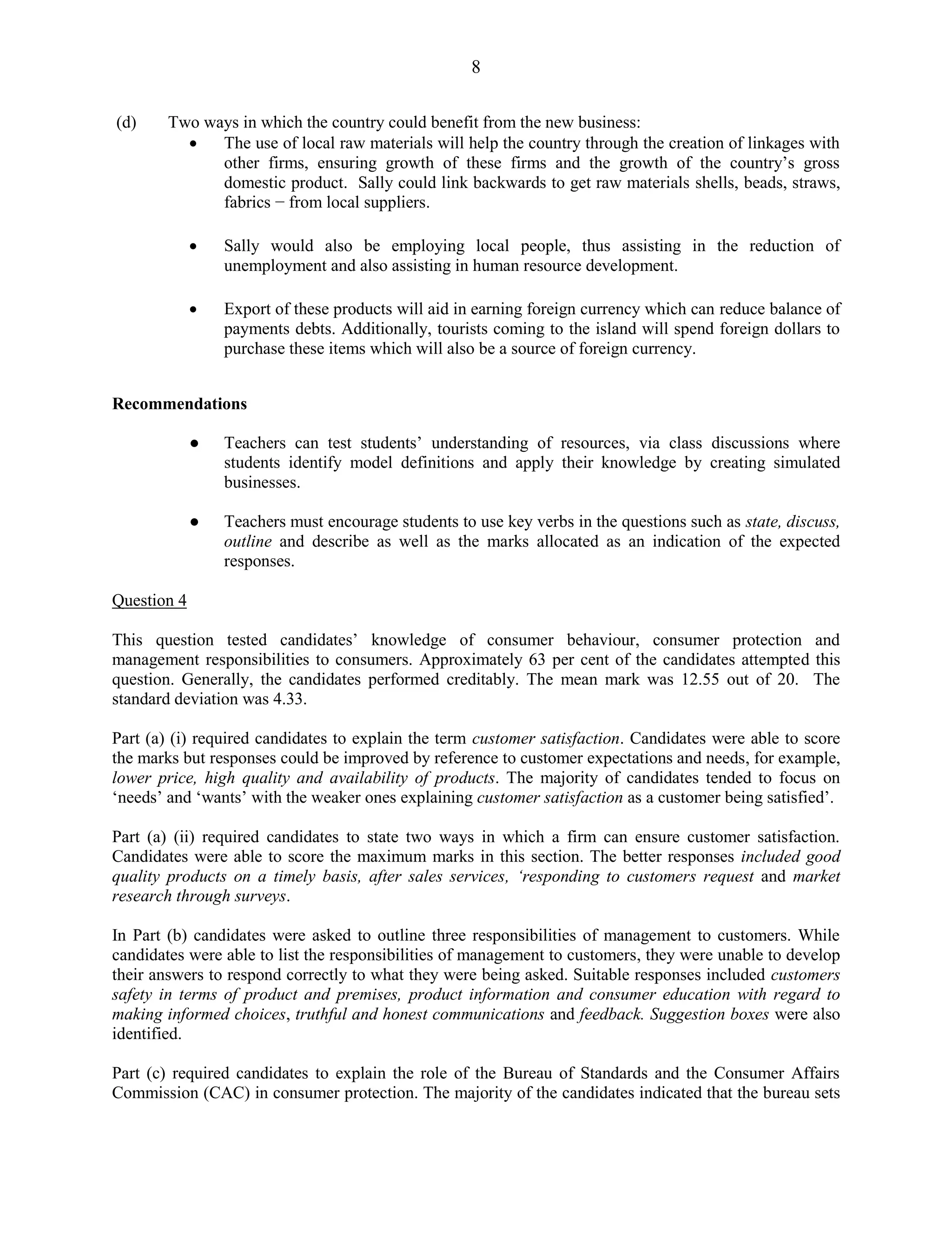 8
(d) Two ways in which the country could benefit from the new business:
The use of local raw materials will help the country through the creation of linkages with
other firms, ensuring growth of these firms and the growth of the country’s gross
domestic product. Sally could link backwards to get raw materials shells, beads, straws,
fabrics − from local suppliers.
Sally would also be employing local people, thus assisting in the reduction of
unemployment and also assisting in human resource development.
Export of these products will aid in earning foreign currency which can reduce balance of
payments debts. Additionally, tourists coming to the island will spend foreign dollars to
purchase these items which will also be a source of foreign currency.
Recommendations
● Teachers can test students’ understanding of resources, via class discussions where
students identify model definitions and apply their knowledge by creating simulated
businesses.
● Teachers must encourage students to use key verbs in the questions such as state, discuss,
outline and describe as well as the marks allocated as an indication of the expected
responses.
Question 4
This question tested candidates’ knowledge of consumer behaviour, consumer protection and
management responsibilities to consumers. Approximately 63 per cent of the candidates attempted this
question. Generally, the candidates performed creditably. The mean mark was 12.55 out of 20. The
standard deviation was 4.33.
Part (a) (i) required candidates to explain the term customer satisfaction. Candidates were able to score
the marks but responses could be improved by reference to customer expectations and needs, for example,
lower price, high quality and availability of products. The majority of candidates tended to focus on
‘needs’ and ‘wants’ with the weaker ones explaining customer satisfaction as a customer being satisfied’.
Part (a) (ii) required candidates to state two ways in which a firm can ensure customer satisfaction.
Candidates were able to score the maximum marks in this section. The better responses included good
quality products on a timely basis, after sales services, ‘responding to customers request and market
research through surveys.
In Part (b) candidates were asked to outline three responsibilities of management to customers. While
candidates were able to list the responsibilities of management to customers, they were unable to develop
their answers to respond correctly to what they were being asked. Suitable responses included customers
safety in terms of product and premises, product information and consumer education with regard to
making informed choices, truthful and honest communications and feedback. Suggestion boxes were also
identified.
Part (c) required candidates to explain the role of the Bureau of Standards and the Consumer Affairs
Commission (CAC) in consumer protection. The majority of the candidates indicated that the bureau sets
 