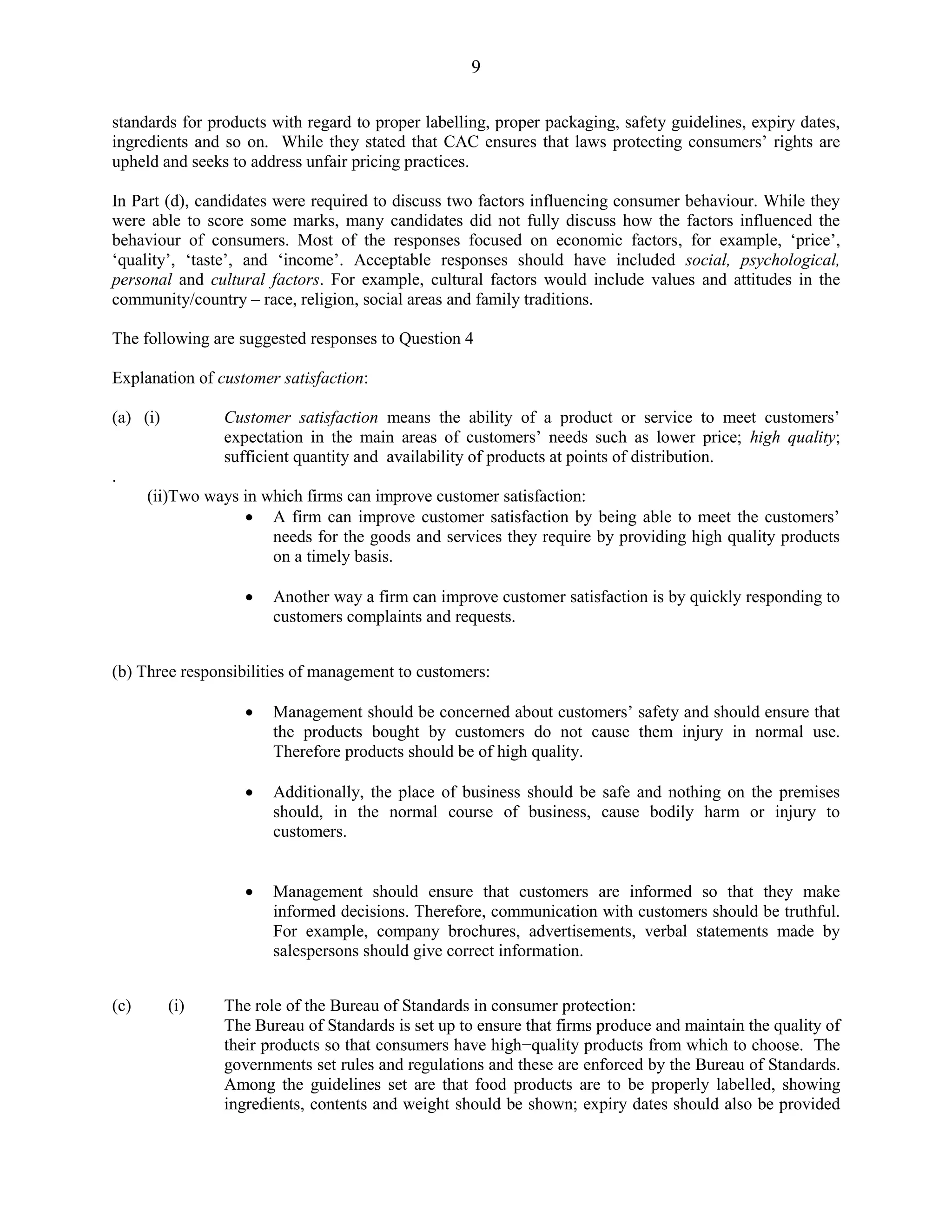 9
standards for products with regard to proper labelling, proper packaging, safety guidelines, expiry dates,
ingredients and so on. While they stated that CAC ensures that laws protecting consumers’ rights are
upheld and seeks to address unfair pricing practices.
In Part (d), candidates were required to discuss two factors influencing consumer behaviour. While they
were able to score some marks, many candidates did not fully discuss how the factors influenced the
behaviour of consumers. Most of the responses focused on economic factors, for example, ‘price’,
‘quality’, ‘taste’, and ‘income’. Acceptable responses should have included social, psychological,
personal and cultural factors. For example, cultural factors would include values and attitudes in the
community/country – race, religion, social areas and family traditions.
The following are suggested responses to Question 4
Explanation of customer satisfaction:
(a) (i) Customer satisfaction means the ability of a product or service to meet customers’
expectation in the main areas of customers’ needs such as lower price; high quality;
sufficient quantity and availability of products at points of distribution.
.
(ii)Two ways in which firms can improve customer satisfaction:
A firm can improve customer satisfaction by being able to meet the customers’
needs for the goods and services they require by providing high quality products
on a timely basis.
Another way a firm can improve customer satisfaction is by quickly responding to
customers complaints and requests.
(b) Three responsibilities of management to customers:
Management should be concerned about customers’ safety and should ensure that
the products bought by customers do not cause them injury in normal use.
Therefore products should be of high quality.
Additionally, the place of business should be safe and nothing on the premises
should, in the normal course of business, cause bodily harm or injury to
customers.
Management should ensure that customers are informed so that they make
informed decisions. Therefore, communication with customers should be truthful.
For example, company brochures, advertisements, verbal statements made by
salespersons should give correct information.
(c) (i) The role of the Bureau of Standards in consumer protection:
The Bureau of Standards is set up to ensure that firms produce and maintain the quality of
their products so that consumers have high−quality products from which to choose. The
governments set rules and regulations and these are enforced by the Bureau of Standards.
Among the guidelines set are that food products are to be properly labelled, showing
ingredients, contents and weight should be shown; expiry dates should also be provided
 