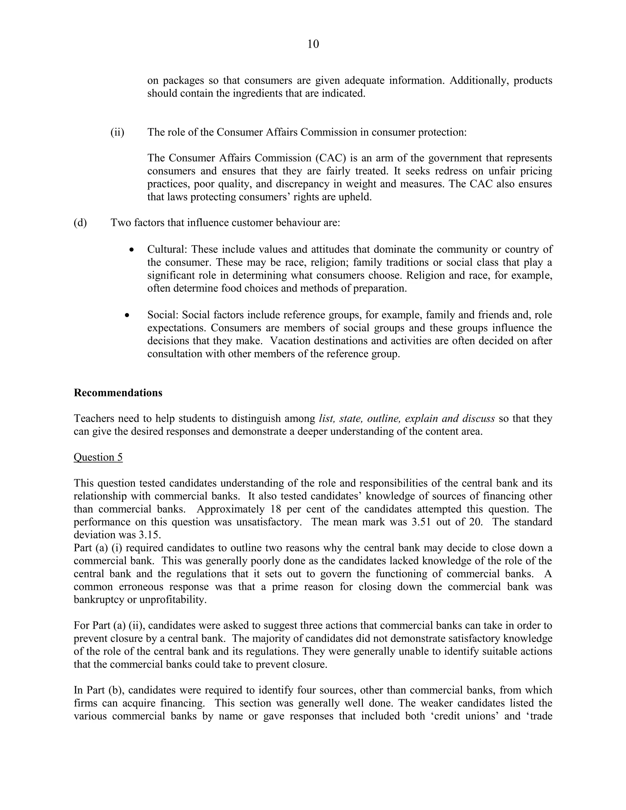 10
on packages so that consumers are given adequate information. Additionally, products
should contain the ingredients that are indicated.
(ii) The role of the Consumer Affairs Commission in consumer protection:
The Consumer Affairs Commission (CAC) is an arm of the government that represents
consumers and ensures that they are fairly treated. It seeks redress on unfair pricing
practices, poor quality, and discrepancy in weight and measures. The CAC also ensures
that laws protecting consumers’ rights are upheld.
(d) Two factors that influence customer behaviour are:
Cultural: These include values and attitudes that dominate the community or country of
the consumer. These may be race, religion; family traditions or social class that play a
significant role in determining what consumers choose. Religion and race, for example,
often determine food choices and methods of preparation.
Social: Social factors include reference groups, for example, family and friends and, role
expectations. Consumers are members of social groups and these groups influence the
decisions that they make. Vacation destinations and activities are often decided on after
consultation with other members of the reference group.
Recommendations
Teachers need to help students to distinguish among list, state, outline, explain and discuss so that they
can give the desired responses and demonstrate a deeper understanding of the content area.
Question 5
This question tested candidates understanding of the role and responsibilities of the central bank and its
relationship with commercial banks. It also tested candidates’ knowledge of sources of financing other
than commercial banks. Approximately 18 per cent of the candidates attempted this question. The
performance on this question was unsatisfactory. The mean mark was 3.51 out of 20. The standard
deviation was 3.15.
Part (a) (i) required candidates to outline two reasons why the central bank may decide to close down a
commercial bank. This was generally poorly done as the candidates lacked knowledge of the role of the
central bank and the regulations that it sets out to govern the functioning of commercial banks. A
common erroneous response was that a prime reason for closing down the commercial bank was
bankruptcy or unprofitability.
For Part (a) (ii), candidates were asked to suggest three actions that commercial banks can take in order to
prevent closure by a central bank. The majority of candidates did not demonstrate satisfactory knowledge
of the role of the central bank and its regulations. They were generally unable to identify suitable actions
that the commercial banks could take to prevent closure.
In Part (b), candidates were required to identify four sources, other than commercial banks, from which
firms can acquire financing. This section was generally well done. The weaker candidates listed the
various commercial banks by name or gave responses that included both ‘credit unions’ and ‘trade
 
