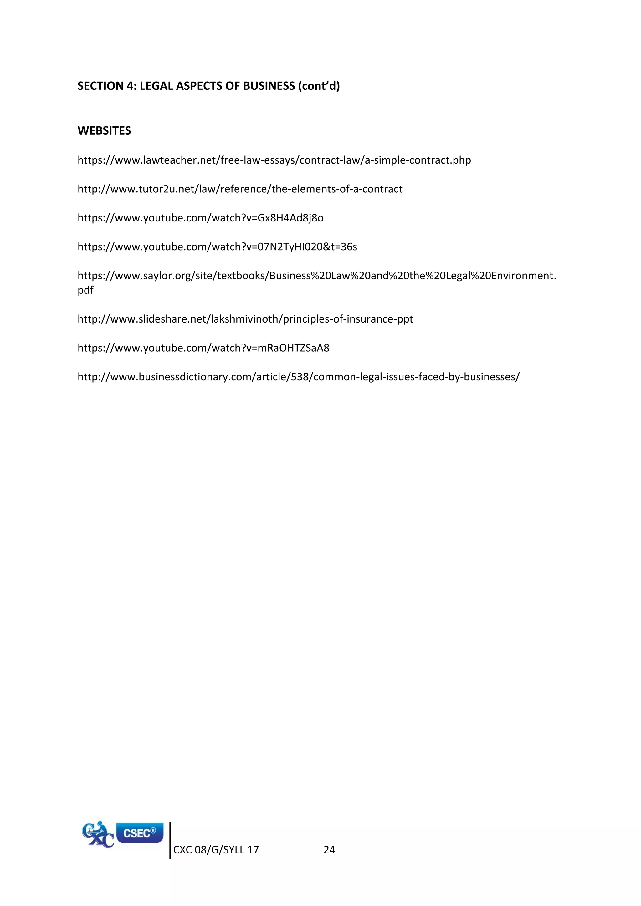 CXC 08/G/SYLL 17 24
SECTION 4: LEGAL ASPECTS OF BUSINESS (cont’d)
WEBSITES
https://www.lawteacher.net/free-law-essays/contract-law/a-simple-contract.php
http://www.tutor2u.net/law/reference/the-elements-of-a-contract
https://www.youtube.com/watch?v=Gx8H4Ad8j8o
https://www.youtube.com/watch?v=07N2TyHI020&t=36s
https://www.saylor.org/site/textbooks/Business%20Law%20and%20the%20Legal%20Environment.
pdf
http://www.slideshare.net/lakshmivinoth/principles-of-insurance-ppt
https://www.youtube.com/watch?v=mRaOHTZSaA8
http://www.businessdictionary.com/article/538/common-legal-issues-faced-by-businesses/
 