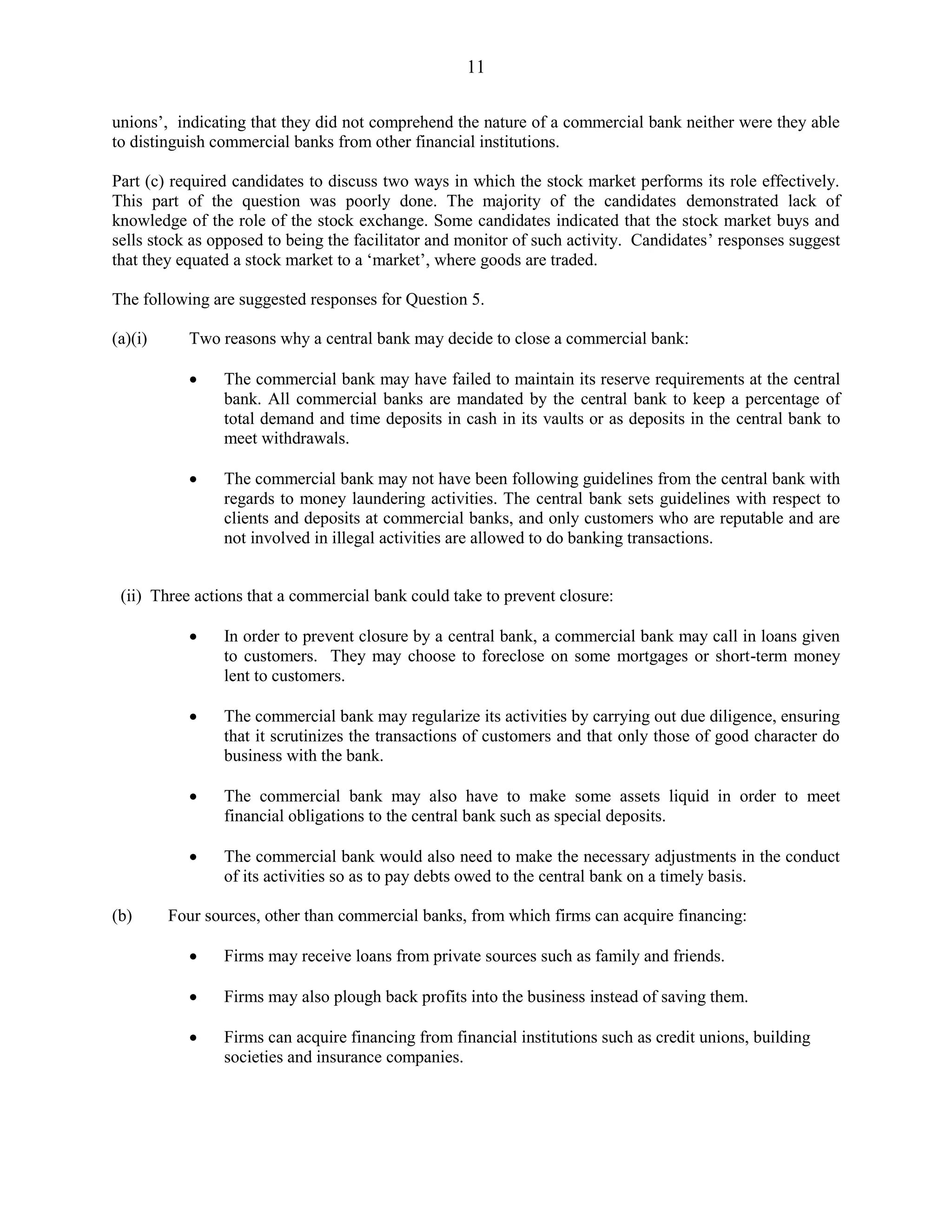 11
unions’, indicating that they did not comprehend the nature of a commercial bank neither were they able
to distinguish commercial banks from other financial institutions.
Part (c) required candidates to discuss two ways in which the stock market performs its role effectively.
This part of the question was poorly done. The majority of the candidates demonstrated lack of
knowledge of the role of the stock exchange. Some candidates indicated that the stock market buys and
sells stock as opposed to being the facilitator and monitor of such activity. Candidates’ responses suggest
that they equated a stock market to a ‘market’, where goods are traded.
The following are suggested responses for Question 5.
(a)(i) Two reasons why a central bank may decide to close a commercial bank:
The commercial bank may have failed to maintain its reserve requirements at the central
bank. All commercial banks are mandated by the central bank to keep a percentage of
total demand and time deposits in cash in its vaults or as deposits in the central bank to
meet withdrawals.
The commercial bank may not have been following guidelines from the central bank with
regards to money laundering activities. The central bank sets guidelines with respect to
clients and deposits at commercial banks, and only customers who are reputable and are
not involved in illegal activities are allowed to do banking transactions.
(ii) Three actions that a commercial bank could take to prevent closure:
In order to prevent closure by a central bank, a commercial bank may call in loans given
to customers. They may choose to foreclose on some mortgages or short-term money
lent to customers.
The commercial bank may regularize its activities by carrying out due diligence, ensuring
that it scrutinizes the transactions of customers and that only those of good character do
business with the bank.
The commercial bank may also have to make some assets liquid in order to meet
financial obligations to the central bank such as special deposits.
The commercial bank would also need to make the necessary adjustments in the conduct
of its activities so as to pay debts owed to the central bank on a timely basis.
(b) Four sources, other than commercial banks, from which firms can acquire financing:
Firms may receive loans from private sources such as family and friends.
Firms may also plough back profits into the business instead of saving them.
Firms can acquire financing from financial institutions such as credit unions, building
societies and insurance companies.
 