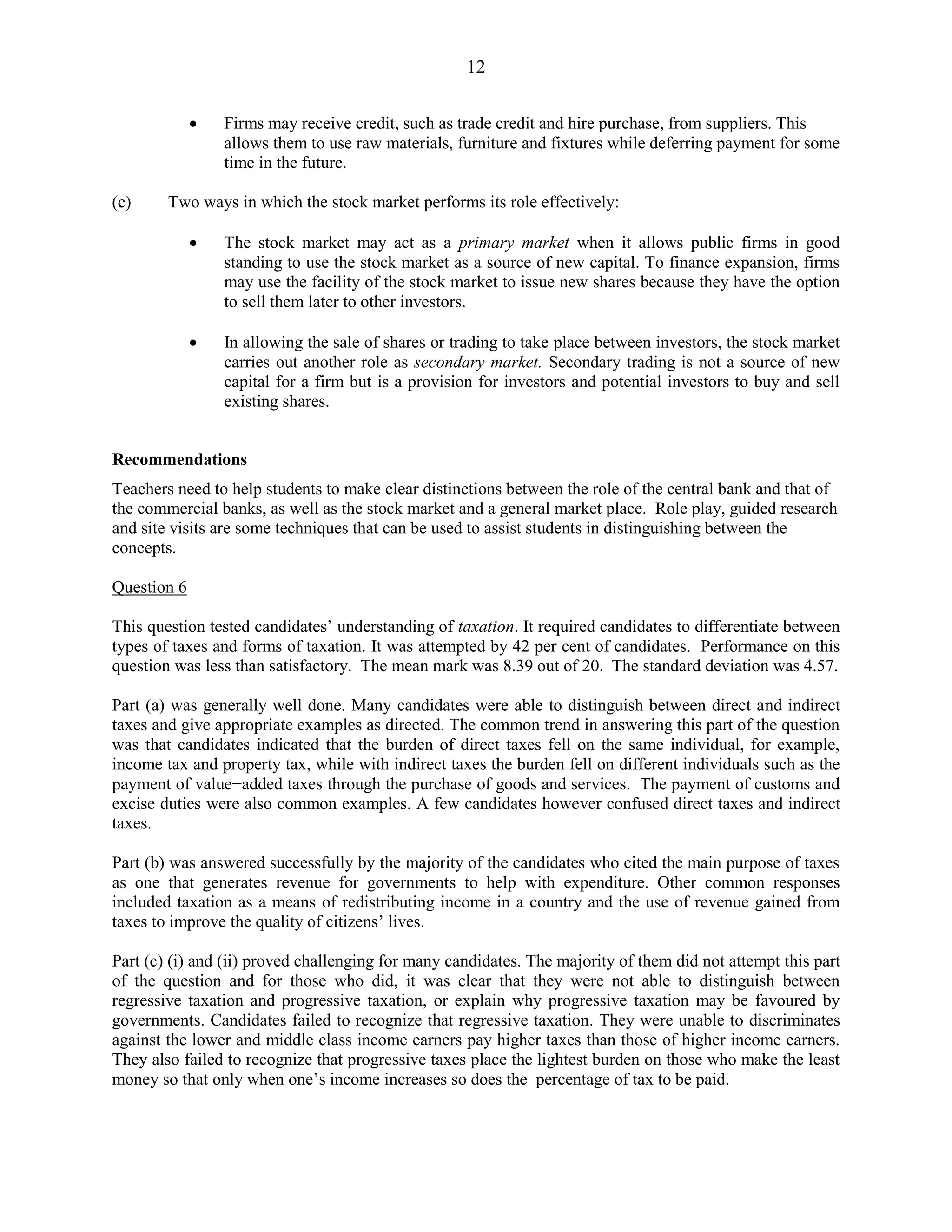 12
Firms may receive credit, such as trade credit and hire purchase, from suppliers. This
allows them to use raw materials, furniture and fixtures while deferring payment for some
time in the future.
(c) Two ways in which the stock market performs its role effectively:
The stock market may act as a primary market when it allows public firms in good
standing to use the stock market as a source of new capital. To finance expansion, firms
may use the facility of the stock market to issue new shares because they have the option
to sell them later to other investors.
In allowing the sale of shares or trading to take place between investors, the stock market
carries out another role as secondary market. Secondary trading is not a source of new
capital for a firm but is a provision for investors and potential investors to buy and sell
existing shares.
Recommendations
Teachers need to help students to make clear distinctions between the role of the central bank and that of
the commercial banks, as well as the stock market and a general market place. Role play, guided research
and site visits are some techniques that can be used to assist students in distinguishing between the
concepts.
Question 6
This question tested candidates’ understanding of taxation. It required candidates to differentiate between
types of taxes and forms of taxation. It was attempted by 42 per cent of candidates. Performance on this
question was less than satisfactory. The mean mark was 8.39 out of 20. The standard deviation was 4.57.
Part (a) was generally well done. Many candidates were able to distinguish between direct and indirect
taxes and give appropriate examples as directed. The common trend in answering this part of the question
was that candidates indicated that the burden of direct taxes fell on the same individual, for example,
income tax and property tax, while with indirect taxes the burden fell on different individuals such as the
payment of value−added taxes through the purchase of goods and services. The payment of customs and
excise duties were also common examples. A few candidates however confused direct taxes and indirect
taxes.
Part (b) was answered successfully by the majority of the candidates who cited the main purpose of taxes
as one that generates revenue for governments to help with expenditure. Other common responses
included taxation as a means of redistributing income in a country and the use of revenue gained from
taxes to improve the quality of citizens’ lives.
Part (c) (i) and (ii) proved challenging for many candidates. The majority of them did not attempt this part
of the question and for those who did, it was clear that they were not able to distinguish between
regressive taxation and progressive taxation, or explain why progressive taxation may be favoured by
governments. Candidates failed to recognize that regressive taxation. They were unable to discriminates
against the lower and middle class income earners pay higher taxes than those of higher income earners.
They also failed to recognize that progressive taxes place the lightest burden on those who make the least
money so that only when one’s income increases so does the percentage of tax to be paid.
 