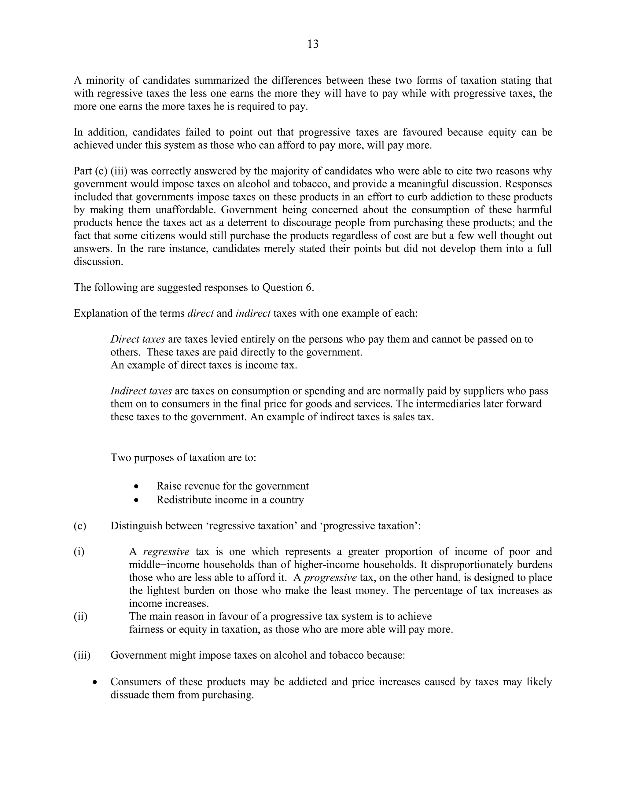 13
A minority of candidates summarized the differences between these two forms of taxation stating that
with regressive taxes the less one earns the more they will have to pay while with progressive taxes, the
more one earns the more taxes he is required to pay.
In addition, candidates failed to point out that progressive taxes are favoured because equity can be
achieved under this system as those who can afford to pay more, will pay more.
Part (c) (iii) was correctly answered by the majority of candidates who were able to cite two reasons why
government would impose taxes on alcohol and tobacco, and provide a meaningful discussion. Responses
included that governments impose taxes on these products in an effort to curb addiction to these products
by making them unaffordable. Government being concerned about the consumption of these harmful
products hence the taxes act as a deterrent to discourage people from purchasing these products; and the
fact that some citizens would still purchase the products regardless of cost are but a few well thought out
answers. In the rare instance, candidates merely stated their points but did not develop them into a full
discussion.
The following are suggested responses to Question 6.
Explanation of the terms direct and indirect taxes with one example of each:
Direct taxes are taxes levied entirely on the persons who pay them and cannot be passed on to
others. These taxes are paid directly to the government.
An example of direct taxes is income tax.
Indirect taxes are taxes on consumption or spending and are normally paid by suppliers who pass
them on to consumers in the final price for goods and services. The intermediaries later forward
these taxes to the government. An example of indirect taxes is sales tax.
Two purposes of taxation are to:
Raise revenue for the government
Redistribute income in a country
(c) Distinguish between ‘regressive taxation’ and ‘progressive taxation’:
(i) A regressive tax is one which represents a greater proportion of income of poor and
middle−income households than of higher-income households. It disproportionately burdens
those who are less able to afford it. A progressive tax, on the other hand, is designed to place
the lightest burden on those who make the least money. The percentage of tax increases as
income increases.
(ii) The main reason in favour of a progressive tax system is to achieve
fairness or equity in taxation, as those who are more able will pay more.
(iii) Government might impose taxes on alcohol and tobacco because:
Consumers of these products may be addicted and price increases caused by taxes may likely
dissuade them from purchasing.
 