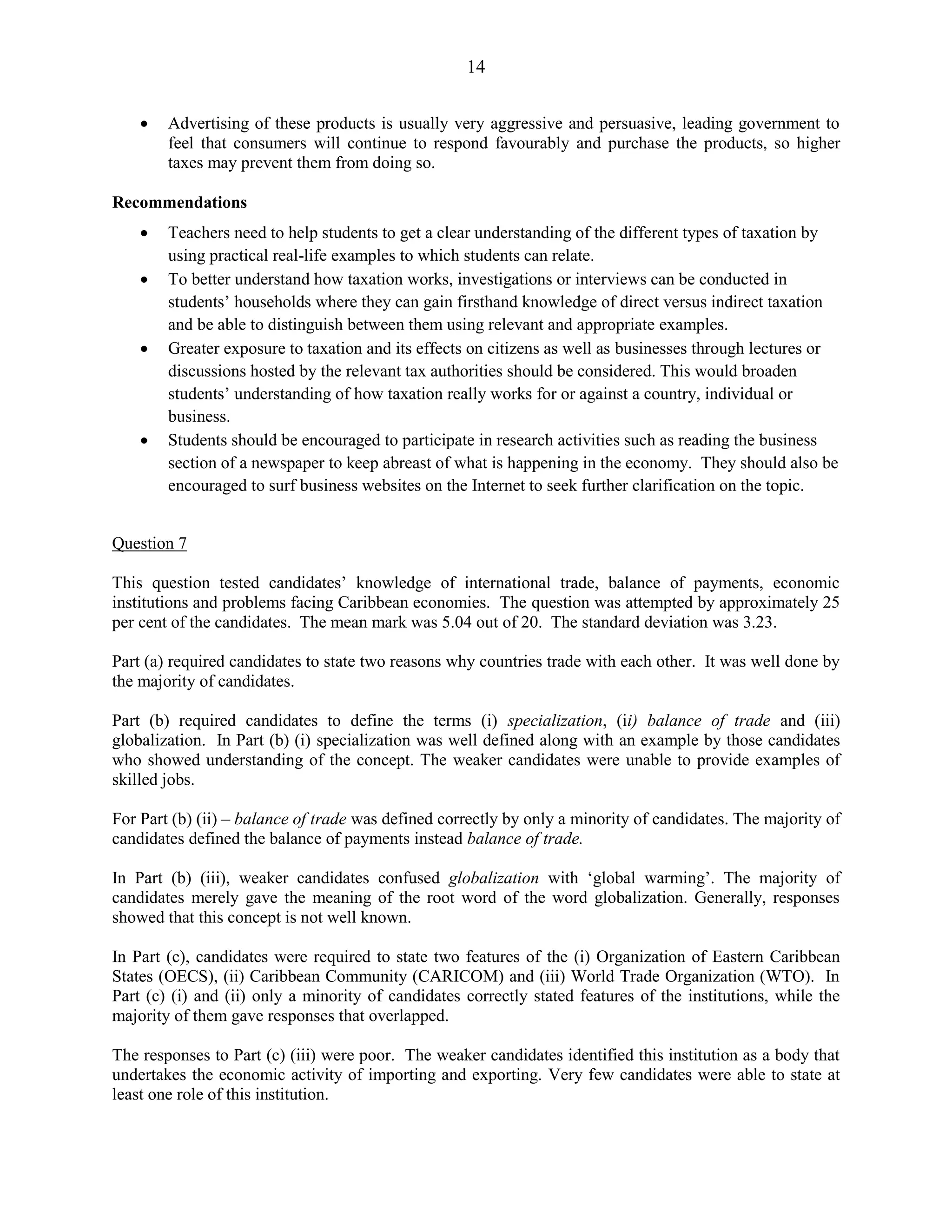14
Advertising of these products is usually very aggressive and persuasive, leading government to
feel that consumers will continue to respond favourably and purchase the products, so higher
taxes may prevent them from doing so.
Recommendations
Teachers need to help students to get a clear understanding of the different types of taxation by
using practical real-life examples to which students can relate.
To better understand how taxation works, investigations or interviews can be conducted in
students’ households where they can gain firsthand knowledge of direct versus indirect taxation
and be able to distinguish between them using relevant and appropriate examples.
Greater exposure to taxation and its effects on citizens as well as businesses through lectures or
discussions hosted by the relevant tax authorities should be considered. This would broaden
students’ understanding of how taxation really works for or against a country, individual or
business.
Students should be encouraged to participate in research activities such as reading the business
section of a newspaper to keep abreast of what is happening in the economy. They should also be
encouraged to surf business websites on the Internet to seek further clarification on the topic.
Question 7
This question tested candidates’ knowledge of international trade, balance of payments, economic
institutions and problems facing Caribbean economies. The question was attempted by approximately 25
per cent of the candidates. The mean mark was 5.04 out of 20. The standard deviation was 3.23.
Part (a) required candidates to state two reasons why countries trade with each other. It was well done by
the majority of candidates.
Part (b) required candidates to define the terms (i) specialization, (ii) balance of trade and (iii)
globalization. In Part (b) (i) specialization was well defined along with an example by those candidates
who showed understanding of the concept. The weaker candidates were unable to provide examples of
skilled jobs.
For Part (b) (ii) – balance of trade was defined correctly by only a minority of candidates. The majority of
candidates defined the balance of payments instead balance of trade.
In Part (b) (iii), weaker candidates confused globalization with ‘global warming’. The majority of
candidates merely gave the meaning of the root word of the word globalization. Generally, responses
showed that this concept is not well known.
In Part (c), candidates were required to state two features of the (i) Organization of Eastern Caribbean
States (OECS), (ii) Caribbean Community (CARICOM) and (iii) World Trade Organization (WTO). In
Part (c) (i) and (ii) only a minority of candidates correctly stated features of the institutions, while the
majority of them gave responses that overlapped.
The responses to Part (c) (iii) were poor. The weaker candidates identified this institution as a body that
undertakes the economic activity of importing and exporting. Very few candidates were able to state at
least one role of this institution.
 