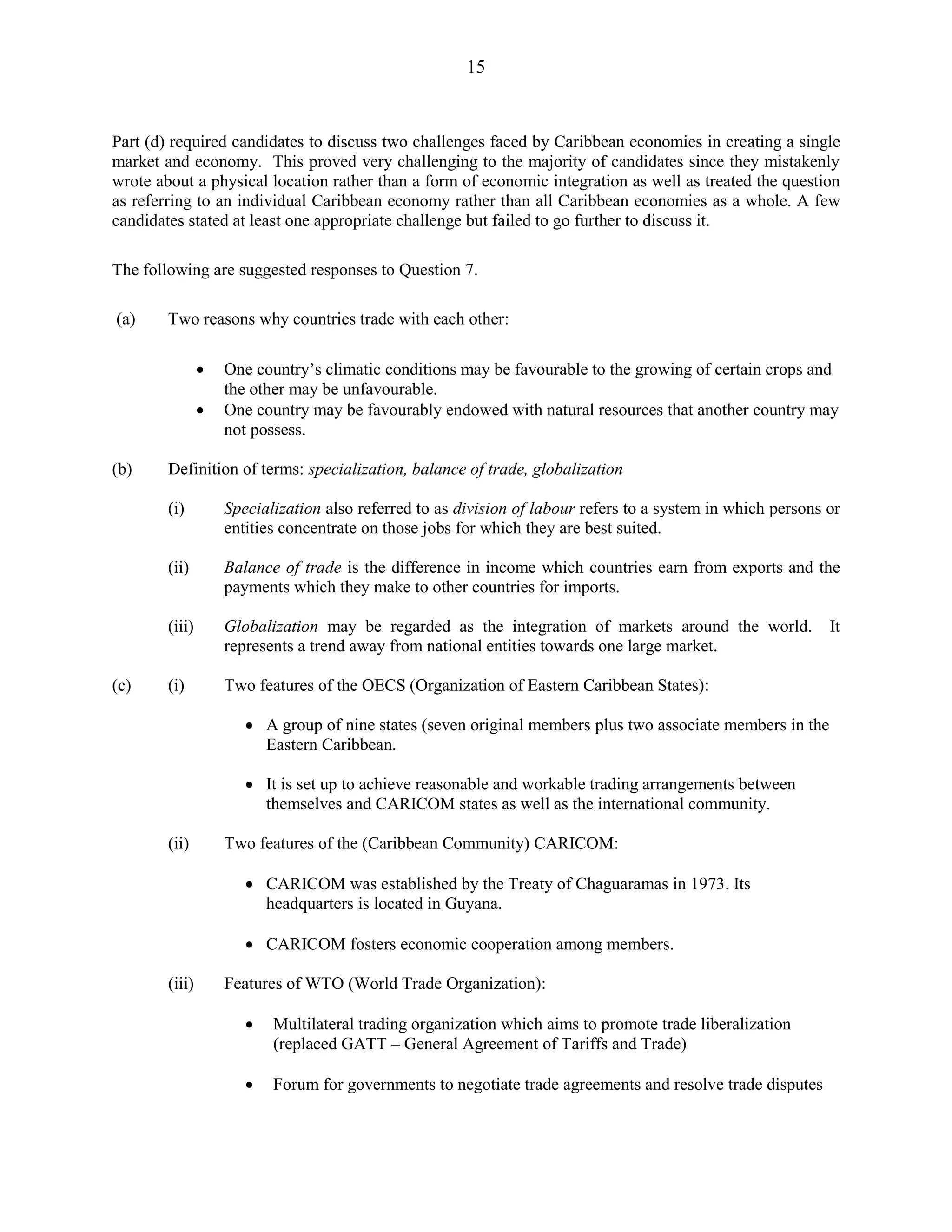 15
Part (d) required candidates to discuss two challenges faced by Caribbean economies in creating a single
market and economy. This proved very challenging to the majority of candidates since they mistakenly
wrote about a physical location rather than a form of economic integration as well as treated the question
as referring to an individual Caribbean economy rather than all Caribbean economies as a whole. A few
candidates stated at least one appropriate challenge but failed to go further to discuss it.
The following are suggested responses to Question 7.
(a) Two reasons why countries trade with each other:
One country’s climatic conditions may be favourable to the growing of certain crops and
the other may be unfavourable.
One country may be favourably endowed with natural resources that another country may
not possess.
(b) Definition of terms: specialization, balance of trade, globalization
(i) Specialization also referred to as division of labour refers to a system in which persons or
entities concentrate on those jobs for which they are best suited.
(ii) Balance of trade is the difference in income which countries earn from exports and the
payments which they make to other countries for imports.
(iii) Globalization may be regarded as the integration of markets around the world. It
represents a trend away from national entities towards one large market.
(c) (i) Two features of the OECS (Organization of Eastern Caribbean States):
A group of nine states (seven original members plus two associate members in the
Eastern Caribbean.
It is set up to achieve reasonable and workable trading arrangements between
themselves and CARICOM states as well as the international community.
(ii) Two features of the (Caribbean Community) CARICOM:
CARICOM was established by the Treaty of Chaguaramas in 1973. Its
headquarters is located in Guyana.
CARICOM fosters economic cooperation among members.
(iii) Features of WTO (World Trade Organization):
Multilateral trading organization which aims to promote trade liberalization
(replaced GATT – General Agreement of Tariffs and Trade)
Forum for governments to negotiate trade agreements and resolve trade disputes
 