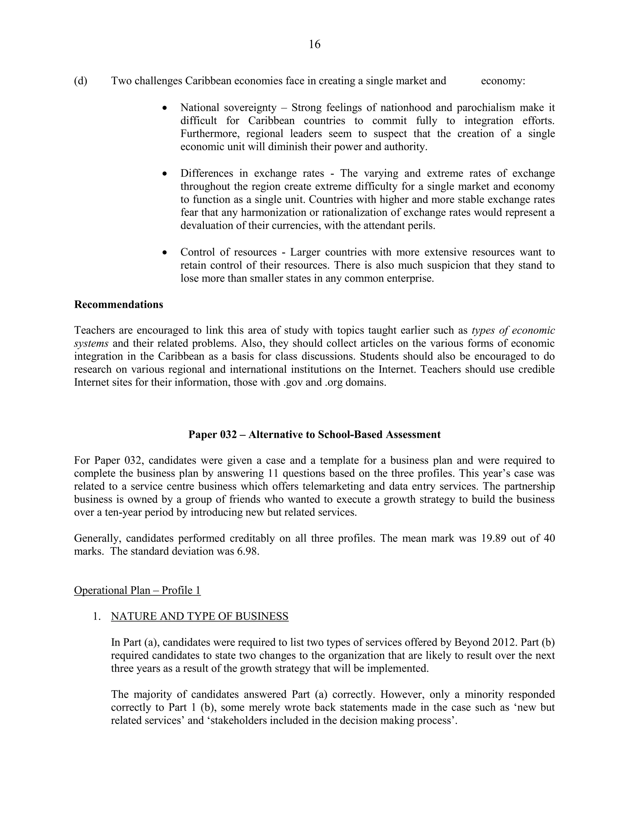 16
(d) Two challenges Caribbean economies face in creating a single market and economy:
National sovereignty – Strong feelings of nationhood and parochialism make it
difficult for Caribbean countries to commit fully to integration efforts.
Furthermore, regional leaders seem to suspect that the creation of a single
economic unit will diminish their power and authority.
Differences in exchange rates - The varying and extreme rates of exchange
throughout the region create extreme difficulty for a single market and economy
to function as a single unit. Countries with higher and more stable exchange rates
fear that any harmonization or rationalization of exchange rates would represent a
devaluation of their currencies, with the attendant perils.
Control of resources - Larger countries with more extensive resources want to
retain control of their resources. There is also much suspicion that they stand to
lose more than smaller states in any common enterprise.
Recommendations
Teachers are encouraged to link this area of study with topics taught earlier such as types of economic
systems and their related problems. Also, they should collect articles on the various forms of economic
integration in the Caribbean as a basis for class discussions. Students should also be encouraged to do
research on various regional and international institutions on the Internet. Teachers should use credible
Internet sites for their information, those with .gov and .org domains.
Paper 032 – Alternative to School-Based Assessment
For Paper 032, candidates were given a case and a template for a business plan and were required to
complete the business plan by answering 11 questions based on the three profiles. This year’s case was
related to a service centre business which offers telemarketing and data entry services. The partnership
business is owned by a group of friends who wanted to execute a growth strategy to build the business
over a ten-year period by introducing new but related services.
Generally, candidates performed creditably on all three profiles. The mean mark was 19.89 out of 40
marks. The standard deviation was 6.98.
Operational Plan – Profile 1
1. NATURE AND TYPE OF BUSINESS
In Part (a), candidates were required to list two types of services offered by Beyond 2012. Part (b)
required candidates to state two changes to the organization that are likely to result over the next
three years as a result of the growth strategy that will be implemented.
The majority of candidates answered Part (a) correctly. However, only a minority responded
correctly to Part 1 (b), some merely wrote back statements made in the case such as ‘new but
related services’ and ‘stakeholders included in the decision making process’.
 