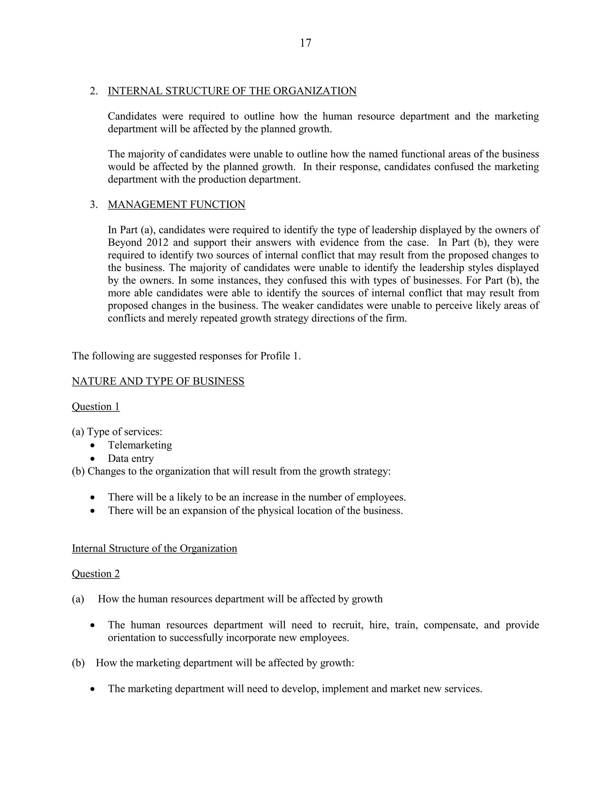 17
2. INTERNAL STRUCTURE OF THE ORGANIZATION
Candidates were required to outline how the human resource department and the marketing
department will be affected by the planned growth.
The majority of candidates were unable to outline how the named functional areas of the business
would be affected by the planned growth. In their response, candidates confused the marketing
department with the production department.
3. MANAGEMENT FUNCTION
In Part (a), candidates were required to identify the type of leadership displayed by the owners of
Beyond 2012 and support their answers with evidence from the case. In Part (b), they were
required to identify two sources of internal conflict that may result from the proposed changes to
the business. The majority of candidates were unable to identify the leadership styles displayed
by the owners. In some instances, they confused this with types of businesses. For Part (b), the
more able candidates were able to identify the sources of internal conflict that may result from
proposed changes in the business. The weaker candidates were unable to perceive likely areas of
conflicts and merely repeated growth strategy directions of the firm.
The following are suggested responses for Profile 1.
NATURE AND TYPE OF BUSINESS
Question 1
(a) Type of services:
Telemarketing
Data entry
(b) Changes to the organization that will result from the growth strategy:
There will be a likely to be an increase in the number of employees.
There will be an expansion of the physical location of the business.
Internal Structure of the Organization
Question 2
(a) How the human resources department will be affected by growth
The human resources department will need to recruit, hire, train, compensate, and provide
orientation to successfully incorporate new employees.
(b) How the marketing department will be affected by growth:
The marketing department will need to develop, implement and market new services.
 