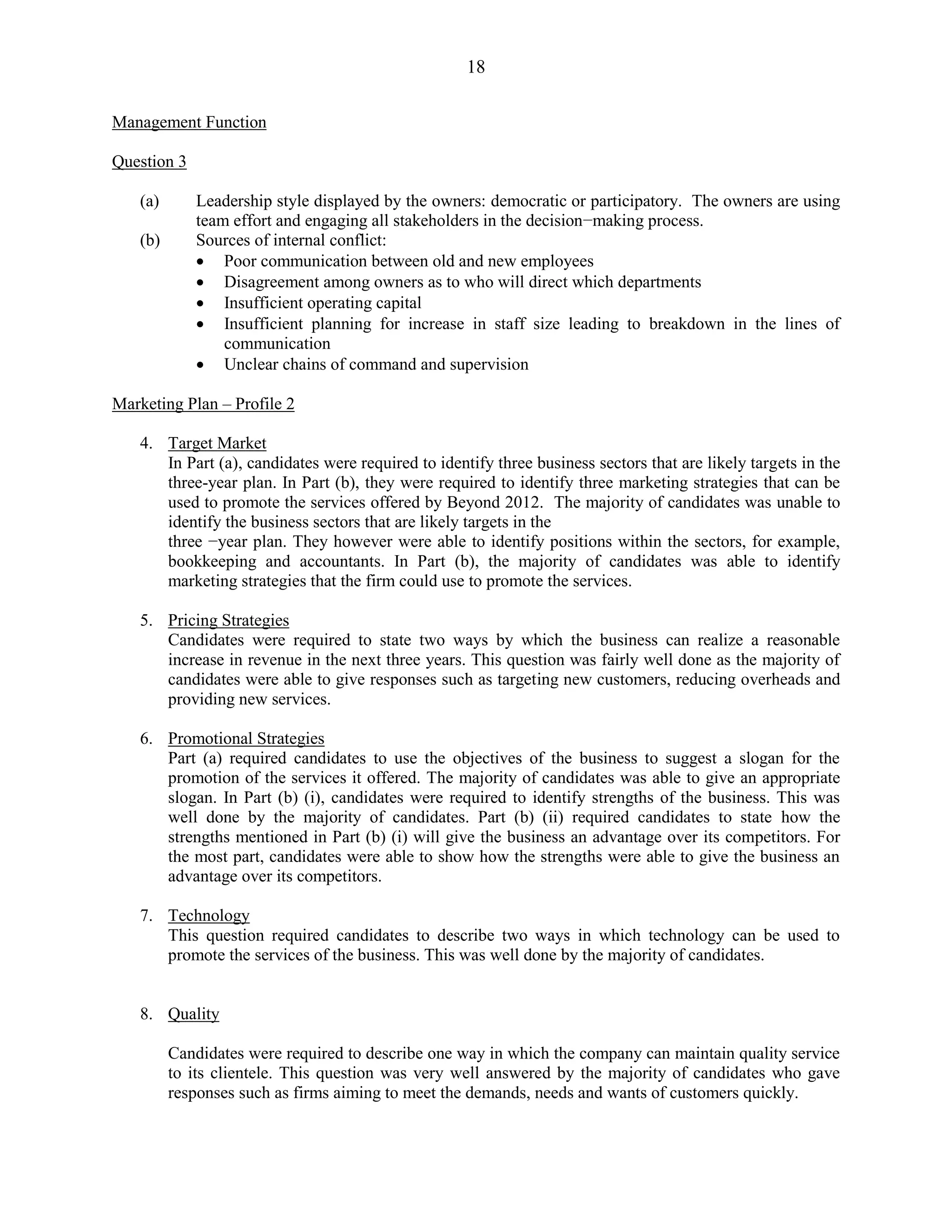 18
Management Function
Question 3
(a) Leadership style displayed by the owners: democratic or participatory. The owners are using
team effort and engaging all stakeholders in the decision−making process.
(b) Sources of internal conflict:
Poor communication between old and new employees
Disagreement among owners as to who will direct which departments
Insufficient operating capital
Insufficient planning for increase in staff size leading to breakdown in the lines of
communication
Unclear chains of command and supervision
Marketing Plan – Profile 2
4. Target Market
In Part (a), candidates were required to identify three business sectors that are likely targets in the
three-year plan. In Part (b), they were required to identify three marketing strategies that can be
used to promote the services offered by Beyond 2012. The majority of candidates was unable to
identify the business sectors that are likely targets in the
three −year plan. They however were able to identify positions within the sectors, for example,
bookkeeping and accountants. In Part (b), the majority of candidates was able to identify
marketing strategies that the firm could use to promote the services.
5. Pricing Strategies
Candidates were required to state two ways by which the business can realize a reasonable
increase in revenue in the next three years. This question was fairly well done as the majority of
candidates were able to give responses such as targeting new customers, reducing overheads and
providing new services.
6. Promotional Strategies
Part (a) required candidates to use the objectives of the business to suggest a slogan for the
promotion of the services it offered. The majority of candidates was able to give an appropriate
slogan. In Part (b) (i), candidates were required to identify strengths of the business. This was
well done by the majority of candidates. Part (b) (ii) required candidates to state how the
strengths mentioned in Part (b) (i) will give the business an advantage over its competitors. For
the most part, candidates were able to show how the strengths were able to give the business an
advantage over its competitors.
7. Technology
This question required candidates to describe two ways in which technology can be used to
promote the services of the business. This was well done by the majority of candidates.
8. Quality
Candidates were required to describe one way in which the company can maintain quality service
to its clientele. This question was very well answered by the majority of candidates who gave
responses such as firms aiming to meet the demands, needs and wants of customers quickly.
 