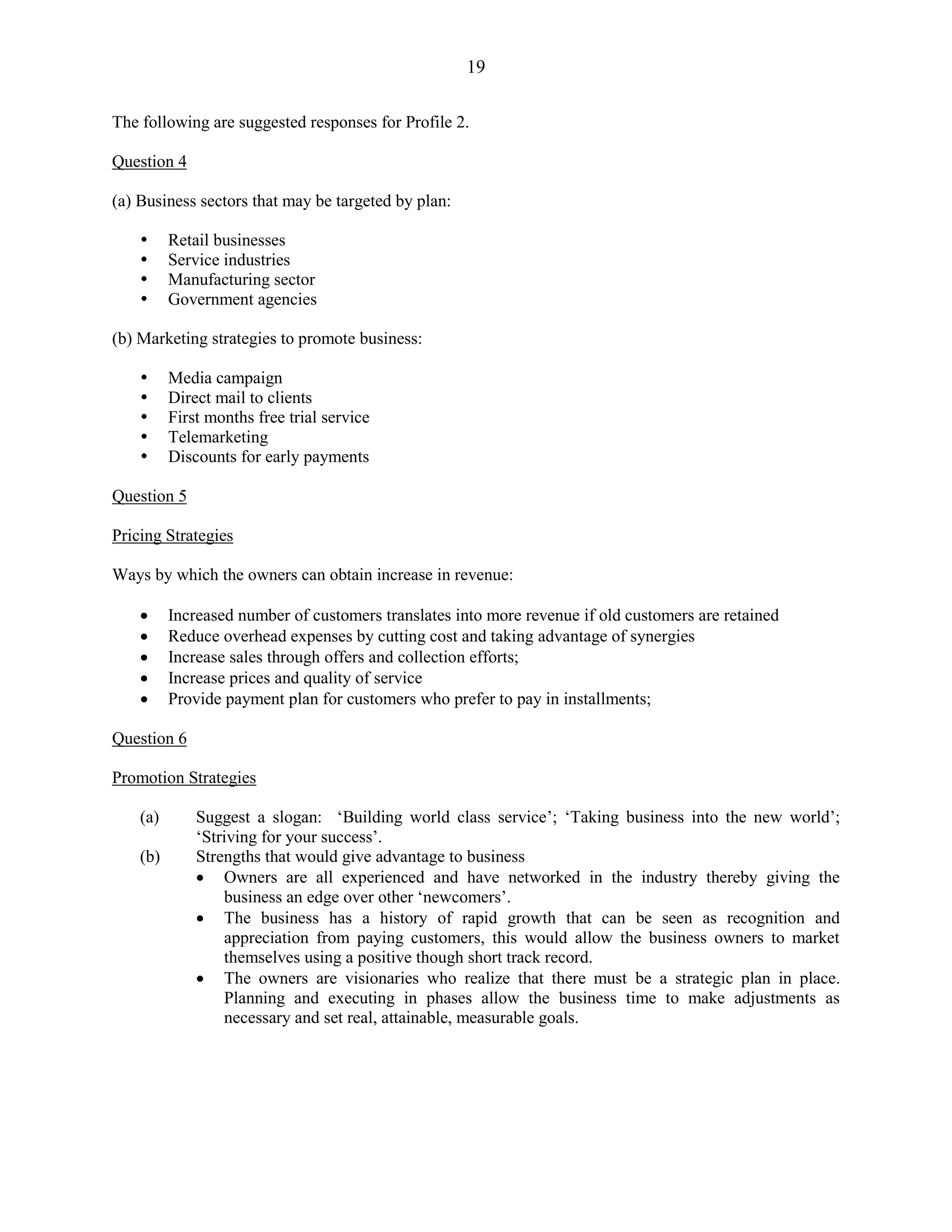 19
The following are suggested responses for Profile 2.
Question 4
(a) Business sectors that may be targeted by plan:
Retail businesses
Service industries
Manufacturing sector
Government agencies
(b) Marketing strategies to promote business:
Media campaign
Direct mail to clients
First months free trial service
Telemarketing
Discounts for early payments
Question 5
Pricing Strategies
Ways by which the owners can obtain increase in revenue:
Increased number of customers translates into more revenue if old customers are retained
Reduce overhead expenses by cutting cost and taking advantage of synergies
Increase sales through offers and collection efforts;
Increase prices and quality of service
Provide payment plan for customers who prefer to pay in installments;
Question 6
Promotion Strategies
(a) Suggest a slogan: ‘Building world class service’; ‘Taking business into the new world’;
‘Striving for your success’.
(b) Strengths that would give advantage to business
Owners are all experienced and have networked in the industry thereby giving the
business an edge over other ‘newcomers’.
The business has a history of rapid growth that can be seen as recognition and
appreciation from paying customers, this would allow the business owners to market
themselves using a positive though short track record.
The owners are visionaries who realize that there must be a strategic plan in place.
Planning and executing in phases allow the business time to make adjustments as
necessary and set real, attainable, measurable goals.
 