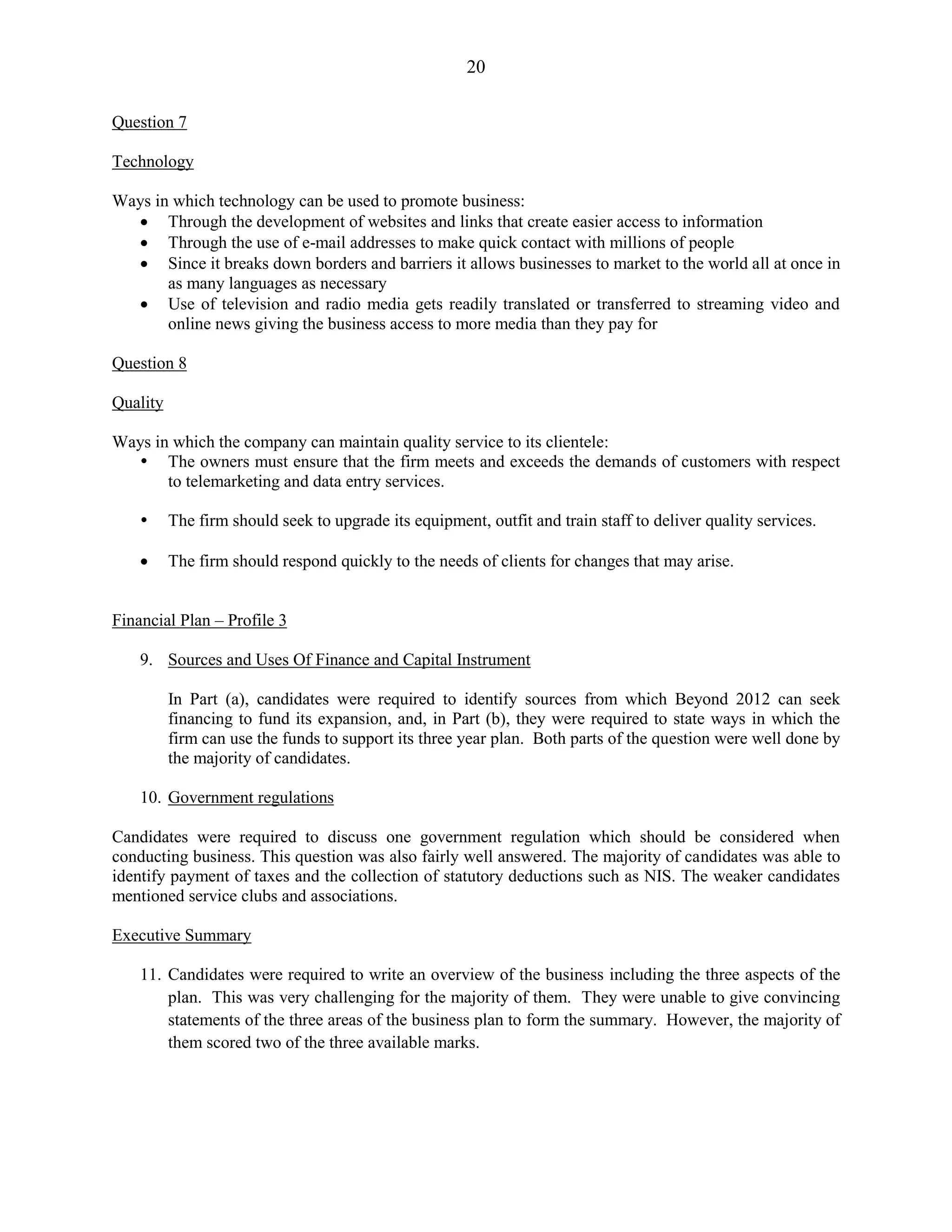 20
Question 7
Technology
Ways in which technology can be used to promote business:
Through the development of websites and links that create easier access to information
Through the use of e-mail addresses to make quick contact with millions of people
Since it breaks down borders and barriers it allows businesses to market to the world all at once in
as many languages as necessary
Use of television and radio media gets readily translated or transferred to streaming video and
online news giving the business access to more media than they pay for
Question 8
Quality
Ways in which the company can maintain quality service to its clientele:
The owners must ensure that the firm meets and exceeds the demands of customers with respect
to telemarketing and data entry services.
The firm should seek to upgrade its equipment, outfit and train staff to deliver quality services.
The firm should respond quickly to the needs of clients for changes that may arise.
Financial Plan – Profile 3
9. Sources and Uses Of Finance and Capital Instrument
In Part (a), candidates were required to identify sources from which Beyond 2012 can seek
financing to fund its expansion, and, in Part (b), they were required to state ways in which the
firm can use the funds to support its three year plan. Both parts of the question were well done by
the majority of candidates.
10. Government regulations
Candidates were required to discuss one government regulation which should be considered when
conducting business. This question was also fairly well answered. The majority of candidates was able to
identify payment of taxes and the collection of statutory deductions such as NIS. The weaker candidates
mentioned service clubs and associations.
Executive Summary
11. Candidates were required to write an overview of the business including the three aspects of the
plan. This was very challenging for the majority of them. They were unable to give convincing
statements of the three areas of the business plan to form the summary. However, the majority of
them scored two of the three available marks.
 
