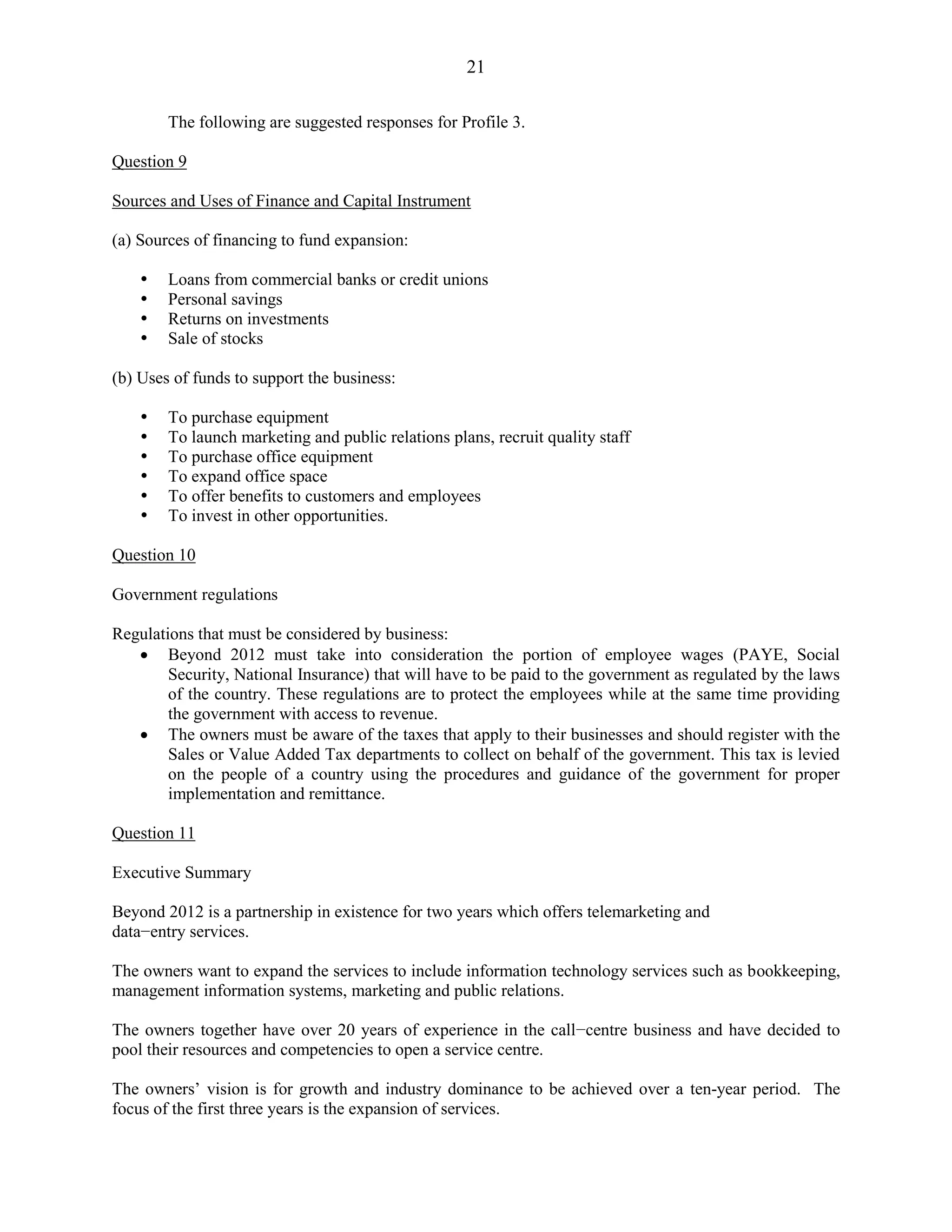 21
The following are suggested responses for Profile 3.
Question 9
Sources and Uses of Finance and Capital Instrument
(a) Sources of financing to fund expansion:
Loans from commercial banks or credit unions
Personal savings
Returns on investments
Sale of stocks
(b) Uses of funds to support the business:
To purchase equipment
To launch marketing and public relations plans, recruit quality staff
To purchase office equipment
To expand office space
To offer benefits to customers and employees
To invest in other opportunities.
Question 10
Government regulations
Regulations that must be considered by business:
Beyond 2012 must take into consideration the portion of employee wages (PAYE, Social
Security, National Insurance) that will have to be paid to the government as regulated by the laws
of the country. These regulations are to protect the employees while at the same time providing
the government with access to revenue.
The owners must be aware of the taxes that apply to their businesses and should register with the
Sales or Value Added Tax departments to collect on behalf of the government. This tax is levied
on the people of a country using the procedures and guidance of the government for proper
implementation and remittance.
Question 11
Executive Summary
Beyond 2012 is a partnership in existence for two years which offers telemarketing and
data−entry services.
The owners want to expand the services to include information technology services such as bookkeeping,
management information systems, marketing and public relations.
The owners together have over 20 years of experience in the call−centre business and have decided to
pool their resources and competencies to open a service centre.
The owners’ vision is for growth and industry dominance to be achieved over a ten-year period. The
focus of the first three years is the expansion of services.
 