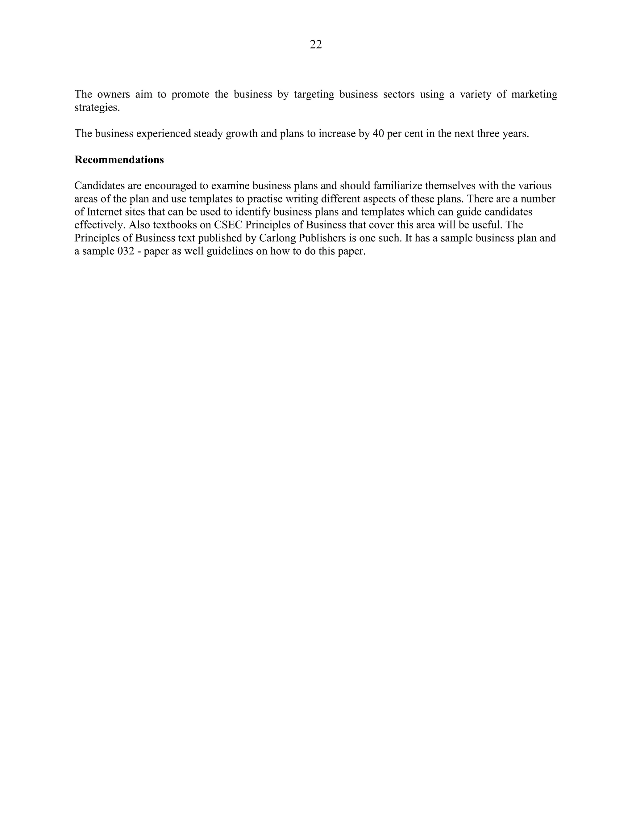 22
The owners aim to promote the business by targeting business sectors using a variety of marketing
strategies.
The business experienced steady growth and plans to increase by 40 per cent in the next three years.
Recommendations
Candidates are encouraged to examine business plans and should familiarize themselves with the various
areas of the plan and use templates to practise writing different aspects of these plans. There are a number
of Internet sites that can be used to identify business plans and templates which can guide candidates
effectively. Also textbooks on CSEC Principles of Business that cover this area will be useful. The
Principles of Business text published by Carlong Publishers is one such. It has a sample business plan and
a sample 032 - paper as well guidelines on how to do this paper.
 