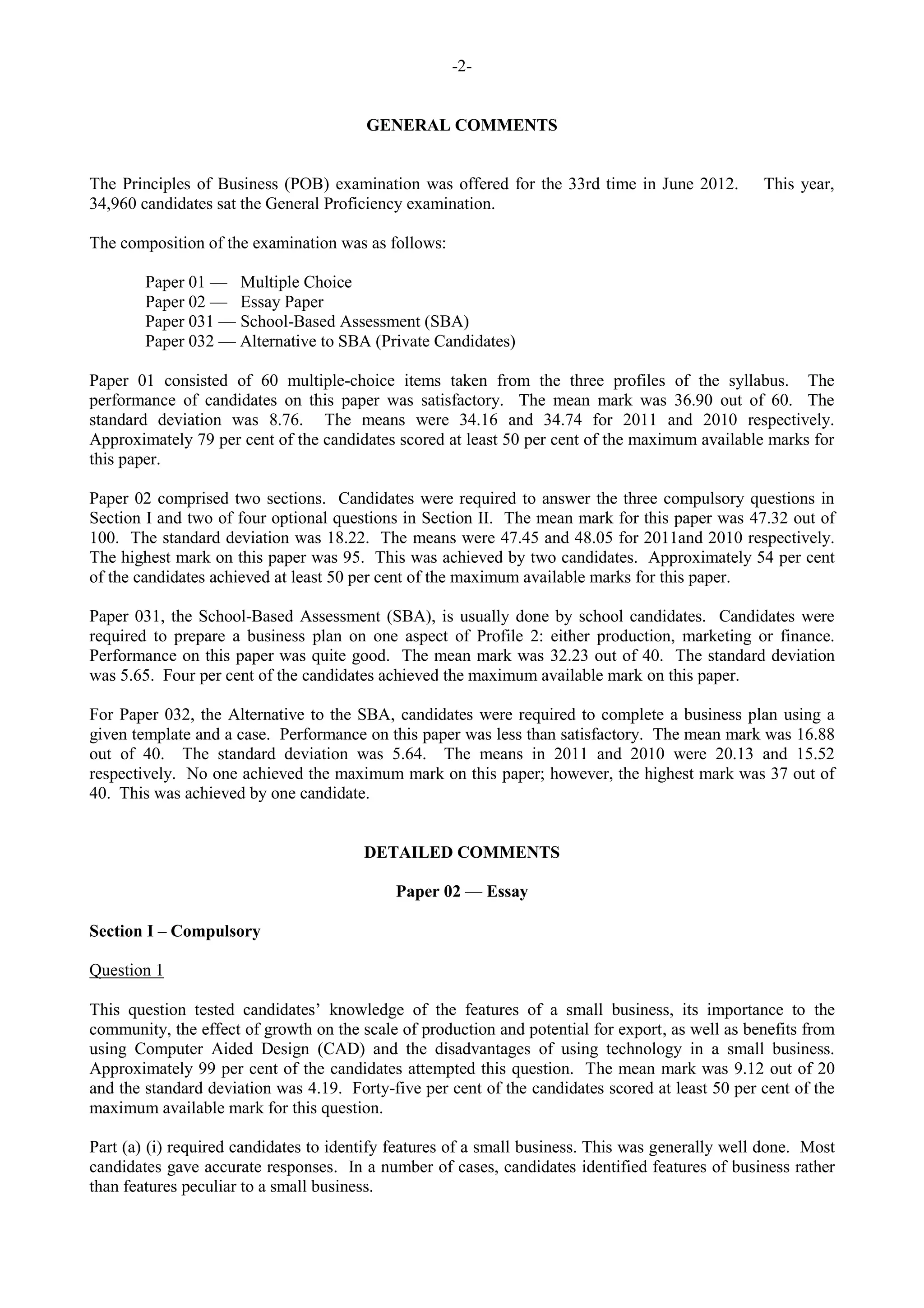 -2-
GENERAL COMMENTS
The Principles of Business (POB) examination was offered for the 33rd time in June 2012. This year,
34,960 candidates sat the General Proficiency examination.
The composition of the examination was as follows:
Paper 01 — Multiple Choice
Paper 02 — Essay Paper
Paper 031 — School-Based Assessment (SBA)
Paper 032 — Alternative to SBA (Private Candidates)
Paper 01 consisted of 60 multiple-choice items taken from the three profiles of the syllabus. The
performance of candidates on this paper was satisfactory. The mean mark was 36.90 out of 60. The
standard deviation was 8.76. The means were 34.16 and 34.74 for 2011 and 2010 respectively.
Approximately 79 per cent of the candidates scored at least 50 per cent of the maximum available marks for
this paper.
Paper 02 comprised two sections. Candidates were required to answer the three compulsory questions in
Section I and two of four optional questions in Section II. The mean mark for this paper was 47.32 out of
100. The standard deviation was 18.22. The means were 47.45 and 48.05 for 2011and 2010 respectively.
The highest mark on this paper was 95. This was achieved by two candidates. Approximately 54 per cent
of the candidates achieved at least 50 per cent of the maximum available marks for this paper.
Paper 031, the School-Based Assessment (SBA), is usually done by school candidates. Candidates were
required to prepare a business plan on one aspect of Profile 2: either production, marketing or finance.
Performance on this paper was quite good. The mean mark was 32.23 out of 40. The standard deviation
was 5.65. Four per cent of the candidates achieved the maximum available mark on this paper.
For Paper 032, the Alternative to the SBA, candidates were required to complete a business plan using a
given template and a case. Performance on this paper was less than satisfactory. The mean mark was 16.88
out of 40. The standard deviation was 5.64. The means in 2011 and 2010 were 20.13 and 15.52
respectively. No one achieved the maximum mark on this paper; however, the highest mark was 37 out of
40. This was achieved by one candidate.
DETAILED COMMENTS
Paper 02 — Essay
Section I – Compulsory
Question 1
This question tested candidates’ knowledge of the features of a small business, its importance to the
community, the effect of growth on the scale of production and potential for export, as well as benefits from
using Computer Aided Design (CAD) and the disadvantages of using technology in a small business.
Approximately 99 per cent of the candidates attempted this question. The mean mark was 9.12 out of 20
and the standard deviation was 4.19. Forty-five per cent of the candidates scored at least 50 per cent of the
maximum available mark for this question.
Part (a) (i) required candidates to identify features of a small business. This was generally well done. Most
candidates gave accurate responses. In a number of cases, candidates identified features of business rather
than features peculiar to a small business.
 