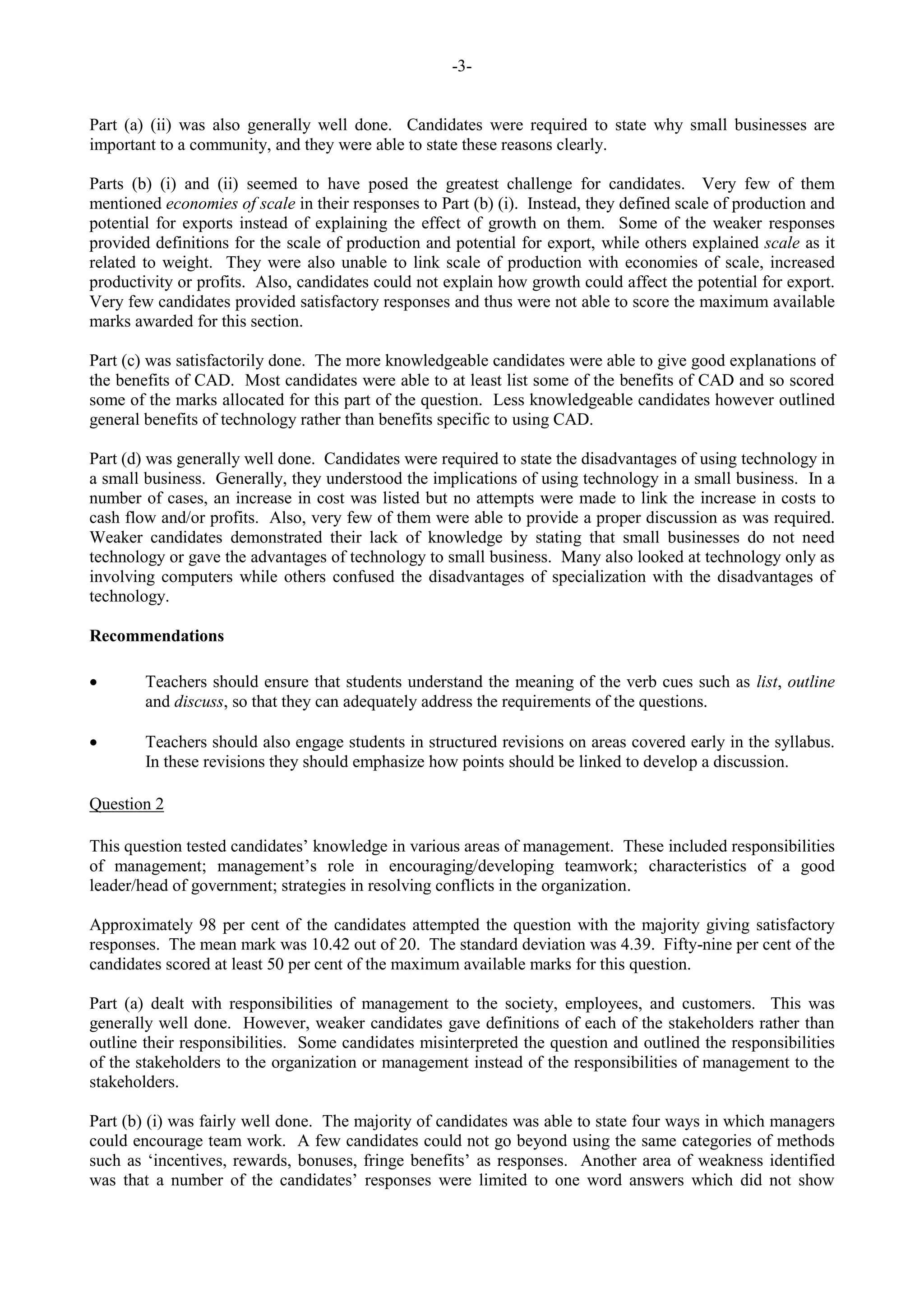 -3-
Part (a) (ii) was also generally well done. Candidates were required to state why small businesses are
important to a community, and they were able to state these reasons clearly.
Parts (b) (i) and (ii) seemed to have posed the greatest challenge for candidates. Very few of them
mentioned economies of scale in their responses to Part (b) (i). Instead, they defined scale of production and
potential for exports instead of explaining the effect of growth on them. Some of the weaker responses
provided definitions for the scale of production and potential for export, while others explained scale as it
related to weight. They were also unable to link scale of production with economies of scale, increased
productivity or profits. Also, candidates could not explain how growth could affect the potential for export.
Very few candidates provided satisfactory responses and thus were not able to score the maximum available
marks awarded for this section.
Part (c) was satisfactorily done. The more knowledgeable candidates were able to give good explanations of
the benefits of CAD. Most candidates were able to at least list some of the benefits of CAD and so scored
some of the marks allocated for this part of the question. Less knowledgeable candidates however outlined
general benefits of technology rather than benefits specific to using CAD.
Part (d) was generally well done. Candidates were required to state the disadvantages of using technology in
a small business. Generally, they understood the implications of using technology in a small business. In a
number of cases, an increase in cost was listed but no attempts were made to link the increase in costs to
cash flow and/or profits. Also, very few of them were able to provide a proper discussion as was required.
Weaker candidates demonstrated their lack of knowledge by stating that small businesses do not need
technology or gave the advantages of technology to small business. Many also looked at technology only as
involving computers while others confused the disadvantages of specialization with the disadvantages of
technology.
Recommendations
Teachers should ensure that students understand the meaning of the verb cues such as list, outline
and discuss, so that they can adequately address the requirements of the questions.
Teachers should also engage students in structured revisions on areas covered early in the syllabus.
In these revisions they should emphasize how points should be linked to develop a discussion.
Question 2
This question tested candidates’ knowledge in various areas of management. These included responsibilities
of management; management’s role in encouraging/developing teamwork; characteristics of a good
leader/head of government; strategies in resolving conflicts in the organization.
Approximately 98 per cent of the candidates attempted the question with the majority giving satisfactory
responses. The mean mark was 10.42 out of 20. The standard deviation was 4.39. Fifty-nine per cent of the
candidates scored at least 50 per cent of the maximum available marks for this question.
Part (a) dealt with responsibilities of management to the society, employees, and customers. This was
generally well done. However, weaker candidates gave definitions of each of the stakeholders rather than
outline their responsibilities. Some candidates misinterpreted the question and outlined the responsibilities
of the stakeholders to the organization or management instead of the responsibilities of management to the
stakeholders.
Part (b) (i) was fairly well done. The majority of candidates was able to state four ways in which managers
could encourage team work. A few candidates could not go beyond using the same categories of methods
such as ‘incentives, rewards, bonuses, fringe benefits’ as responses. Another area of weakness identified
was that a number of the candidates’ responses were limited to one word answers which did not show
 