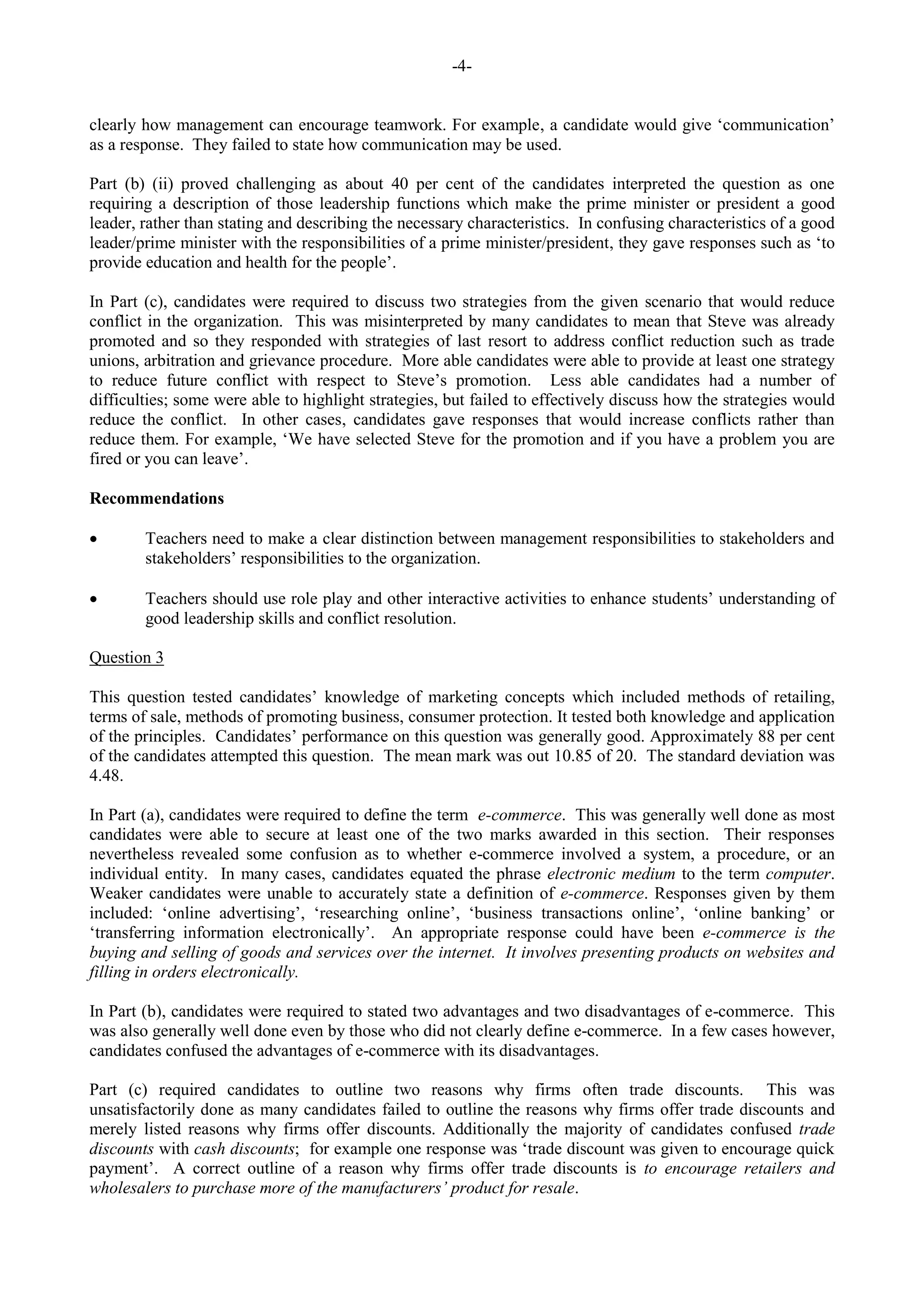 -4-
clearly how management can encourage teamwork. For example, a candidate would give ‘communication’
as a response. They failed to state how communication may be used.
Part (b) (ii) proved challenging as about 40 per cent of the candidates interpreted the question as one
requiring a description of those leadership functions which make the prime minister or president a good
leader, rather than stating and describing the necessary characteristics. In confusing characteristics of a good
leader/prime minister with the responsibilities of a prime minister/president, they gave responses such as ‘to
provide education and health for the people’.
In Part (c), candidates were required to discuss two strategies from the given scenario that would reduce
conflict in the organization. This was misinterpreted by many candidates to mean that Steve was already
promoted and so they responded with strategies of last resort to address conflict reduction such as trade
unions, arbitration and grievance procedure. More able candidates were able to provide at least one strategy
to reduce future conflict with respect to Steve’s promotion. Less able candidates had a number of
difficulties; some were able to highlight strategies, but failed to effectively discuss how the strategies would
reduce the conflict. In other cases, candidates gave responses that would increase conflicts rather than
reduce them. For example, ‘We have selected Steve for the promotion and if you have a problem you are
fired or you can leave’.
Recommendations
Teachers need to make a clear distinction between management responsibilities to stakeholders and
stakeholders’ responsibilities to the organization.
Teachers should use role play and other interactive activities to enhance students’ understanding of
good leadership skills and conflict resolution.
Question 3
This question tested candidates’ knowledge of marketing concepts which included methods of retailing,
terms of sale, methods of promoting business, consumer protection. It tested both knowledge and application
of the principles. Candidates’ performance on this question was generally good. Approximately 88 per cent
of the candidates attempted this question. The mean mark was out 10.85 of 20. The standard deviation was
4.48.
In Part (a), candidates were required to define the term e-commerce. This was generally well done as most
candidates were able to secure at least one of the two marks awarded in this section. Their responses
nevertheless revealed some confusion as to whether e-commerce involved a system, a procedure, or an
individual entity. In many cases, candidates equated the phrase electronic medium to the term computer.
Weaker candidates were unable to accurately state a definition of e-commerce. Responses given by them
included: ‘online advertising’, ‘researching online’, ‘business transactions online’, ‘online banking’ or
‘transferring information electronically’. An appropriate response could have been e-commerce is the
buying and selling of goods and services over the internet. It involves presenting products on websites and
filling in orders electronically.
In Part (b), candidates were required to stated two advantages and two disadvantages of e-commerce. This
was also generally well done even by those who did not clearly define e-commerce. In a few cases however,
candidates confused the advantages of e-commerce with its disadvantages.
Part (c) required candidates to outline two reasons why firms often trade discounts. This was
unsatisfactorily done as many candidates failed to outline the reasons why firms offer trade discounts and
merely listed reasons why firms offer discounts. Additionally the majority of candidates confused trade
discounts with cash discounts; for example one response was ‘trade discount was given to encourage quick
payment’. A correct outline of a reason why firms offer trade discounts is to encourage retailers and
wholesalers to purchase more of the manufacturers’ product for resale.
 