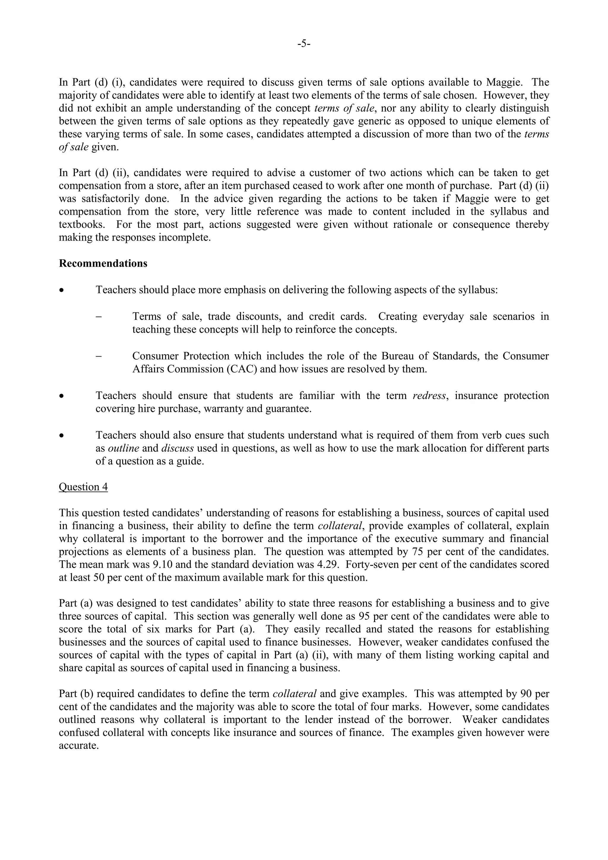 -5-
In Part (d) (i), candidates were required to discuss given terms of sale options available to Maggie. The
majority of candidates were able to identify at least two elements of the terms of sale chosen. However, they
did not exhibit an ample understanding of the concept terms of sale, nor any ability to clearly distinguish
between the given terms of sale options as they repeatedly gave generic as opposed to unique elements of
these varying terms of sale. In some cases, candidates attempted a discussion of more than two of the terms
of sale given.
In Part (d) (ii), candidates were required to advise a customer of two actions which can be taken to get
compensation from a store, after an item purchased ceased to work after one month of purchase. Part (d) (ii)
was satisfactorily done. In the advice given regarding the actions to be taken if Maggie were to get
compensation from the store, very little reference was made to content included in the syllabus and
textbooks. For the most part, actions suggested were given without rationale or consequence thereby
making the responses incomplete.
Recommendations
Teachers should place more emphasis on delivering the following aspects of the syllabus:
Terms of sale, trade discounts, and credit cards. Creating everyday sale scenarios in
teaching these concepts will help to reinforce the concepts.
Consumer Protection which includes the role of the Bureau of Standards, the Consumer
Affairs Commission (CAC) and how issues are resolved by them.
Teachers should ensure that students are familiar with the term redress, insurance protection
covering hire purchase, warranty and guarantee.
Teachers should also ensure that students understand what is required of them from verb cues such
as outline and discuss used in questions, as well as how to use the mark allocation for different parts
of a question as a guide.
Question 4
This question tested candidates’ understanding of reasons for establishing a business, sources of capital used
in financing a business, their ability to define the term collateral, provide examples of collateral, explain
why collateral is important to the borrower and the importance of the executive summary and financial
projections as elements of a business plan. The question was attempted by 75 per cent of the candidates.
The mean mark was 9.10 and the standard deviation was 4.29. Forty-seven per cent of the candidates scored
at least 50 per cent of the maximum available mark for this question.
Part (a) was designed to test candidates’ ability to state three reasons for establishing a business and to give
three sources of capital. This section was generally well done as 95 per cent of the candidates were able to
score the total of six marks for Part (a). They easily recalled and stated the reasons for establishing
businesses and the sources of capital used to finance businesses. However, weaker candidates confused the
sources of capital with the types of capital in Part (a) (ii), with many of them listing working capital and
share capital as sources of capital used in financing a business.
Part (b) required candidates to define the term collateral and give examples. This was attempted by 90 per
cent of the candidates and the majority was able to score the total of four marks. However, some candidates
outlined reasons why collateral is important to the lender instead of the borrower. Weaker candidates
confused collateral with concepts like insurance and sources of finance. The examples given however were
accurate.
 