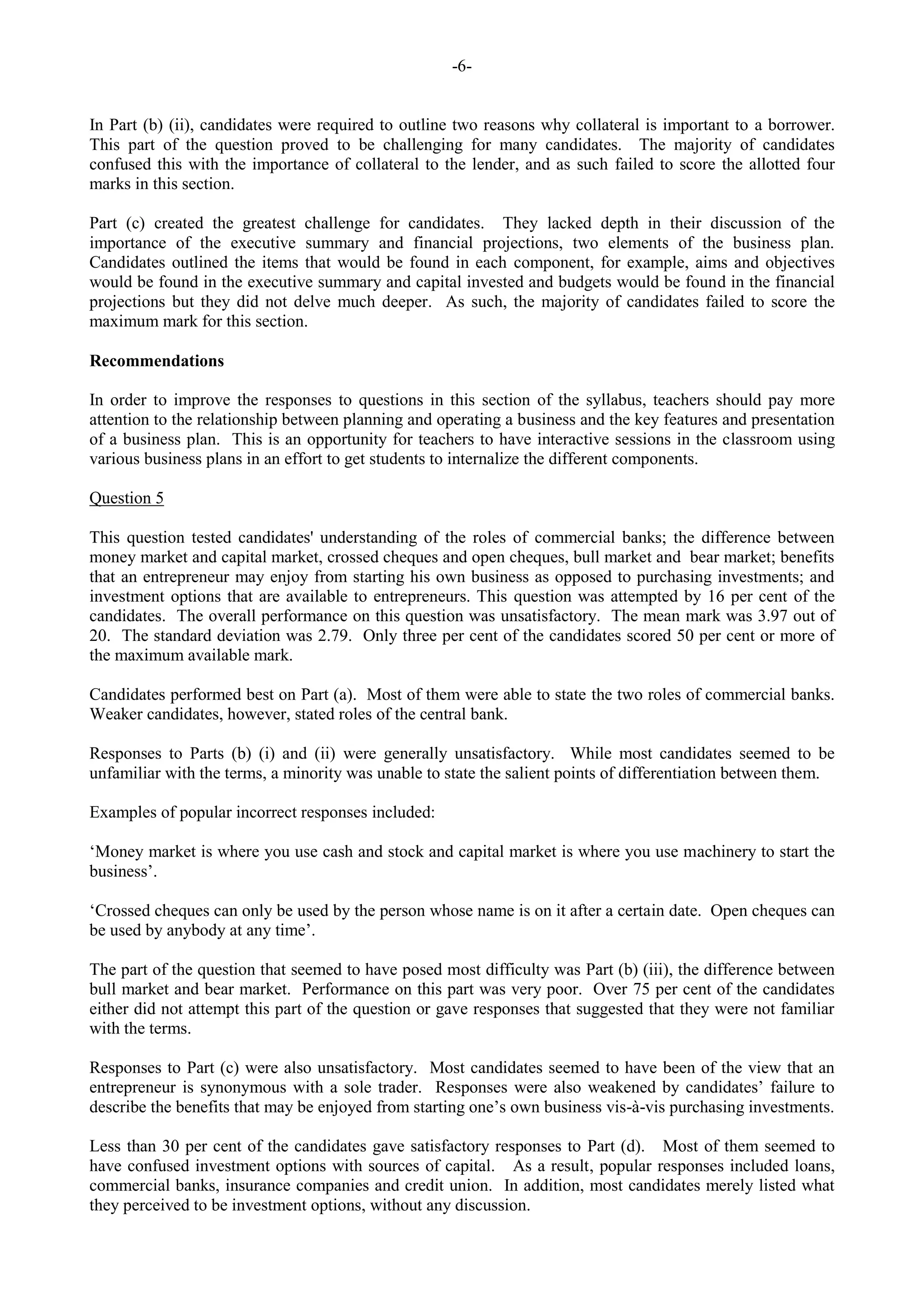 -6-
In Part (b) (ii), candidates were required to outline two reasons why collateral is important to a borrower.
This part of the question proved to be challenging for many candidates. The majority of candidates
confused this with the importance of collateral to the lender, and as such failed to score the allotted four
marks in this section.
Part (c) created the greatest challenge for candidates. They lacked depth in their discussion of the
importance of the executive summary and financial projections, two elements of the business plan.
Candidates outlined the items that would be found in each component, for example, aims and objectives
would be found in the executive summary and capital invested and budgets would be found in the financial
projections but they did not delve much deeper. As such, the majority of candidates failed to score the
maximum mark for this section.
Recommendations
In order to improve the responses to questions in this section of the syllabus, teachers should pay more
attention to the relationship between planning and operating a business and the key features and presentation
of a business plan. This is an opportunity for teachers to have interactive sessions in the classroom using
various business plans in an effort to get students to internalize the different components.
Question 5
This question tested candidates' understanding of the roles of commercial banks; the difference between
money market and capital market, crossed cheques and open cheques, bull market and bear market; benefits
that an entrepreneur may enjoy from starting his own business as opposed to purchasing investments; and
investment options that are available to entrepreneurs. This question was attempted by 16 per cent of the
candidates. The overall performance on this question was unsatisfactory. The mean mark was 3.97 out of
20. The standard deviation was 2.79. Only three per cent of the candidates scored 50 per cent or more of
the maximum available mark.
Candidates performed best on Part (a). Most of them were able to state the two roles of commercial banks.
Weaker candidates, however, stated roles of the central bank.
Responses to Parts (b) (i) and (ii) were generally unsatisfactory. While most candidates seemed to be
unfamiliar with the terms, a minority was unable to state the salient points of differentiation between them.
Examples of popular incorrect responses included:
‘Money market is where you use cash and stock and capital market is where you use machinery to start the
business’.
‘Crossed cheques can only be used by the person whose name is on it after a certain date. Open cheques can
be used by anybody at any time’.
The part of the question that seemed to have posed most difficulty was Part (b) (iii), the difference between
bull market and bear market. Performance on this part was very poor. Over 75 per cent of the candidates
either did not attempt this part of the question or gave responses that suggested that they were not familiar
with the terms.
Responses to Part (c) were also unsatisfactory. Most candidates seemed to have been of the view that an
entrepreneur is synonymous with a sole trader. Responses were also weakened by candidates’ failure to
describe the benefits that may be enjoyed from starting one’s own business vis-à-vis purchasing investments.
Less than 30 per cent of the candidates gave satisfactory responses to Part (d). Most of them seemed to
have confused investment options with sources of capital. As a result, popular responses included loans,
commercial banks, insurance companies and credit union. In addition, most candidates merely listed what
they perceived to be investment options, without any discussion.
 