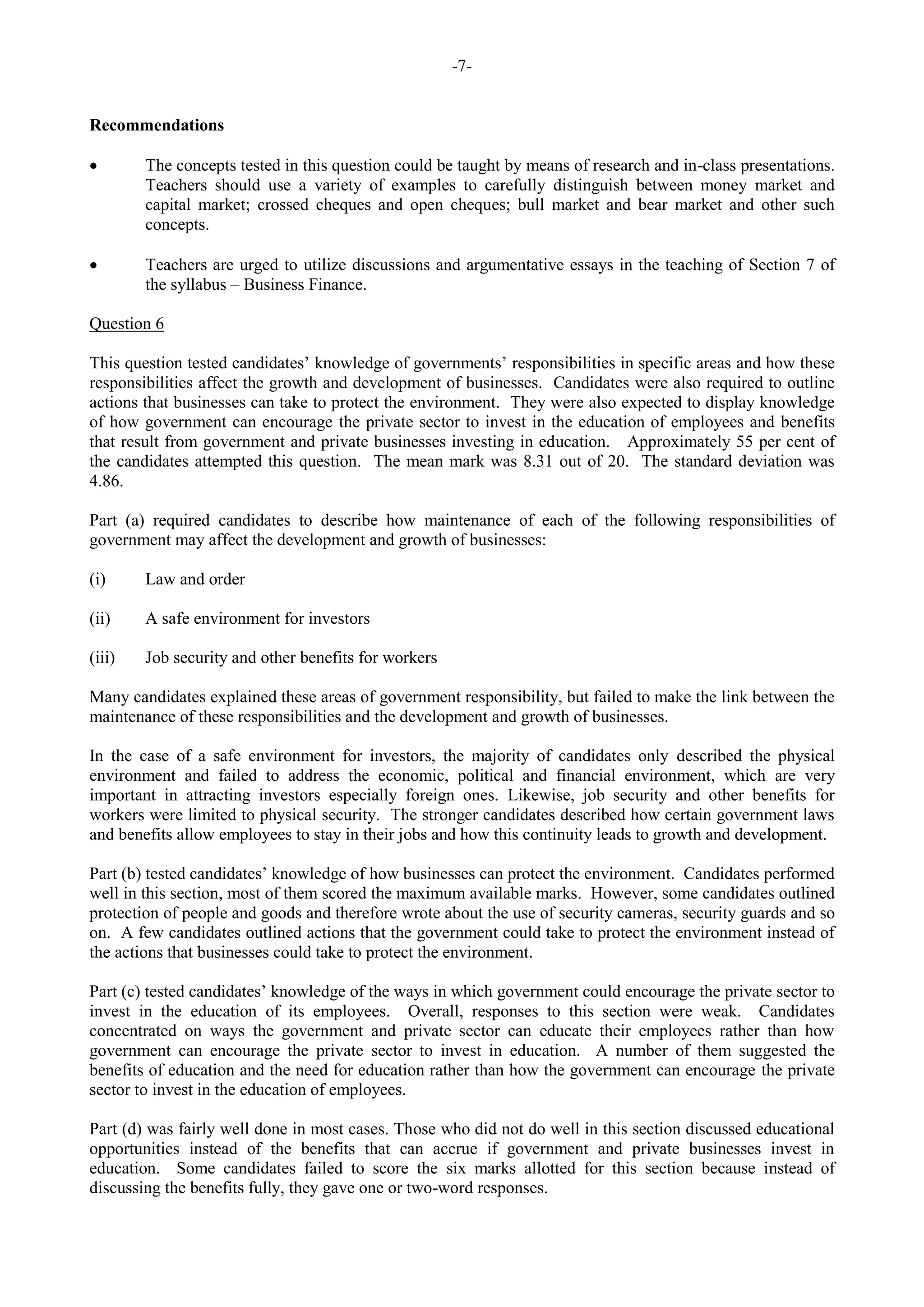 -7-
Recommendations
The concepts tested in this question could be taught by means of research and in-class presentations.
Teachers should use a variety of examples to carefully distinguish between money market and
capital market; crossed cheques and open cheques; bull market and bear market and other such
concepts.
Teachers are urged to utilize discussions and argumentative essays in the teaching of Section 7 of
the syllabus – Business Finance.
Question 6
This question tested candidates’ knowledge of governments’ responsibilities in specific areas and how these
responsibilities affect the growth and development of businesses. Candidates were also required to outline
actions that businesses can take to protect the environment. They were also expected to display knowledge
of how government can encourage the private sector to invest in the education of employees and benefits
that result from government and private businesses investing in education. Approximately 55 per cent of
the candidates attempted this question. The mean mark was 8.31 out of 20. The standard deviation was
4.86.
Part (a) required candidates to describe how maintenance of each of the following responsibilities of
government may affect the development and growth of businesses:
(i) Law and order
(ii) A safe environment for investors
(iii) Job security and other benefits for workers
Many candidates explained these areas of government responsibility, but failed to make the link between the
maintenance of these responsibilities and the development and growth of businesses.
In the case of a safe environment for investors, the majority of candidates only described the physical
environment and failed to address the economic, political and financial environment, which are very
important in attracting investors especially foreign ones. Likewise, job security and other benefits for
workers were limited to physical security. The stronger candidates described how certain government laws
and benefits allow employees to stay in their jobs and how this continuity leads to growth and development.
Part (b) tested candidates’ knowledge of how businesses can protect the environment. Candidates performed
well in this section, most of them scored the maximum available marks. However, some candidates outlined
protection of people and goods and therefore wrote about the use of security cameras, security guards and so
on. A few candidates outlined actions that the government could take to protect the environment instead of
the actions that businesses could take to protect the environment.
Part (c) tested candidates’ knowledge of the ways in which government could encourage the private sector to
invest in the education of its employees. Overall, responses to this section were weak. Candidates
concentrated on ways the government and private sector can educate their employees rather than how
government can encourage the private sector to invest in education. A number of them suggested the
benefits of education and the need for education rather than how the government can encourage the private
sector to invest in the education of employees.
Part (d) was fairly well done in most cases. Those who did not do well in this section discussed educational
opportunities instead of the benefits that can accrue if government and private businesses invest in
education. Some candidates failed to score the six marks allotted for this section because instead of
discussing the benefits fully, they gave one or two-word responses.
 