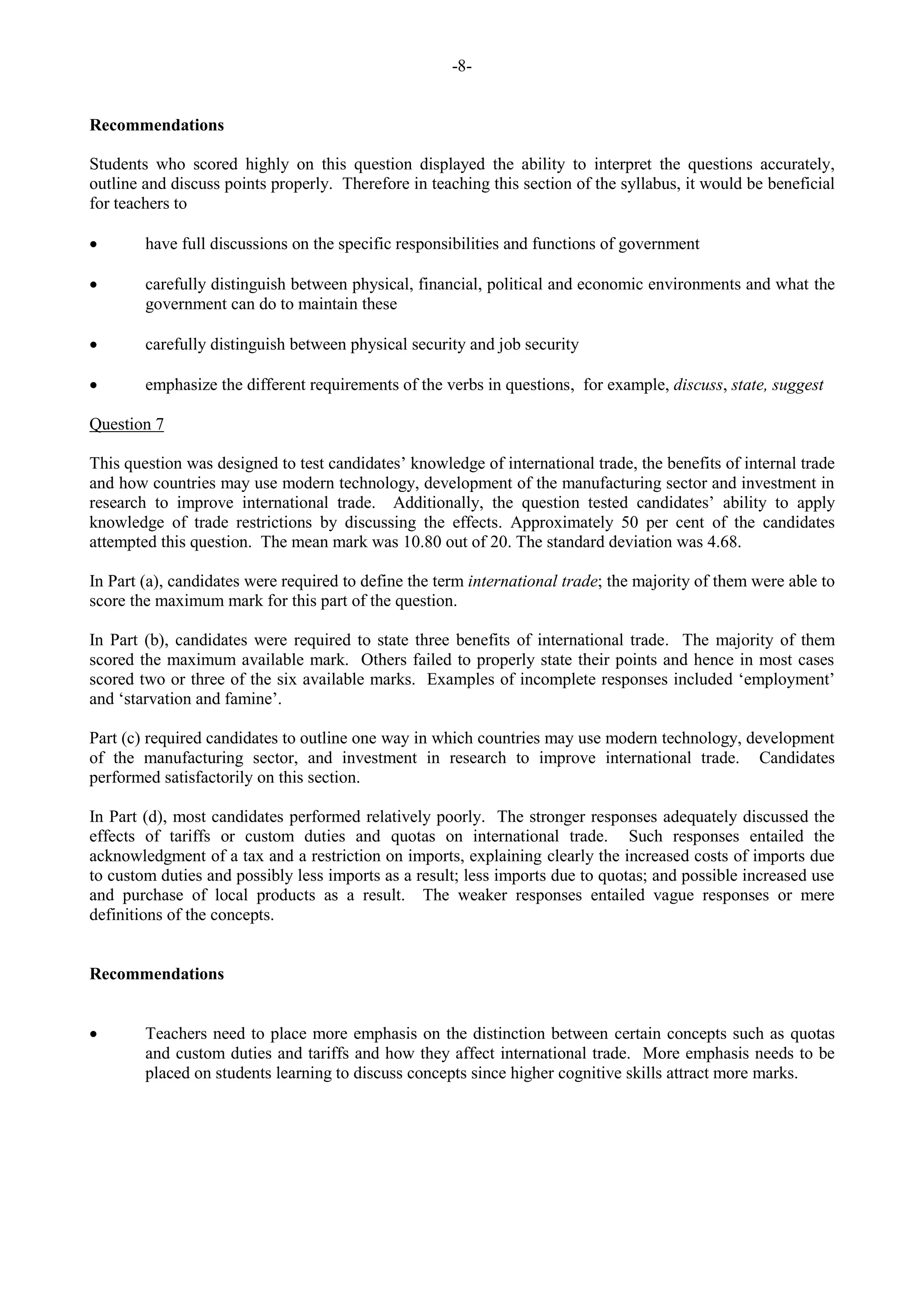 -8-
Recommendations
Students who scored highly on this question displayed the ability to interpret the questions accurately,
outline and discuss points properly. Therefore in teaching this section of the syllabus, it would be beneficial
for teachers to
have full discussions on the specific responsibilities and functions of government
carefully distinguish between physical, financial, political and economic environments and what the
government can do to maintain these
carefully distinguish between physical security and job security
emphasize the different requirements of the verbs in questions, for example, discuss, state, suggest
Question 7
This question was designed to test candidates’ knowledge of international trade, the benefits of internal trade
and how countries may use modern technology, development of the manufacturing sector and investment in
research to improve international trade. Additionally, the question tested candidates’ ability to apply
knowledge of trade restrictions by discussing the effects. Approximately 50 per cent of the candidates
attempted this question. The mean mark was 10.80 out of 20. The standard deviation was 4.68.
In Part (a), candidates were required to define the term international trade; the majority of them were able to
score the maximum mark for this part of the question.
In Part (b), candidates were required to state three benefits of international trade. The majority of them
scored the maximum available mark. Others failed to properly state their points and hence in most cases
scored two or three of the six available marks. Examples of incomplete responses included ‘employment’
and ‘starvation and famine’.
Part (c) required candidates to outline one way in which countries may use modern technology, development
of the manufacturing sector, and investment in research to improve international trade. Candidates
performed satisfactorily on this section.
In Part (d), most candidates performed relatively poorly. The stronger responses adequately discussed the
effects of tariffs or custom duties and quotas on international trade. Such responses entailed the
acknowledgment of a tax and a restriction on imports, explaining clearly the increased costs of imports due
to custom duties and possibly less imports as a result; less imports due to quotas; and possible increased use
and purchase of local products as a result. The weaker responses entailed vague responses or mere
definitions of the concepts.
Recommendations
Teachers need to place more emphasis on the distinction between certain concepts such as quotas
and custom duties and tariffs and how they affect international trade. More emphasis needs to be
placed on students learning to discuss concepts since higher cognitive skills attract more marks.
 