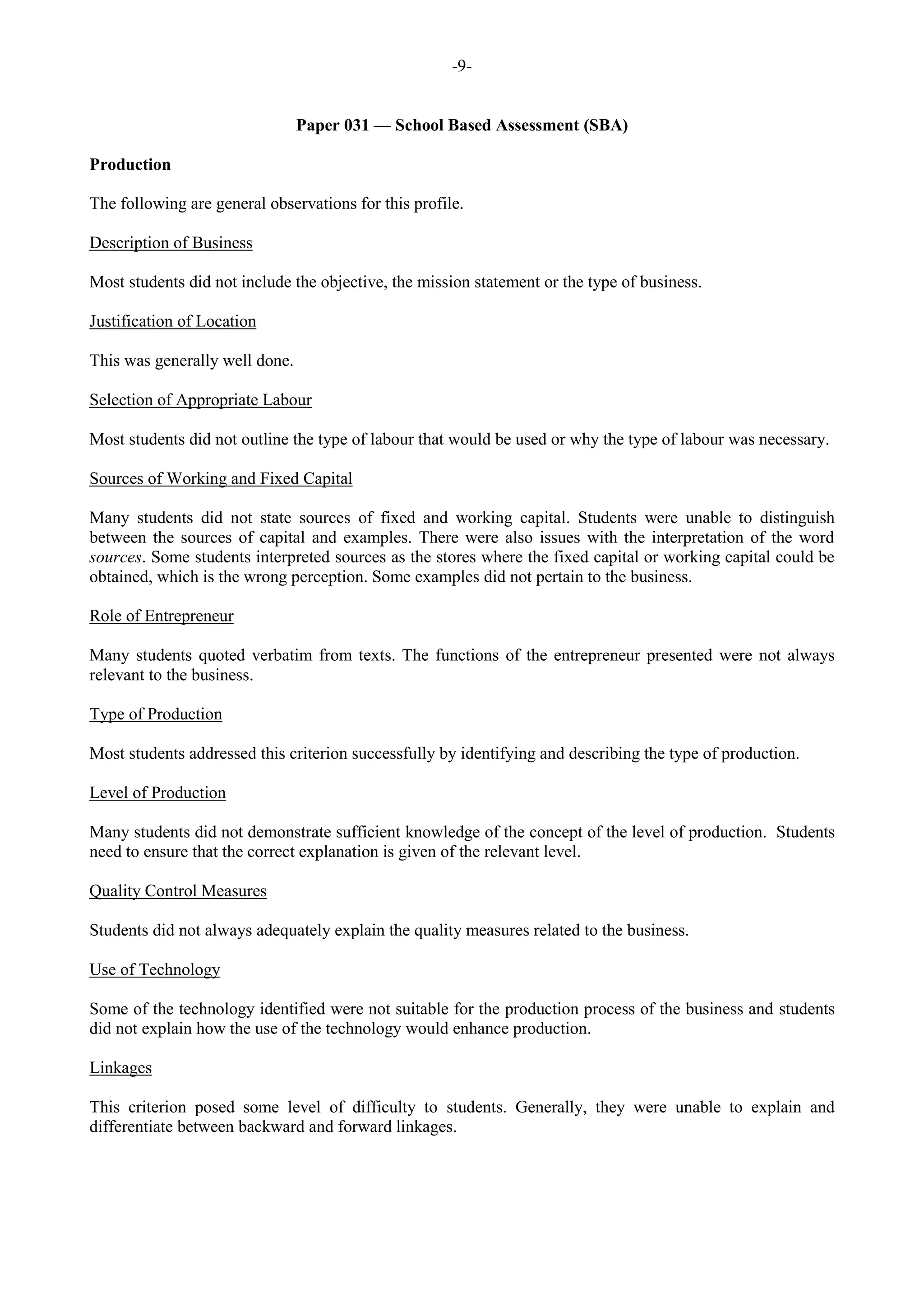 -9-
Paper 031 — School Based Assessment (SBA)
Production
The following are general observations for this profile.
Description of Business
Most students did not include the objective, the mission statement or the type of business.
Justification of Location
This was generally well done.
Selection of Appropriate Labour
Most students did not outline the type of labour that would be used or why the type of labour was necessary.
Sources of Working and Fixed Capital
Many students did not state sources of fixed and working capital. Students were unable to distinguish
between the sources of capital and examples. There were also issues with the interpretation of the word
sources. Some students interpreted sources as the stores where the fixed capital or working capital could be
obtained, which is the wrong perception. Some examples did not pertain to the business.
Role of Entrepreneur
Many students quoted verbatim from texts. The functions of the entrepreneur presented were not always
relevant to the business.
Type of Production
Most students addressed this criterion successfully by identifying and describing the type of production.
Level of Production
Many students did not demonstrate sufficient knowledge of the concept of the level of production. Students
need to ensure that the correct explanation is given of the relevant level.
Quality Control Measures
Students did not always adequately explain the quality measures related to the business.
Use of Technology
Some of the technology identified were not suitable for the production process of the business and students
did not explain how the use of the technology would enhance production.
Linkages
This criterion posed some level of difficulty to students. Generally, they were unable to explain and
differentiate between backward and forward linkages.
 