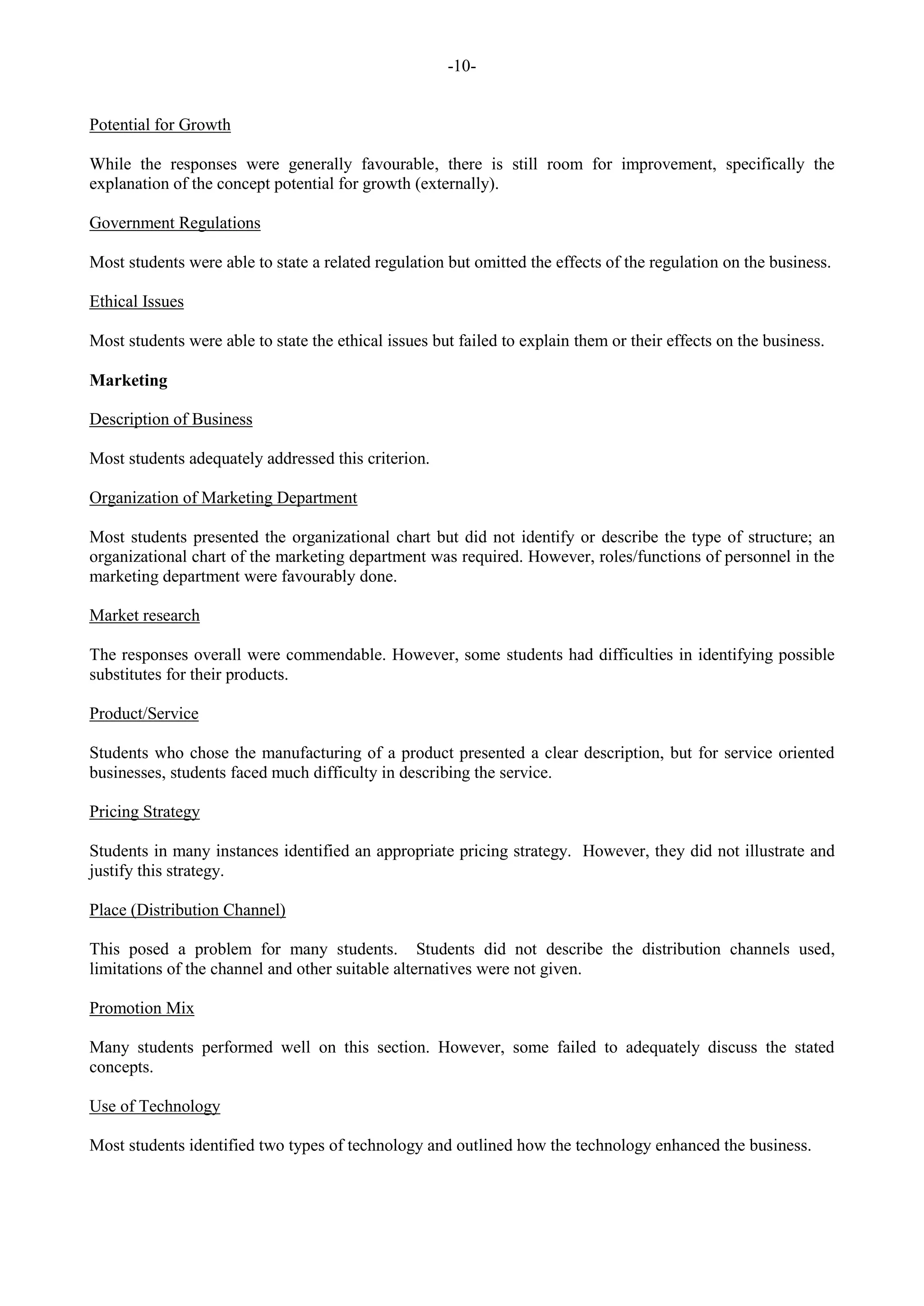 -10-
Potential for Growth
While the responses were generally favourable, there is still room for improvement, specifically the
explanation of the concept potential for growth (externally).
Government Regulations
Most students were able to state a related regulation but omitted the effects of the regulation on the business.
Ethical Issues
Most students were able to state the ethical issues but failed to explain them or their effects on the business.
Marketing
Description of Business
Most students adequately addressed this criterion.
Organization of Marketing Department
Most students presented the organizational chart but did not identify or describe the type of structure; an
organizational chart of the marketing department was required. However, roles/functions of personnel in the
marketing department were favourably done.
Market research
The responses overall were commendable. However, some students had difficulties in identifying possible
substitutes for their products.
Product/Service
Students who chose the manufacturing of a product presented a clear description, but for service oriented
businesses, students faced much difficulty in describing the service.
Pricing Strategy
Students in many instances identified an appropriate pricing strategy. However, they did not illustrate and
justify this strategy.
Place (Distribution Channel)
This posed a problem for many students. Students did not describe the distribution channels used,
limitations of the channel and other suitable alternatives were not given.
Promotion Mix
Many students performed well on this section. However, some failed to adequately discuss the stated
concepts.
Use of Technology
Most students identified two types of technology and outlined how the technology enhanced the business.
 