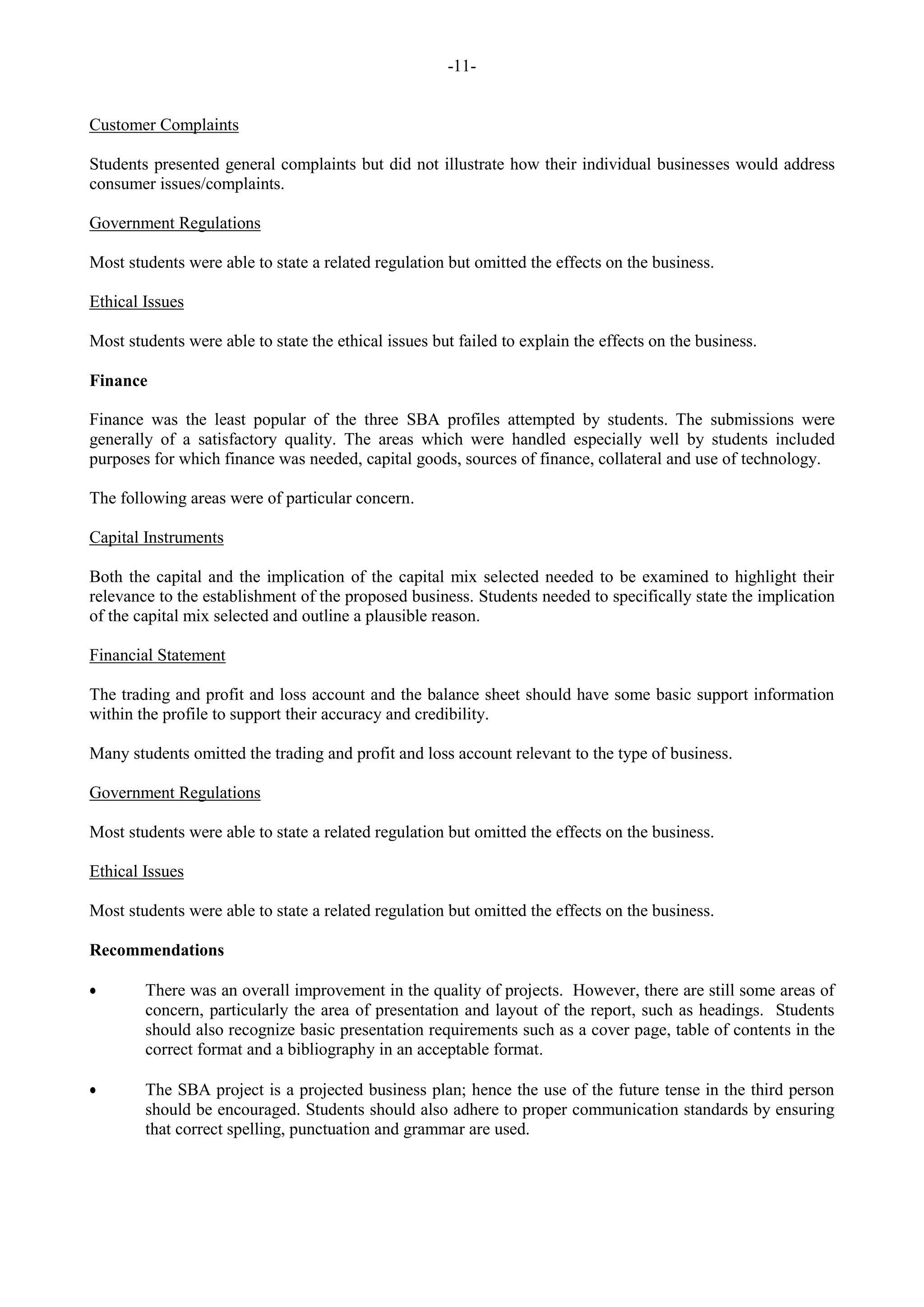 -11-
Customer Complaints
Students presented general complaints but did not illustrate how their individual businesses would address
consumer issues/complaints.
Government Regulations
Most students were able to state a related regulation but omitted the effects on the business.
Ethical Issues
Most students were able to state the ethical issues but failed to explain the effects on the business.
Finance
Finance was the least popular of the three SBA profiles attempted by students. The submissions were
generally of a satisfactory quality. The areas which were handled especially well by students included
purposes for which finance was needed, capital goods, sources of finance, collateral and use of technology.
The following areas were of particular concern.
Capital Instruments
Both the capital and the implication of the capital mix selected needed to be examined to highlight their
relevance to the establishment of the proposed business. Students needed to specifically state the implication
of the capital mix selected and outline a plausible reason.
Financial Statement
The trading and profit and loss account and the balance sheet should have some basic support information
within the profile to support their accuracy and credibility.
Many students omitted the trading and profit and loss account relevant to the type of business.
Government Regulations
Most students were able to state a related regulation but omitted the effects on the business.
Ethical Issues
Most students were able to state a related regulation but omitted the effects on the business.
Recommendations
There was an overall improvement in the quality of projects. However, there are still some areas of
concern, particularly the area of presentation and layout of the report, such as headings. Students
should also recognize basic presentation requirements such as a cover page, table of contents in the
correct format and a bibliography in an acceptable format.
The SBA project is a projected business plan; hence the use of the future tense in the third person
should be encouraged. Students should also adhere to proper communication standards by ensuring
that correct spelling, punctuation and grammar are used.
 